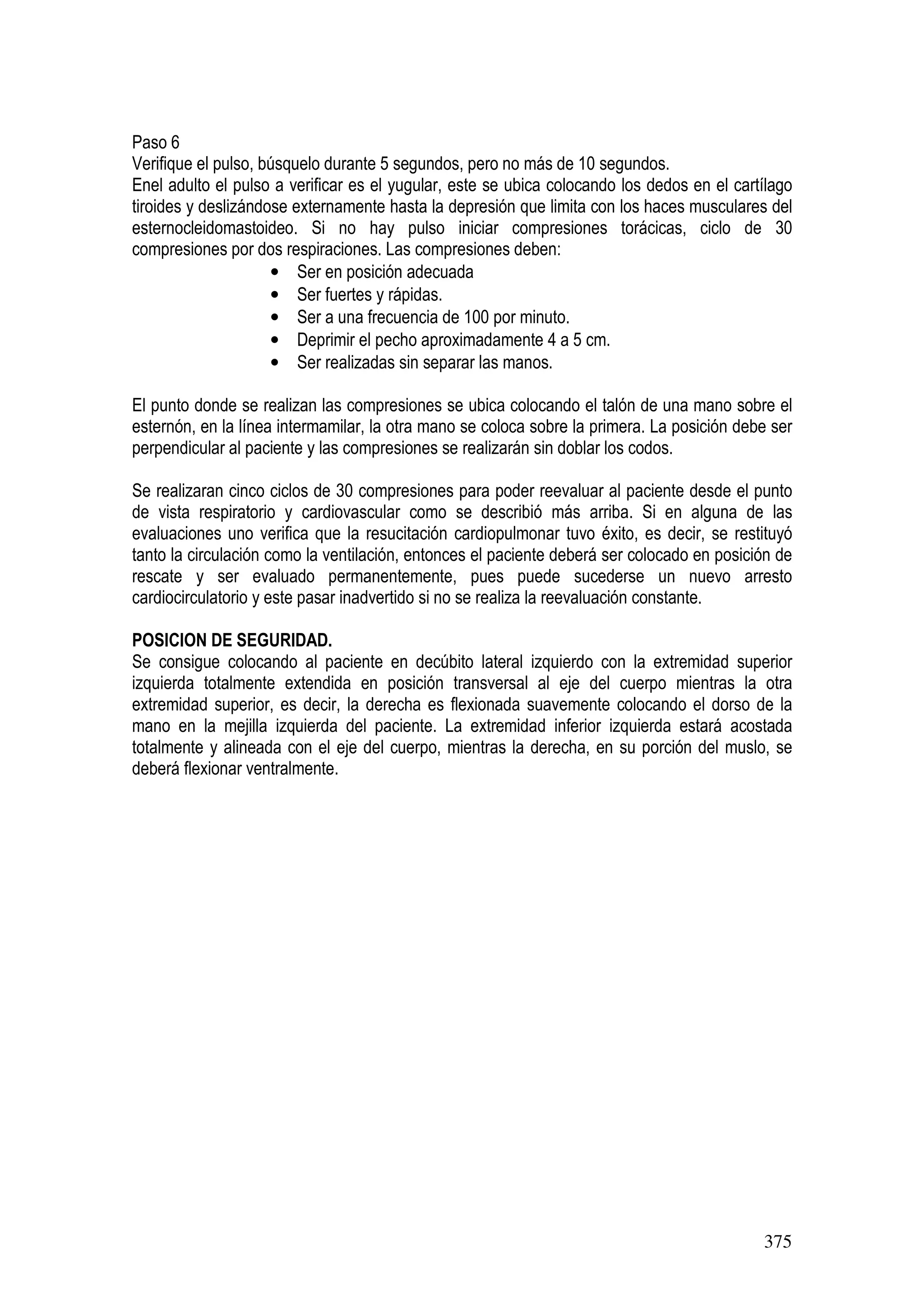 375
Paso 6
Verifique el pulso, búsquelo durante 5 segundos, pero no más de 10 segundos.
Enel adulto el pulso a verificar es el yugular, este se ubica colocando los dedos en el cartílago
tiroides y deslizándose externamente hasta la depresión que limita con los haces musculares del
esternocleidomastoideo. Si no hay pulso iniciar compresiones torácicas, ciclo de 30
compresiones por dos respiraciones. Las compresiones deben:
• Ser en posición adecuada
• Ser fuertes y rápidas.
• Ser a una frecuencia de 100 por minuto.
• Deprimir el pecho aproximadamente 4 a 5 cm.
• Ser realizadas sin separar las manos.
El punto donde se realizan las compresiones se ubica colocando el talón de una mano sobre el
esternón, en la línea intermamilar, la otra mano se coloca sobre la primera. La posición debe ser
perpendicular al paciente y las compresiones se realizarán sin doblar los codos.
Se realizaran cinco ciclos de 30 compresiones para poder reevaluar al paciente desde el punto
de vista respiratorio y cardiovascular como se describió más arriba. Si en alguna de las
evaluaciones uno verifica que la resucitación cardiopulmonar tuvo éxito, es decir, se restituyó
tanto la circulación como la ventilación, entonces el paciente deberá ser colocado en posición de
rescate y ser evaluado permanentemente, pues puede sucederse un nuevo arresto
cardiocirculatorio y este pasar inadvertido si no se realiza la reevaluación constante.
POSICION DE SEGURIDAD.
Se consigue colocando al paciente en decúbito lateral izquierdo con la extremidad superior
izquierda totalmente extendida en posición transversal al eje del cuerpo mientras la otra
extremidad superior, es decir, la derecha es flexionada suavemente colocando el dorso de la
mano en la mejilla izquierda del paciente. La extremidad inferior izquierda estará acostada
totalmente y alineada con el eje del cuerpo, mientras la derecha, en su porción del muslo, se
deberá flexionar ventralmente.
 