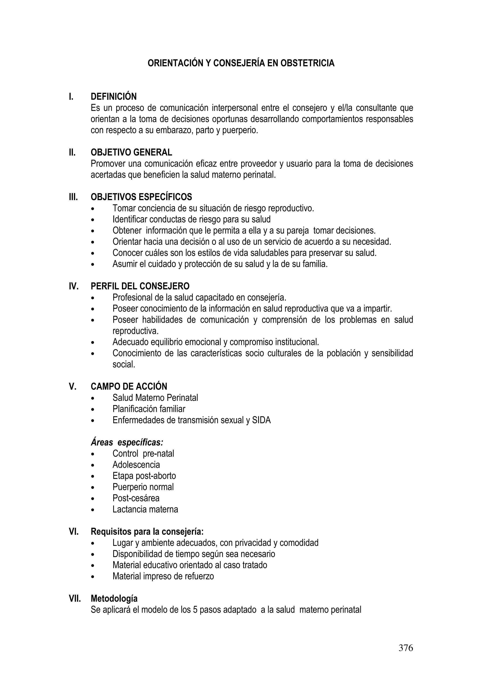 376
ORIENTACIÓN Y CONSEJERÍA EN OBSTETRICIA
I. DEFINICIÓN
Es un proceso de comunicación interpersonal entre el consejero y el/la consultante que
orientan a la toma de decisiones oportunas desarrollando comportamientos responsables
con respecto a su embarazo, parto y puerperio.
II. OBJETIVO GENERAL
Promover una comunicación eficaz entre proveedor y usuario para la toma de decisiones
acertadas que beneficien la salud materno perinatal.
III. OBJETIVOS ESPECÍFICOS
• Tomar conciencia de su situación de riesgo reproductivo.
• Identificar conductas de riesgo para su salud
• Obtener información que le permita a ella y a su pareja tomar decisiones.
• Orientar hacia una decisión o al uso de un servicio de acuerdo a su necesidad.
• Conocer cuáles son los estilos de vida saludables para preservar su salud.
• Asumir el cuidado y protección de su salud y la de su familia.
IV. PERFIL DEL CONSEJERO
• Profesional de la salud capacitado en consejería.
• Poseer conocimiento de la información en salud reproductiva que va a impartir.
• Poseer habilidades de comunicación y comprensión de los problemas en salud
reproductiva.
• Adecuado equilibrio emocional y compromiso institucional.
• Conocimiento de las características socio culturales de la población y sensibilidad
social.
V. CAMPO DE ACCIÓN
• Salud Materno Perinatal
• Planificación familiar
• Enfermedades de transmisión sexual y SIDA
Áreas específicas:
• Control pre-natal
• Adolescencia
• Etapa post-aborto
• Puerperio normal
• Post-cesárea
• Lactancia materna
VI. Requisitos para la consejería:
• Lugar y ambiente adecuados, con privacidad y comodidad
• Disponibilidad de tiempo según sea necesario
• Material educativo orientado al caso tratado
• Material impreso de refuerzo
VII. Metodología
Se aplicará el modelo de los 5 pasos adaptado a la salud materno perinatal
 