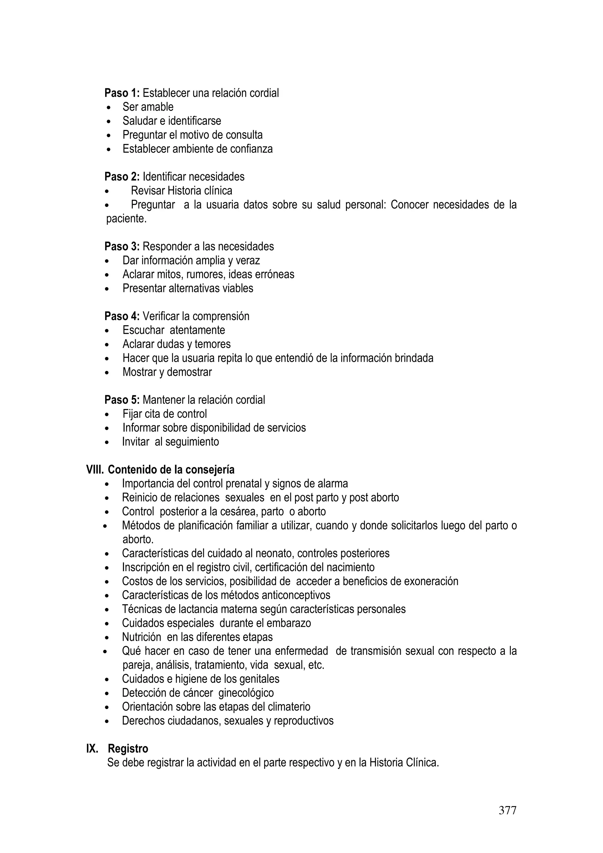 377
Paso 1: Establecer una relación cordial
• Ser amable
• Saludar e identificarse
• Preguntar el motivo de consulta
• Establecer ambiente de confianza
Paso 2: Identificar necesidades
• Revisar Historia clínica
• Preguntar a la usuaria datos sobre su salud personal: Conocer necesidades de la
paciente.
Paso 3: Responder a las necesidades
• Dar información amplia y veraz
• Aclarar mitos, rumores, ideas erróneas
• Presentar alternativas viables
Paso 4: Verificar la comprensión
• Escuchar atentamente
• Aclarar dudas y temores
• Hacer que la usuaria repita lo que entendió de la información brindada
• Mostrar y demostrar
Paso 5: Mantener la relación cordial
• Fijar cita de control
• Informar sobre disponibilidad de servicios
• Invitar al seguimiento
VIII. Contenido de la consejería
• Importancia del control prenatal y signos de alarma
• Reinicio de relaciones sexuales en el post parto y post aborto
• Control posterior a la cesárea, parto o aborto
• Métodos de planificación familiar a utilizar, cuando y donde solicitarlos luego del parto o
aborto.
• Características del cuidado al neonato, controles posteriores
• Inscripción en el registro civil, certificación del nacimiento
• Costos de los servicios, posibilidad de acceder a beneficios de exoneración
• Características de los métodos anticonceptivos
• Técnicas de lactancia materna según características personales
• Cuidados especiales durante el embarazo
• Nutrición en las diferentes etapas
• Qué hacer en caso de tener una enfermedad de transmisión sexual con respecto a la
pareja, análisis, tratamiento, vida sexual, etc.
• Cuidados e higiene de los genitales
• Detección de cáncer ginecológico
• Orientación sobre las etapas del climaterio
• Derechos ciudadanos, sexuales y reproductivos
IX. Registro
Se debe registrar la actividad en el parte respectivo y en la Historia Clínica.
 
