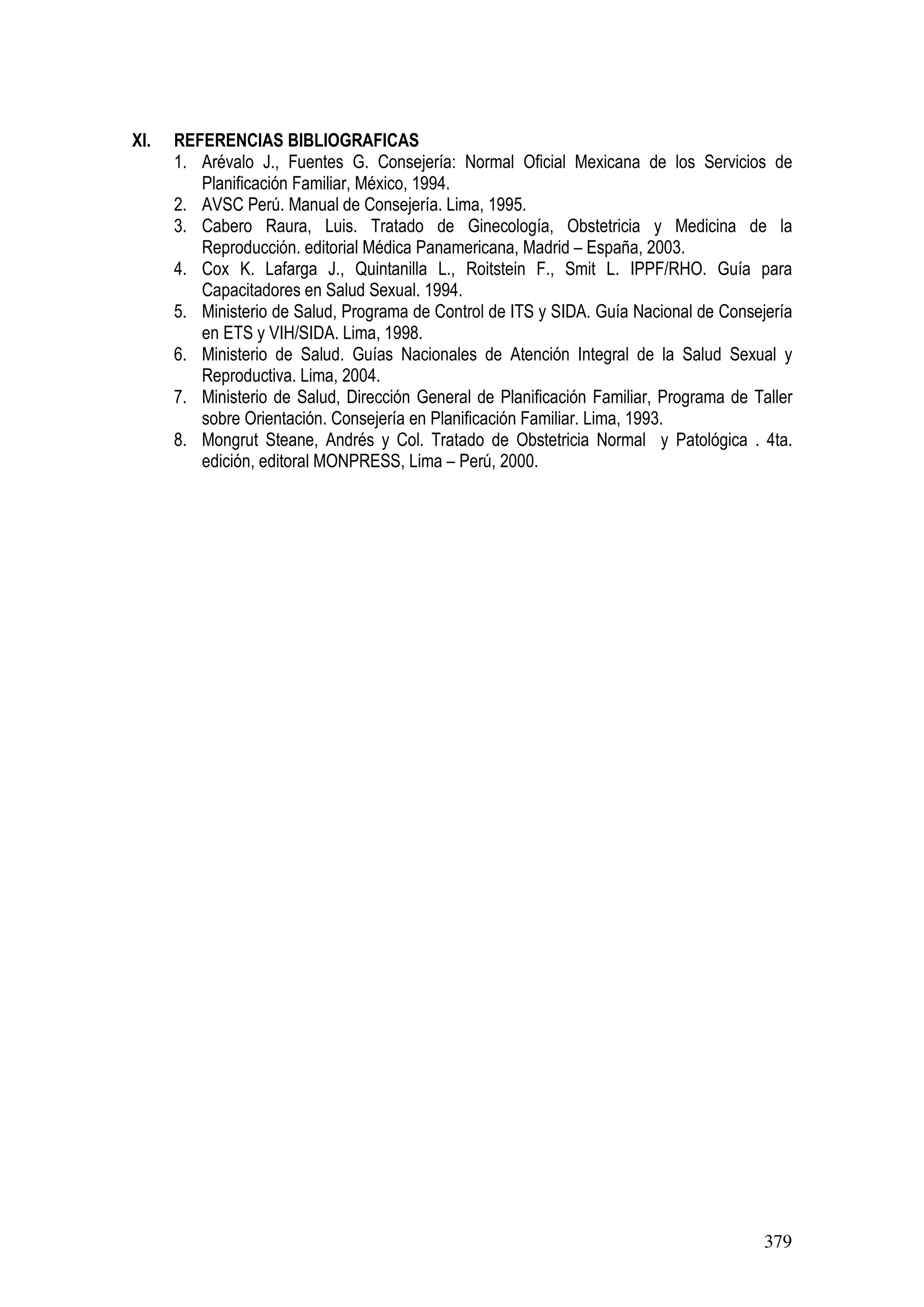 379
XI. REFERENCIAS BIBLIOGRAFICAS
1. Arévalo J., Fuentes G. Consejería: Normal Oficial Mexicana de los Servicios de
Planificación Familiar, México, 1994.
2. AVSC Perú. Manual de Consejería. Lima, 1995.
3. Cabero Raura, Luis. Tratado de Ginecología, Obstetricia y Medicina de la
Reproducción. editorial Médica Panamericana, Madrid – España, 2003.
4. Cox K. Lafarga J., Quintanilla L., Roitstein F., Smit L. IPPF/RHO. Guía para
Capacitadores en Salud Sexual. 1994.
5. Ministerio de Salud, Programa de Control de ITS y SIDA. Guía Nacional de Consejería
en ETS y VIH/SIDA. Lima, 1998.
6. Ministerio de Salud. Guías Nacionales de Atención Integral de la Salud Sexual y
Reproductiva. Lima, 2004.
7. Ministerio de Salud, Dirección General de Planificación Familiar, Programa de Taller
sobre Orientación. Consejería en Planificación Familiar. Lima, 1993.
8. Mongrut Steane, Andrés y Col. Tratado de Obstetricia Normal y Patológica . 4ta.
edición, editoral MONPRESS, Lima – Perú, 2000.
 