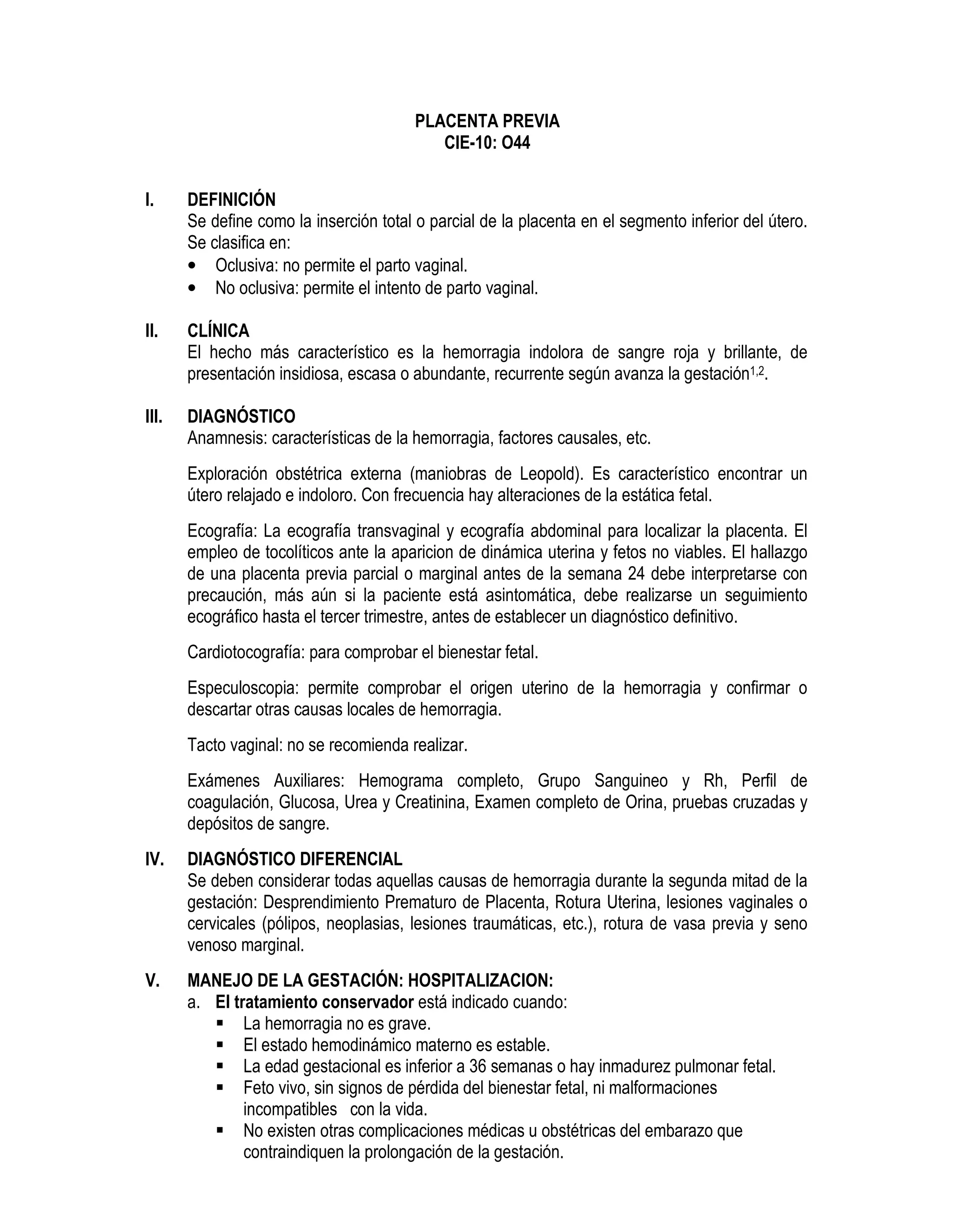 PLACENTA PREVIA
CIE-10: O44
I. DEFINICIÓN
Se define como la inserción total o parcial de la placenta en el segmento inferior del útero.
Se clasifica en:
• Oclusiva: no permite el parto vaginal.
• No oclusiva: permite el intento de parto vaginal.
II. CLÍNICA
El hecho más característico es la hemorragia indolora de sangre roja y brillante, de
presentación insidiosa, escasa o abundante, recurrente según avanza la gestación1,2.
III. DIAGNÓSTICO
Anamnesis: características de la hemorragia, factores causales, etc.
Exploración obstétrica externa (maniobras de Leopold). Es característico encontrar un
útero relajado e indoloro. Con frecuencia hay alteraciones de la estática fetal.
Ecografía: La ecografía transvaginal y ecografía abdominal para localizar la placenta. El
empleo de tocolíticos ante la aparicion de dinámica uterina y fetos no viables. El hallazgo
de una placenta previa parcial o marginal antes de la semana 24 debe interpretarse con
precaución, más aún si la paciente está asintomática, debe realizarse un seguimiento
ecográfico hasta el tercer trimestre, antes de establecer un diagnóstico definitivo.
Cardiotocografía: para comprobar el bienestar fetal.
Especuloscopia: permite comprobar el origen uterino de la hemorragia y confirmar o
descartar otras causas locales de hemorragia.
Tacto vaginal: no se recomienda realizar.
Exámenes Auxiliares: Hemograma completo, Grupo Sanguineo y Rh, Perfil de
coagulación, Glucosa, Urea y Creatinina, Examen completo de Orina, pruebas cruzadas y
depósitos de sangre.
IV. DIAGNÓSTICO DIFERENCIAL
Se deben considerar todas aquellas causas de hemorragia durante la segunda mitad de la
gestación: Desprendimiento Prematuro de Placenta, Rotura Uterina, lesiones vaginales o
cervicales (pólipos, neoplasias, lesiones traumáticas, etc.), rotura de vasa previa y seno
venoso marginal.
V. MANEJO DE LA GESTACIÓN: HOSPITALIZACION:
a. El tratamiento conservador está indicado cuando:
La hemorragia no es grave.
El estado hemodinámico materno es estable.
La edad gestacional es inferior a 36 semanas o hay inmadurez pulmonar fetal.
Feto vivo, sin signos de pérdida del bienestar fetal, ni malformaciones
incompatibles con la vida.
No existen otras complicaciones médicas u obstétricas del embarazo que
contraindiquen la prolongación de la gestación.
 