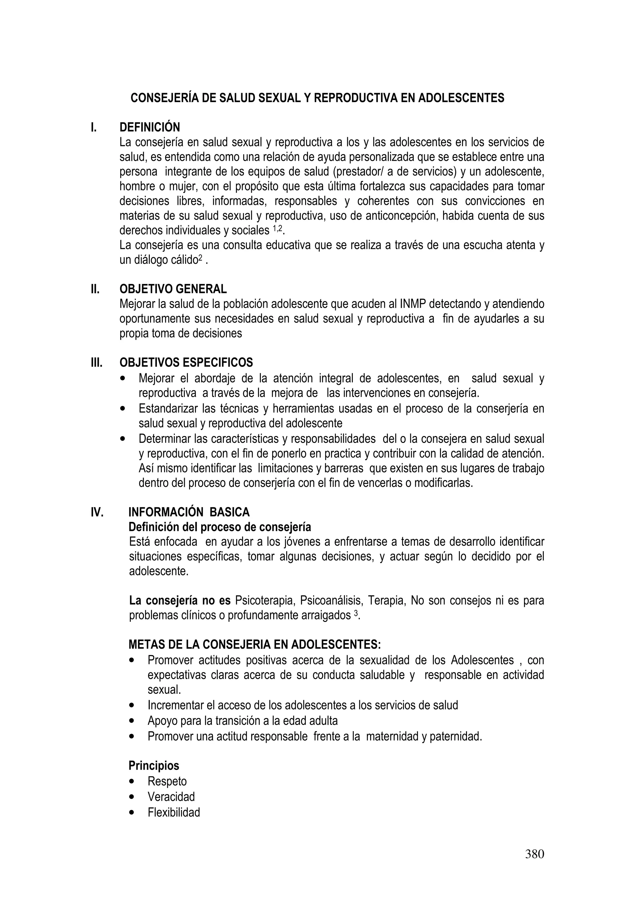 380
CONSEJERÍA DE SALUD SEXUAL Y REPRODUCTIVA EN ADOLESCENTES
I. DEFINICIÓN
La consejería en salud sexual y reproductiva a los y las adolescentes en los servicios de
salud, es entendida como una relación de ayuda personalizada que se establece entre una
persona integrante de los equipos de salud (prestador/ a de servicios) y un adolescente,
hombre o mujer, con el propósito que esta última fortalezca sus capacidades para tomar
decisiones libres, informadas, responsables y coherentes con sus convicciones en
materias de su salud sexual y reproductiva, uso de anticoncepción, habida cuenta de sus
derechos individuales y sociales 1,2.
La consejería es una consulta educativa que se realiza a través de una escucha atenta y
un diálogo cálido2 .
II. OBJETIVO GENERAL
Mejorar la salud de la población adolescente que acuden al INMP detectando y atendiendo
oportunamente sus necesidades en salud sexual y reproductiva a fin de ayudarles a su
propia toma de decisiones
III. OBJETIVOS ESPECIFICOS
• Mejorar el abordaje de la atención integral de adolescentes, en salud sexual y
reproductiva a través de la mejora de las intervenciones en consejería.
• Estandarizar las técnicas y herramientas usadas en el proceso de la conserjería en
salud sexual y reproductiva del adolescente
• Determinar las características y responsabilidades del o la consejera en salud sexual
y reproductiva, con el fin de ponerlo en practica y contribuir con la calidad de atención.
Así mismo identificar las limitaciones y barreras que existen en sus lugares de trabajo
dentro del proceso de conserjería con el fin de vencerlas o modificarlas.
IV. INFORMACIÓN BASICA
Definición del proceso de consejería
Está enfocada en ayudar a los jóvenes a enfrentarse a temas de desarrollo identificar
situaciones específicas, tomar algunas decisiones, y actuar según lo decidido por el
adolescente.
La consejería no es Psicoterapia, Psicoanálisis, Terapia, No son consejos ni es para
problemas clínicos o profundamente arraigados 3.
METAS DE LA CONSEJERIA EN ADOLESCENTES:
• Promover actitudes positivas acerca de la sexualidad de los Adolescentes , con
expectativas claras acerca de su conducta saludable y responsable en actividad
sexual.
• Incrementar el acceso de los adolescentes a los servicios de salud
• Apoyo para la transición a la edad adulta
• Promover una actitud responsable frente a la maternidad y paternidad.
Principios
• Respeto
• Veracidad
• Flexibilidad
 