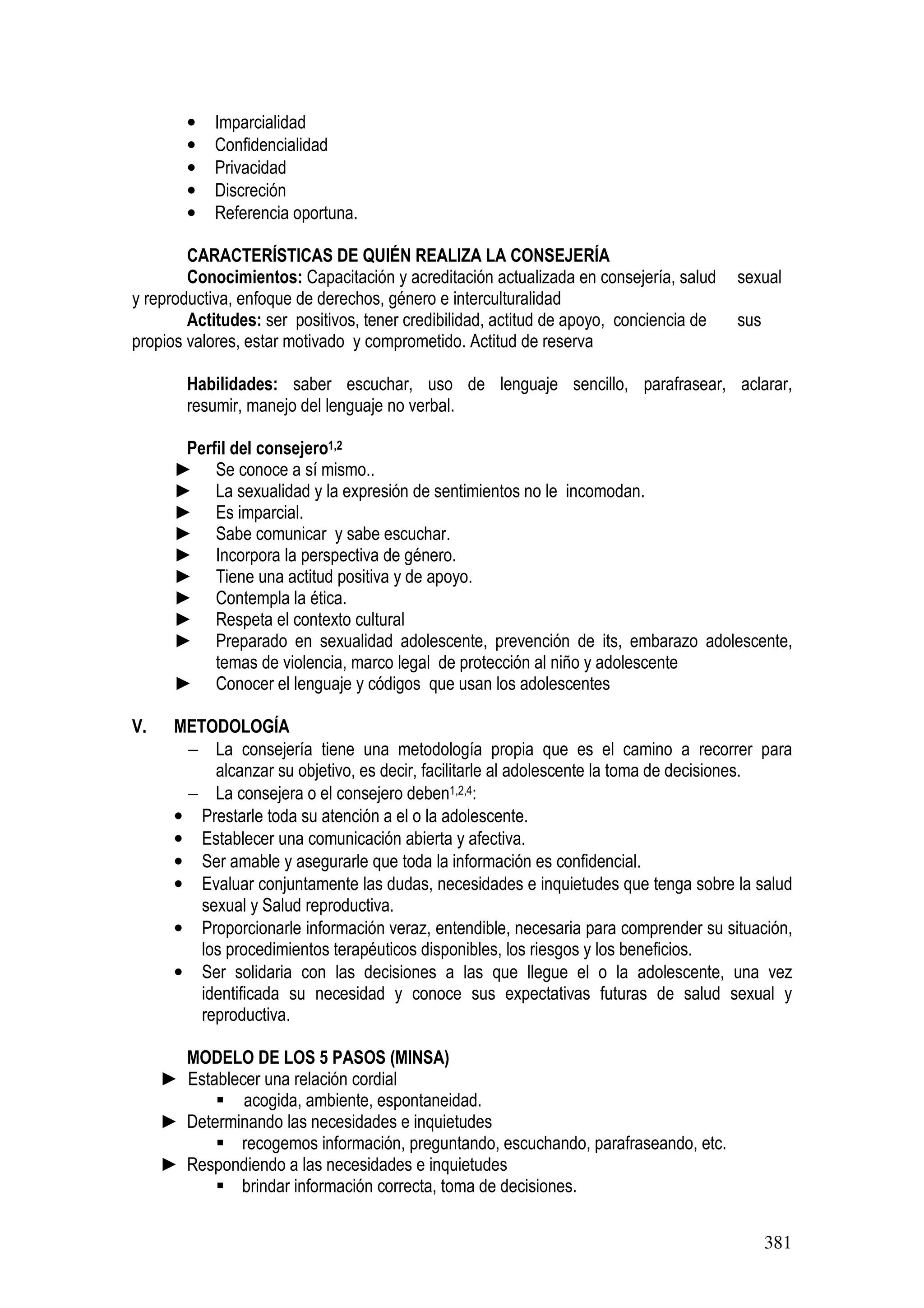 381
• Imparcialidad
• Confidencialidad
• Privacidad
• Discreción
• Referencia oportuna.
CARACTERÍSTICAS DE QUIÉN REALIZA LA CONSEJERÍA
Conocimientos: Capacitación y acreditación actualizada en consejería, salud sexual
y reproductiva, enfoque de derechos, género e interculturalidad
Actitudes: ser positivos, tener credibilidad, actitud de apoyo, conciencia de sus
propios valores, estar motivado y comprometido. Actitud de reserva
Habilidades: saber escuchar, uso de lenguaje sencillo, parafrasear, aclarar,
resumir, manejo del lenguaje no verbal.
Perfil del consejero1,2
► Se conoce a sí mismo..
► La sexualidad y la expresión de sentimientos no le incomodan.
► Es imparcial.
► Sabe comunicar y sabe escuchar.
► Incorpora la perspectiva de género.
► Tiene una actitud positiva y de apoyo.
► Contempla la ética.
► Respeta el contexto cultural
► Preparado en sexualidad adolescente, prevención de its, embarazo adolescente,
temas de violencia, marco legal de protección al niño y adolescente
► Conocer el lenguaje y códigos que usan los adolescentes
V. METODOLOGÍA
− La consejería tiene una metodología propia que es el camino a recorrer para
alcanzar su objetivo, es decir, facilitarle al adolescente la toma de decisiones.
− La consejera o el consejero deben1,2,4:
• Prestarle toda su atención a el o la adolescente.
• Establecer una comunicación abierta y afectiva.
• Ser amable y asegurarle que toda la información es confidencial.
• Evaluar conjuntamente las dudas, necesidades e inquietudes que tenga sobre la salud
sexual y Salud reproductiva.
• Proporcionarle información veraz, entendible, necesaria para comprender su situación,
los procedimientos terapéuticos disponibles, los riesgos y los beneficios.
• Ser solidaria con las decisiones a las que llegue el o la adolescente, una vez
identificada su necesidad y conoce sus expectativas futuras de salud sexual y
reproductiva.
MODELO DE LOS 5 PASOS (MINSA)
► Establecer una relación cordial
acogida, ambiente, espontaneidad.
► Determinando las necesidades e inquietudes
recogemos información, preguntando, escuchando, parafraseando, etc.
► Respondiendo a las necesidades e inquietudes
brindar información correcta, toma de decisiones.
 