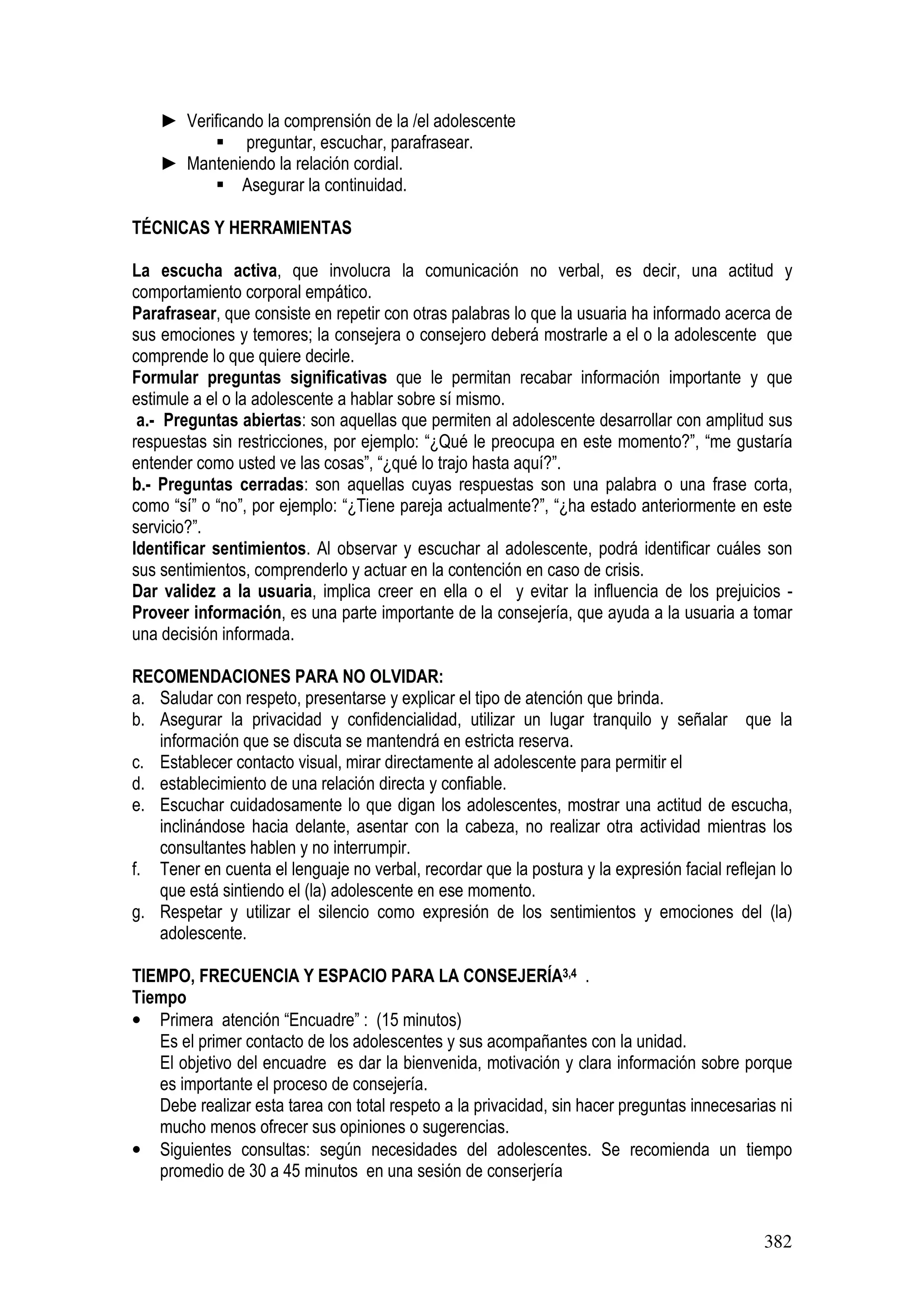 382
► Verificando la comprensión de la /el adolescente
preguntar, escuchar, parafrasear.
► Manteniendo la relación cordial.
Asegurar la continuidad.
TÉCNICAS Y HERRAMIENTAS
La escucha activa, que involucra la comunicación no verbal, es decir, una actitud y
comportamiento corporal empático.
Parafrasear, que consiste en repetir con otras palabras lo que la usuaria ha informado acerca de
sus emociones y temores; la consejera o consejero deberá mostrarle a el o la adolescente que
comprende lo que quiere decirle.
Formular preguntas significativas que le permitan recabar información importante y que
estimule a el o la adolescente a hablar sobre sí mismo.
a.- Preguntas abiertas: son aquellas que permiten al adolescente desarrollar con amplitud sus
respuestas sin restricciones, por ejemplo: “¿Qué le preocupa en este momento?”, “me gustaría
entender como usted ve las cosas”, “¿qué lo trajo hasta aquí?”.
b.- Preguntas cerradas: son aquellas cuyas respuestas son una palabra o una frase corta,
como “sí” o “no”, por ejemplo: “¿Tiene pareja actualmente?”, “¿ha estado anteriormente en este
servicio?”.
Identificar sentimientos. Al observar y escuchar al adolescente, podrá identificar cuáles son
sus sentimientos, comprenderlo y actuar en la contención en caso de crisis.
Dar validez a la usuaria, implica creer en ella o el y evitar la influencia de los prejuicios -
Proveer información, es una parte importante de la consejería, que ayuda a la usuaria a tomar
una decisión informada.
RECOMENDACIONES PARA NO OLVIDAR:
a. Saludar con respeto, presentarse y explicar el tipo de atención que brinda.
b. Asegurar la privacidad y confidencialidad, utilizar un lugar tranquilo y señalar que la
información que se discuta se mantendrá en estricta reserva.
c. Establecer contacto visual, mirar directamente al adolescente para permitir el
d. establecimiento de una relación directa y confiable.
e. Escuchar cuidadosamente lo que digan los adolescentes, mostrar una actitud de escucha,
inclinándose hacia delante, asentar con la cabeza, no realizar otra actividad mientras los
consultantes hablen y no interrumpir.
f. Tener en cuenta el lenguaje no verbal, recordar que la postura y la expresión facial reflejan lo
que está sintiendo el (la) adolescente en ese momento.
g. Respetar y utilizar el silencio como expresión de los sentimientos y emociones del (la)
adolescente.
TIEMPO, FRECUENCIA Y ESPACIO PARA LA CONSEJERÍA3,4 .
Tiempo
• Primera atención “Encuadre” : (15 minutos)
Es el primer contacto de los adolescentes y sus acompañantes con la unidad.
El objetivo del encuadre es dar la bienvenida, motivación y clara información sobre porque
es importante el proceso de consejería.
Debe realizar esta tarea con total respeto a la privacidad, sin hacer preguntas innecesarias ni
mucho menos ofrecer sus opiniones o sugerencias.
• Siguientes consultas: según necesidades del adolescentes. Se recomienda un tiempo
promedio de 30 a 45 minutos en una sesión de conserjería
 