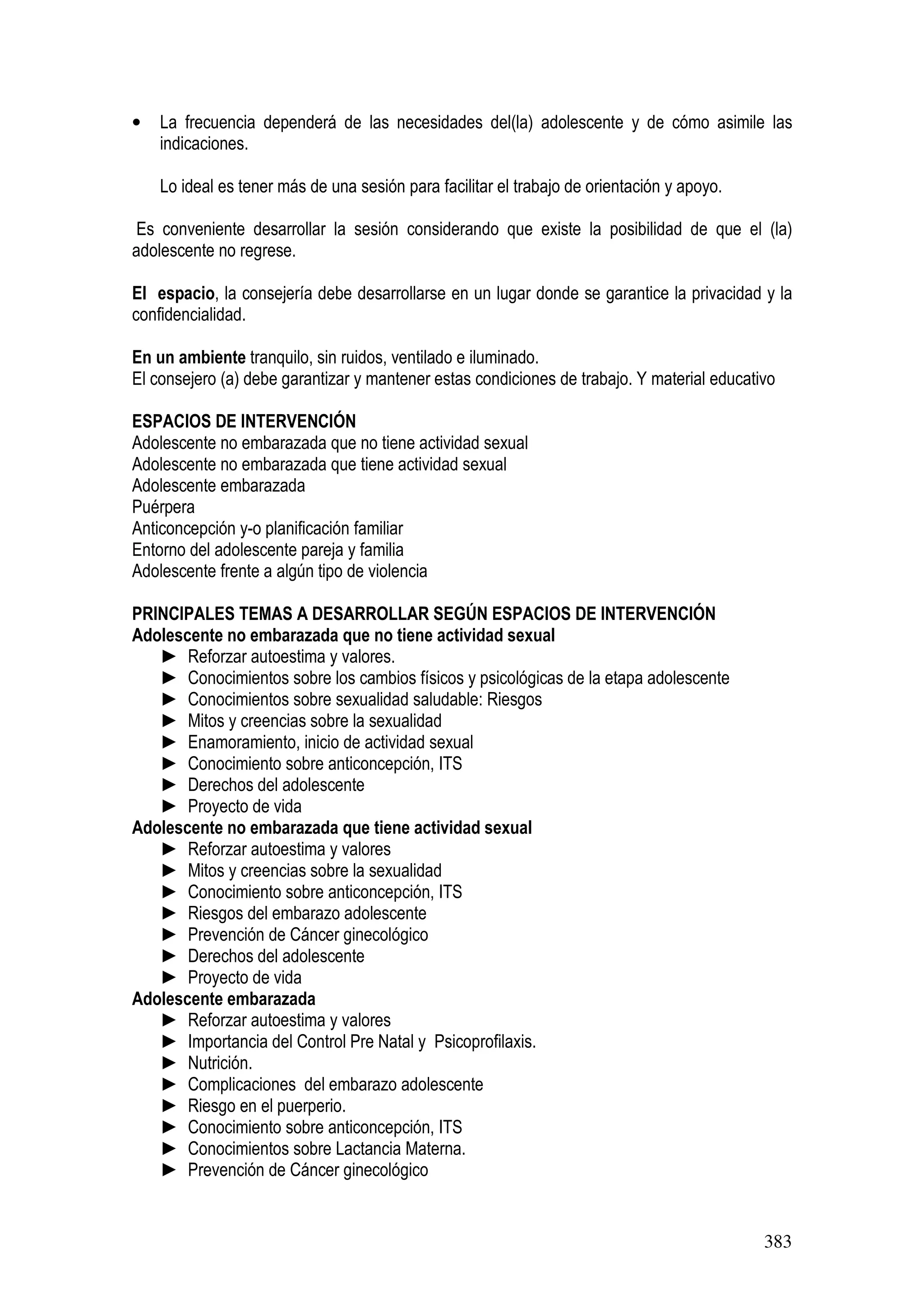 383
• La frecuencia dependerá de las necesidades del(la) adolescente y de cómo asimile las
indicaciones.
Lo ideal es tener más de una sesión para facilitar el trabajo de orientación y apoyo.
Es conveniente desarrollar la sesión considerando que existe la posibilidad de que el (la)
adolescente no regrese.
El espacio, la consejería debe desarrollarse en un lugar donde se garantice la privacidad y la
confidencialidad.
En un ambiente tranquilo, sin ruidos, ventilado e iluminado.
El consejero (a) debe garantizar y mantener estas condiciones de trabajo. Y material educativo
ESPACIOS DE INTERVENCIÓN
Adolescente no embarazada que no tiene actividad sexual
Adolescente no embarazada que tiene actividad sexual
Adolescente embarazada
Puérpera
Anticoncepción y-o planificación familiar
Entorno del adolescente pareja y familia
Adolescente frente a algún tipo de violencia
PRINCIPALES TEMAS A DESARROLLAR SEGÚN ESPACIOS DE INTERVENCIÓN
Adolescente no embarazada que no tiene actividad sexual
► Reforzar autoestima y valores.
► Conocimientos sobre los cambios físicos y psicológicas de la etapa adolescente
► Conocimientos sobre sexualidad saludable: Riesgos
► Mitos y creencias sobre la sexualidad
► Enamoramiento, inicio de actividad sexual
► Conocimiento sobre anticoncepción, ITS
► Derechos del adolescente
► Proyecto de vida
Adolescente no embarazada que tiene actividad sexual
► Reforzar autoestima y valores
► Mitos y creencias sobre la sexualidad
► Conocimiento sobre anticoncepción, ITS
► Riesgos del embarazo adolescente
► Prevención de Cáncer ginecológico
► Derechos del adolescente
► Proyecto de vida
Adolescente embarazada
► Reforzar autoestima y valores
► Importancia del Control Pre Natal y Psicoprofilaxis.
► Nutrición.
► Complicaciones del embarazo adolescente
► Riesgo en el puerperio.
► Conocimiento sobre anticoncepción, ITS
► Conocimientos sobre Lactancia Materna.
► Prevención de Cáncer ginecológico
 