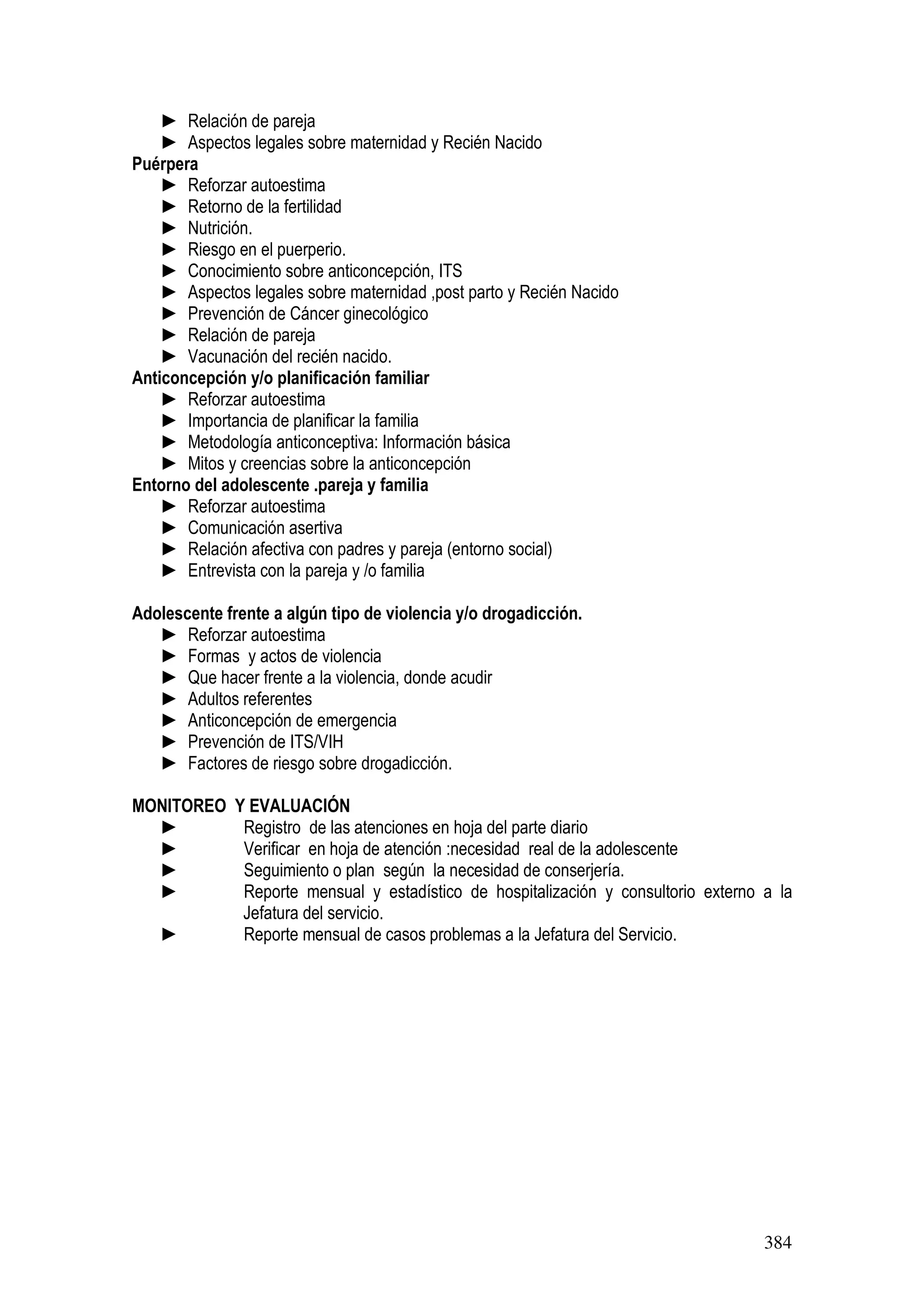 384
► Relación de pareja
► Aspectos legales sobre maternidad y Recién Nacido
Puérpera
► Reforzar autoestima
► Retorno de la fertilidad
► Nutrición.
► Riesgo en el puerperio.
► Conocimiento sobre anticoncepción, ITS
► Aspectos legales sobre maternidad ,post parto y Recién Nacido
► Prevención de Cáncer ginecológico
► Relación de pareja
► Vacunación del recién nacido.
Anticoncepción y/o planificación familiar
► Reforzar autoestima
► Importancia de planificar la familia
► Metodología anticonceptiva: Información básica
► Mitos y creencias sobre la anticoncepción
Entorno del adolescente .pareja y familia
► Reforzar autoestima
► Comunicación asertiva
► Relación afectiva con padres y pareja (entorno social)
► Entrevista con la pareja y /o familia
Adolescente frente a algún tipo de violencia y/o drogadicción.
► Reforzar autoestima
► Formas y actos de violencia
► Que hacer frente a la violencia, donde acudir
► Adultos referentes
► Anticoncepción de emergencia
► Prevención de ITS/VIH
► Factores de riesgo sobre drogadicción.
MONITOREO Y EVALUACIÓN
► Registro de las atenciones en hoja del parte diario
► Verificar en hoja de atención :necesidad real de la adolescente
► Seguimiento o plan según la necesidad de conserjería.
► Reporte mensual y estadístico de hospitalización y consultorio externo a la
Jefatura del servicio.
► Reporte mensual de casos problemas a la Jefatura del Servicio.
 