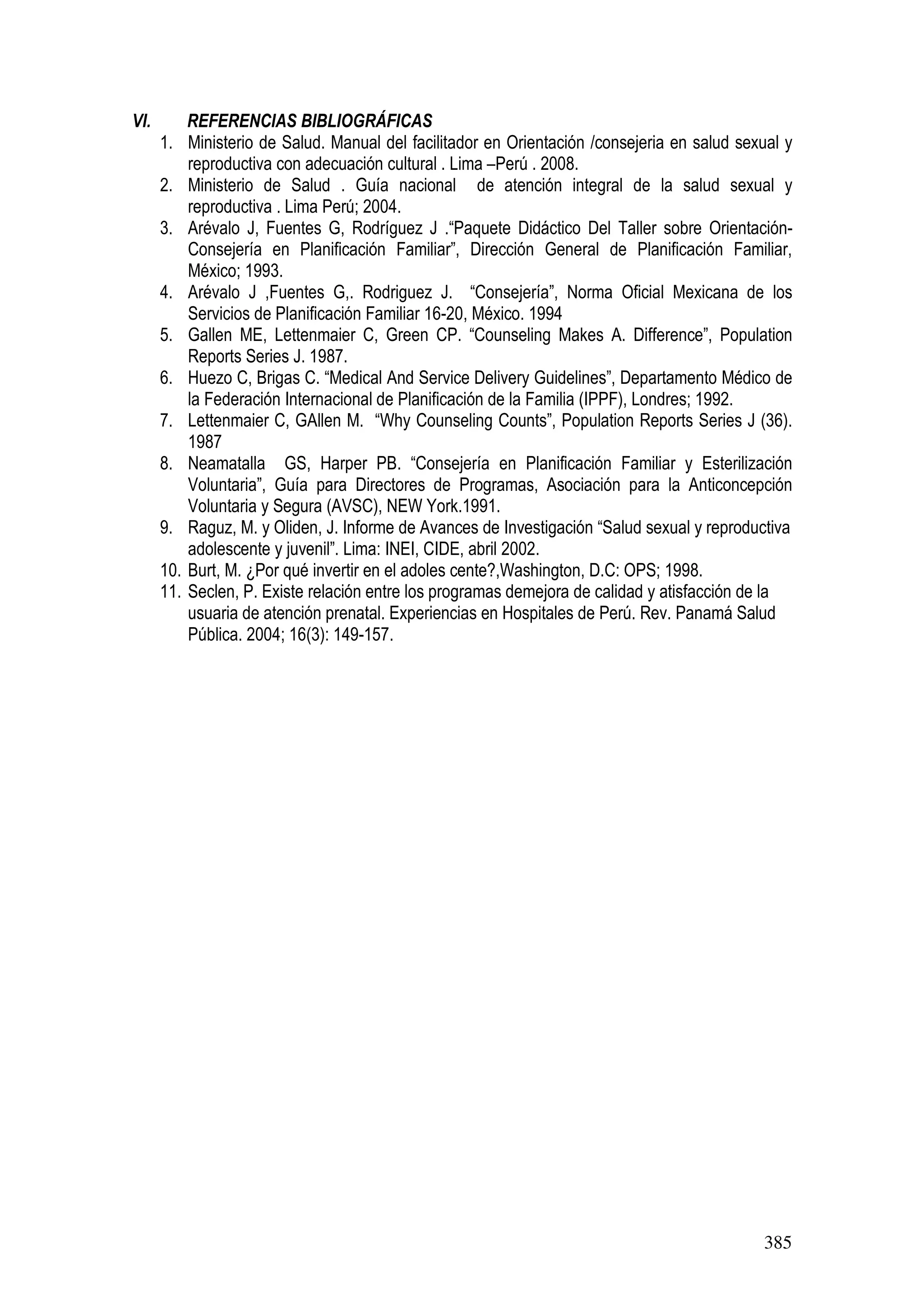 385
VI. REFERENCIAS BIBLIOGRÁFICAS
1. Ministerio de Salud. Manual del facilitador en Orientación /consejeria en salud sexual y
reproductiva con adecuación cultural . Lima –Perú . 2008.
2. Ministerio de Salud . Guía nacional de atención integral de la salud sexual y
reproductiva . Lima Perú; 2004.
3. Arévalo J, Fuentes G, Rodríguez J .“Paquete Didáctico Del Taller sobre Orientación-
Consejería en Planificación Familiar”, Dirección General de Planificación Familiar,
México; 1993.
4. Arévalo J ,Fuentes G,. Rodriguez J. “Consejería”, Norma Oficial Mexicana de los
Servicios de Planificación Familiar 16-20, México. 1994
5. Gallen ME, Lettenmaier C, Green CP. “Counseling Makes A. Difference”, Population
Reports Series J. 1987.
6. Huezo C, Brigas C. “Medical And Service Delivery Guidelines”, Departamento Médico de
la Federación Internacional de Planificación de la Familia (IPPF), Londres; 1992.
7. Lettenmaier C, GAllen M. “Why Counseling Counts”, Population Reports Series J (36).
1987
8. Neamatalla GS, Harper PB. “Consejería en Planificación Familiar y Esterilización
Voluntaria”, Guía para Directores de Programas, Asociación para la Anticoncepción
Voluntaria y Segura (AVSC), NEW York.1991.
9. Raguz, M. y Oliden, J. Informe de Avances de Investigación “Salud sexual y reproductiva
adolescente y juvenil”. Lima: INEI, CIDE, abril 2002.
10. Burt, M. ¿Por qué invertir en el adoles cente?,Washington, D.C: OPS; 1998.
11. Seclen, P. Existe relación entre los programas demejora de calidad y atisfacción de la
usuaria de atención prenatal. Experiencias en Hospitales de Perú. Rev. Panamá Salud
Pública. 2004; 16(3): 149-157.
 