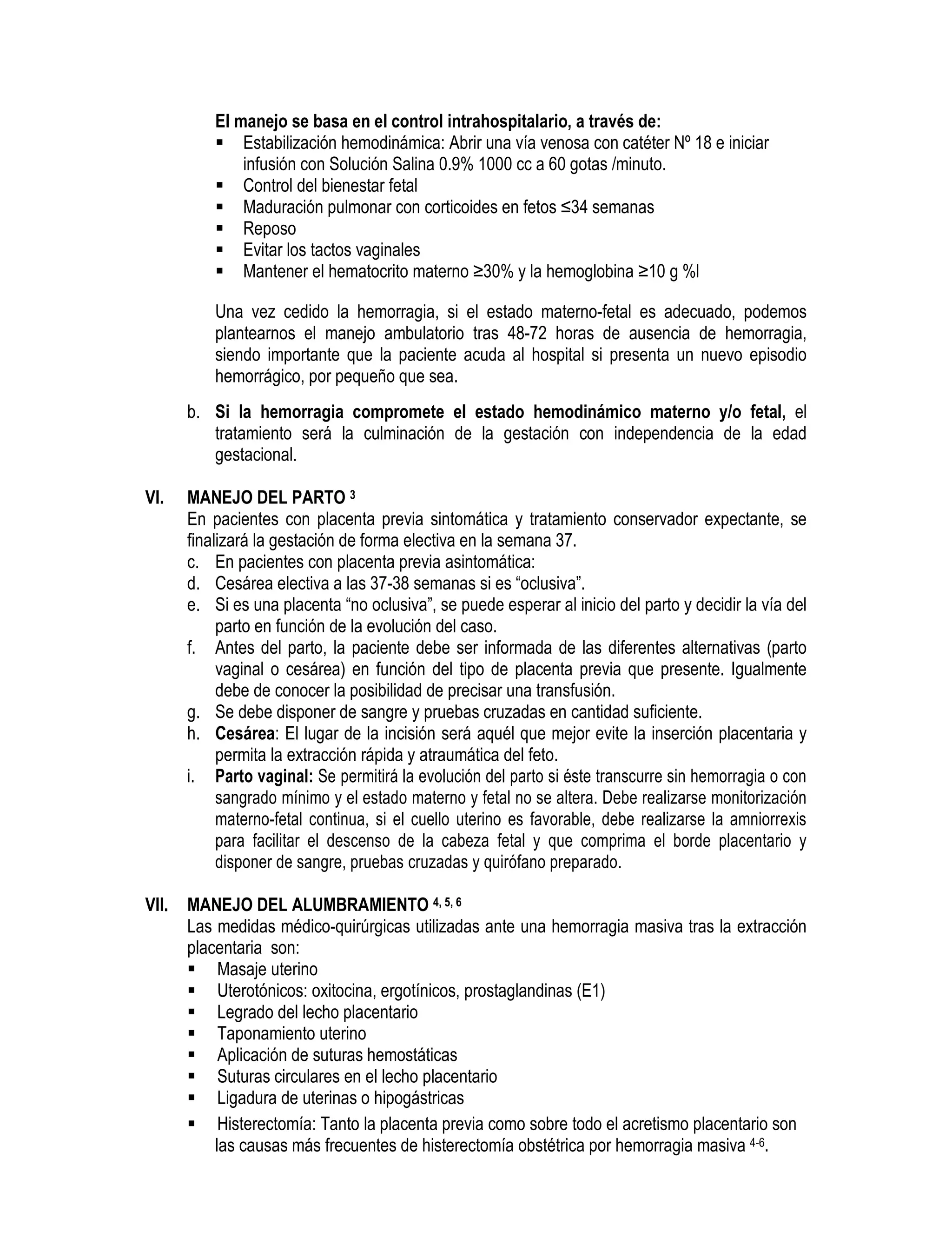 El manejo se basa en el control intrahospitalario, a través de:
Estabilización hemodinámica: Abrir una vía venosa con catéter Nº 18 e iniciar
infusión con Solución Salina 0.9% 1000 cc a 60 gotas /minuto.
Control del bienestar fetal
Maduración pulmonar con corticoides en fetos ≤34 semanas
Reposo
Evitar los tactos vaginales
Mantener el hematocrito materno ≥30% y la hemoglobina ≥10 g %l
Una vez cedido la hemorragia, si el estado materno-fetal es adecuado, podemos
plantearnos el manejo ambulatorio tras 48-72 horas de ausencia de hemorragia,
siendo importante que la paciente acuda al hospital si presenta un nuevo episodio
hemorrágico, por pequeño que sea.
b. Si la hemorragia compromete el estado hemodinámico materno y/o fetal, el
tratamiento será la culminación de la gestación con independencia de la edad
gestacional.
VI. MANEJO DEL PARTO 3
En pacientes con placenta previa sintomática y tratamiento conservador expectante, se
finalizará la gestación de forma electiva en la semana 37.
c. En pacientes con placenta previa asintomática:
d. Cesárea electiva a las 37-38 semanas si es “oclusiva”.
e. Si es una placenta “no oclusiva”, se puede esperar al inicio del parto y decidir la vía del
parto en función de la evolución del caso.
f. Antes del parto, la paciente debe ser informada de las diferentes alternativas (parto
vaginal o cesárea) en función del tipo de placenta previa que presente. Igualmente
debe de conocer la posibilidad de precisar una transfusión.
g. Se debe disponer de sangre y pruebas cruzadas en cantidad suficiente.
h. Cesárea: El lugar de la incisión será aquél que mejor evite la inserción placentaria y
permita la extracción rápida y atraumática del feto.
i. Parto vaginal: Se permitirá la evolución del parto si éste transcurre sin hemorragia o con
sangrado mínimo y el estado materno y fetal no se altera. Debe realizarse monitorización
materno-fetal continua, si el cuello uterino es favorable, debe realizarse la amniorrexis
para facilitar el descenso de la cabeza fetal y que comprima el borde placentario y
disponer de sangre, pruebas cruzadas y quirófano preparado.
VII. MANEJO DEL ALUMBRAMIENTO 4, 5, 6
Las medidas médico-quirúrgicas utilizadas ante una hemorragia masiva tras la extracción
placentaria son:
Masaje uterino
Uterotónicos: oxitocina, ergotínicos, prostaglandinas (E1)
Legrado del lecho placentario
Taponamiento uterino
Aplicación de suturas hemostáticas
Suturas circulares en el lecho placentario
Ligadura de uterinas o hipogástricas
Histerectomía: Tanto la placenta previa como sobre todo el acretismo placentario son
las causas más frecuentes de histerectomía obstétrica por hemorragia masiva 4-6.
 