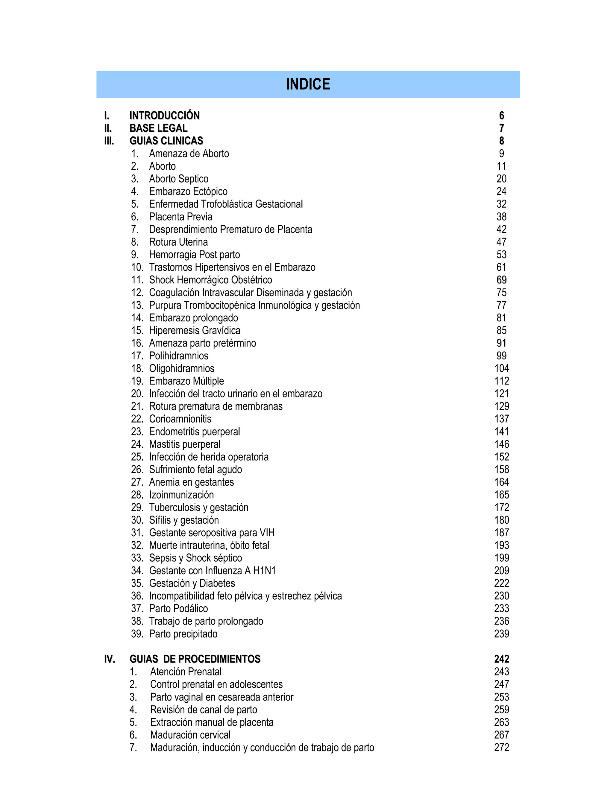 II.. IINNTTRROODDUUCCCCIIÓÓNN
IIII.. BBAASSEE LLEEGGAALL
III. GGUUIIAASS CCLLIINNIICCAASS
1. Amenaza de Aborto
2. Aborto
3. Aborto Septico
4. Embarazo Ectópico
5. Enfermedad Trofoblástica Gestacional
6. Placenta Previa
7. Desprendimiento Prematuro de Placenta
8. Rotura Uterina
9. Hemorragia Post parto
10. Trastornos Hipertensivos en el Embarazo
11. Shock Hemorrágico Obstétrico
12. Coagulación Intravascular Diseminada y gestación
13. Purpura Trombocitopénica Inmunológica y gestación
14. Embarazo prolongado
15. Hiperemesis Gravídica
16. Amenaza parto pretérmino
17. Polihidramnios
18. Oligohidramnios
19. Embarazo Múltiple
20. Infección del tracto urinario en el embarazo
21. Rotura prematura de membranas
22. Corioamnionitis
23. Endometritis puerperal
24. Mastitis puerperal
25. Infección de herida operatoria
26. Sufrimiento fetal agudo
27. Anemia en gestantes
28. Izoinmunización
29. Tuberculosis y gestación
30. Sífilis y gestación
31. Gestante seropositiva para VIH
32. Muerte intrauterina, óbito fetal
33. Sepsis y Shock séptico
34. Gestante con Influenza A H1N1
35. Gestación y Diabetes
36. Incompatibilidad feto pélvica y estrechez pélvica
37. Parto Podálico
38. Trabajo de parto prolongado
39. Parto precipitado
IIVV.. GGUUIIAASS DDEE PPRROOCCEEDDIIMMIIEENNTTOOSS
1. Atención Prenatal
2. Control prenatal en adolescentes
3. Parto vaginal en cesareada anterior
4. Revisión de canal de parto
5. Extracción manual de placenta
6. Maduración cervical
7. Maduración, inducción y conducción de trabajo de parto
66
77
88
9
11
20
24
32
38
42
47
53
61
6699
75
77
81
85
9911
99
104
112
121
129
137
114411
146
152
158
164
165
172
180
187
193
199
209
222
230
233
236
239
242
243
247
253
259
263
267
272
INDICE
 