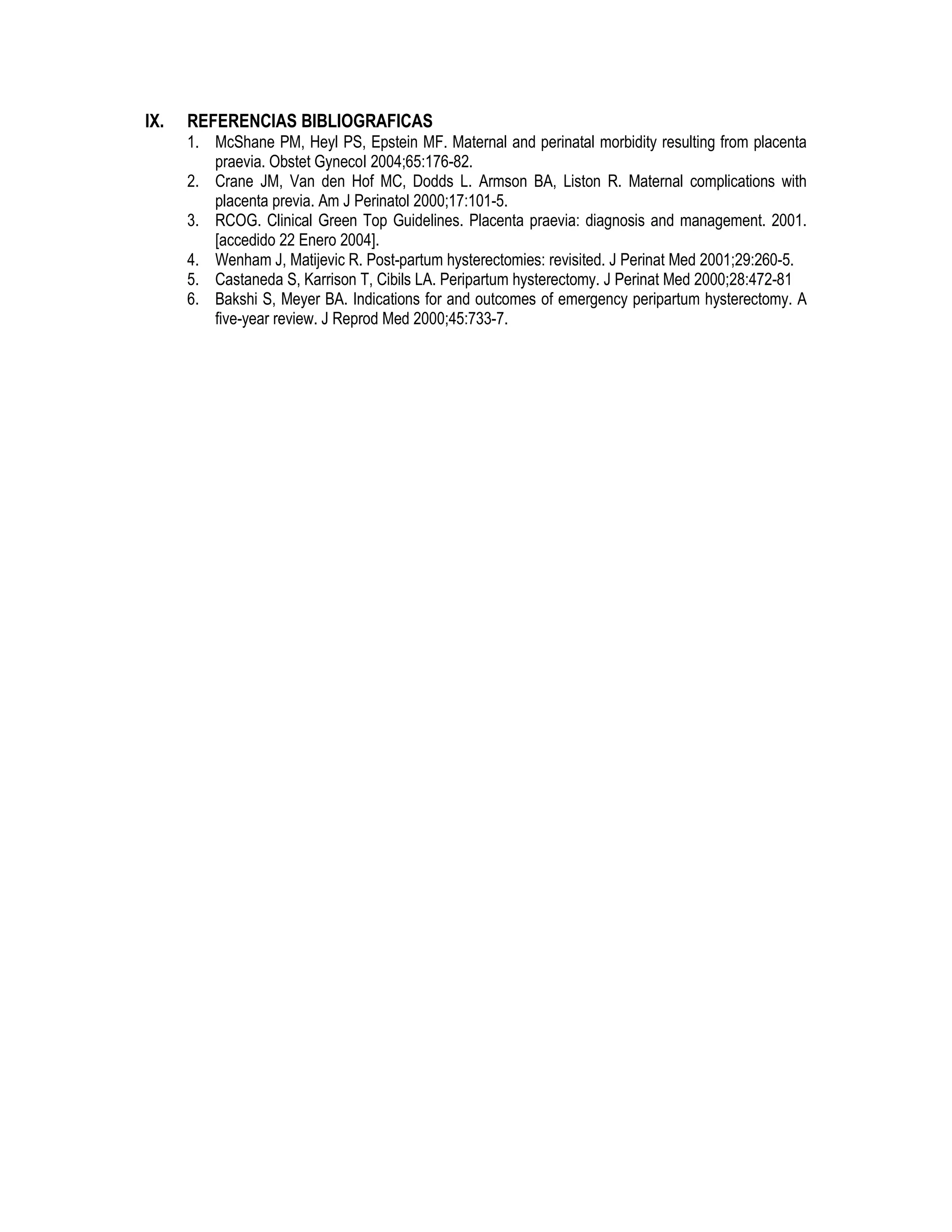 IX. REFERENCIAS BIBLIOGRAFICAS
1. McShane PM, Heyl PS, Epstein MF. Maternal and perinatal morbidity resulting from placenta
praevia. Obstet GynecoI 2004;65:176-82.
2. Crane JM, Van den Hof MC, Dodds L. Armson BA, Liston R. Maternal complications with
placenta previa. Am J Perinatol 2000;17:101-5.
3. RCOG. Clinical Green Top Guidelines. Placenta praevia: diagnosis and management. 2001.
[accedido 22 Enero 2004].
4. Wenham J, Matijevic R. Post-partum hysterectomies: revisited. J Perinat Med 2001;29:260-5.
5. Castaneda S, Karrison T, Cibils LA. Peripartum hysterectomy. J Perinat Med 2000;28:472-81
6. Bakshi S, Meyer BA. Indications for and outcomes of emergency peripartum hysterectomy. A
five-year review. J Reprod Med 2000;45:733-7.
 