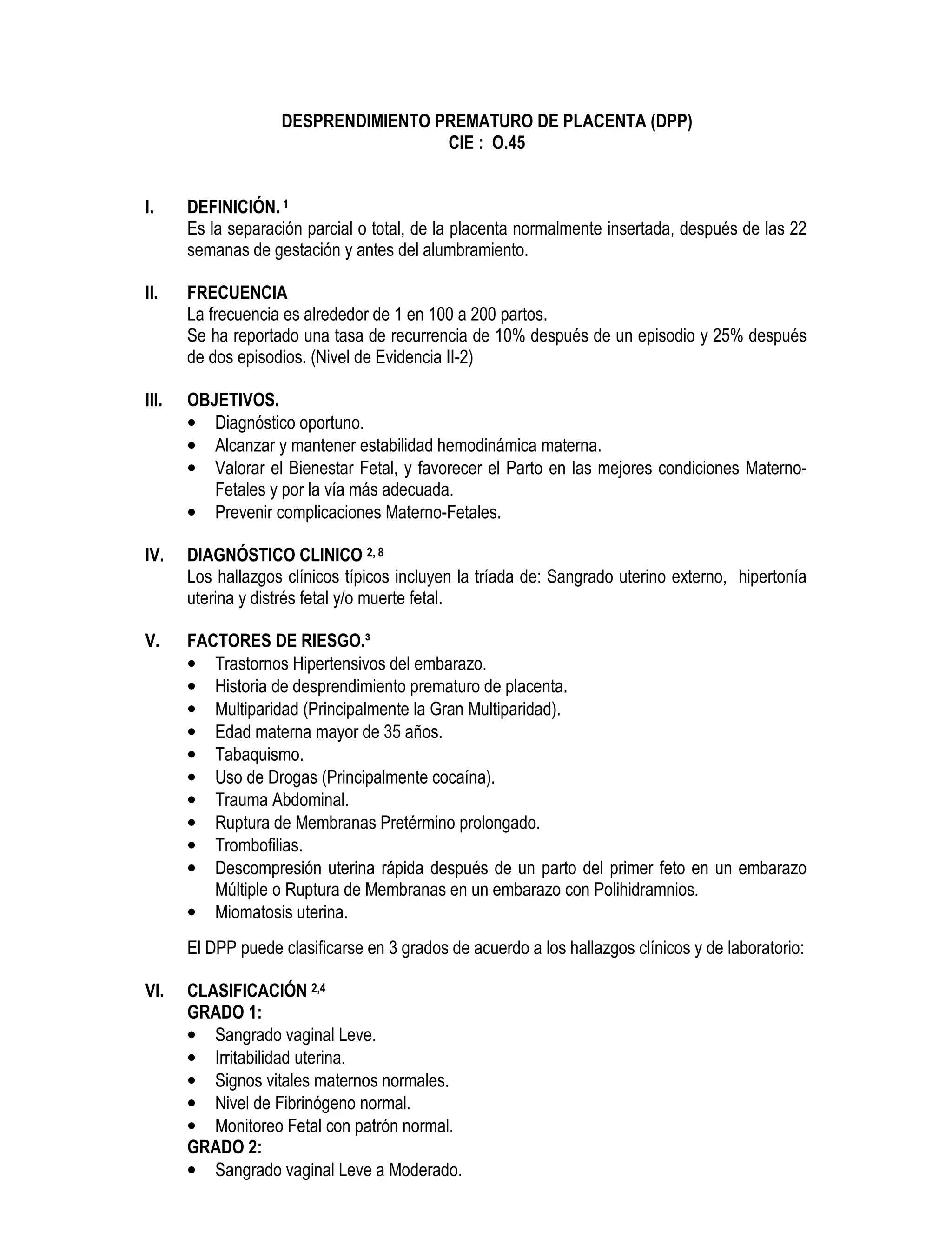 DESPRENDIMIENTO PREMATURO DE PLACENTA (DPP)
CIE : O.45
I. DEFINICIÓN. 1
Es la separación parcial o total, de la placenta normalmente insertada, después de las 22
semanas de gestación y antes del alumbramiento.
II. FRECUENCIA
La frecuencia es alrededor de 1 en 100 a 200 partos.
Se ha reportado una tasa de recurrencia de 10% después de un episodio y 25% después
de dos episodios. (Nivel de Evidencia II-2)
III. OBJETIVOS.
• Diagnóstico oportuno.
• Alcanzar y mantener estabilidad hemodinámica materna.
• Valorar el Bienestar Fetal, y favorecer el Parto en las mejores condiciones Materno-
Fetales y por la vía más adecuada.
• Prevenir complicaciones Materno-Fetales.
IV. DIAGNÓSTICO CLINICO 2, 8
Los hallazgos clínicos típicos incluyen la tríada de: Sangrado uterino externo, hipertonía
uterina y distrés fetal y/o muerte fetal.
V. FACTORES DE RIESGO.³
• Trastornos Hipertensivos del embarazo.
• Historia de desprendimiento prematuro de placenta.
• Multiparidad (Principalmente la Gran Multiparidad).
• Edad materna mayor de 35 años.
• Tabaquismo.
• Uso de Drogas (Principalmente cocaína).
• Trauma Abdominal.
• Ruptura de Membranas Pretérmino prolongado.
• Trombofilias.
• Descompresión uterina rápida después de un parto del primer feto en un embarazo
Múltiple o Ruptura de Membranas en un embarazo con Polihidramnios.
• Miomatosis uterina.
El DPP puede clasificarse en 3 grados de acuerdo a los hallazgos clínicos y de laboratorio:
VI. CLASIFICACIÓN 2,4
GRADO 1:
• Sangrado vaginal Leve.
• Irritabilidad uterina.
• Signos vitales maternos normales.
• Nivel de Fibrinógeno normal.
• Monitoreo Fetal con patrón normal.
GRADO 2:
• Sangrado vaginal Leve a Moderado.
 