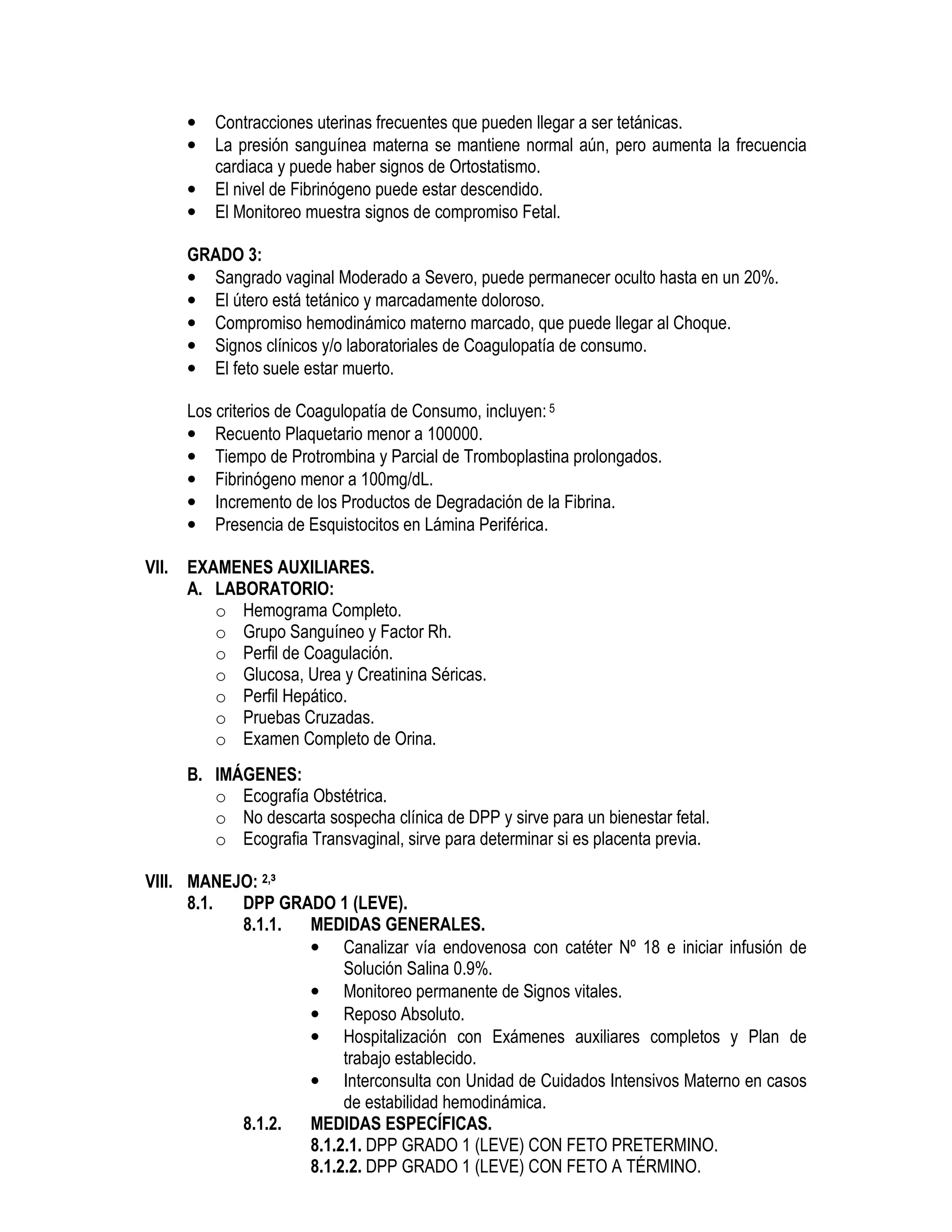 • Contracciones uterinas frecuentes que pueden llegar a ser tetánicas.
• La presión sanguínea materna se mantiene normal aún, pero aumenta la frecuencia
cardiaca y puede haber signos de Ortostatismo.
• El nivel de Fibrinógeno puede estar descendido.
• El Monitoreo muestra signos de compromiso Fetal.
GRADO 3:
• Sangrado vaginal Moderado a Severo, puede permanecer oculto hasta en un 20%.
• El útero está tetánico y marcadamente doloroso.
• Compromiso hemodinámico materno marcado, que puede llegar al Choque.
• Signos clínicos y/o laboratoriales de Coagulopatía de consumo.
• El feto suele estar muerto.
Los criterios de Coagulopatía de Consumo, incluyen:5
• Recuento Plaquetario menor a 100000.
• Tiempo de Protrombina y Parcial de Tromboplastina prolongados.
• Fibrinógeno menor a 100mg/dL.
• Incremento de los Productos de Degradación de la Fibrina.
• Presencia de Esquistocitos en Lámina Periférica.
VII. EXAMENES AUXILIARES.
A. LABORATORIO:
o Hemograma Completo.
o Grupo Sanguíneo y Factor Rh.
o Perfil de Coagulación.
o Glucosa, Urea y Creatinina Séricas.
o Perfil Hepático.
o Pruebas Cruzadas.
o Examen Completo de Orina.
B. IMÁGENES:
o Ecografía Obstétrica.
o No descarta sospecha clínica de DPP y sirve para un bienestar fetal.
o Ecografia Transvaginal, sirve para determinar si es placenta previa.
VIII. MANEJO: 2,³
8.1. DPP GRADO 1 (LEVE).
8.1.1. MEDIDAS GENERALES.
• Canalizar vía endovenosa con catéter Nº 18 e iniciar infusión de
Solución Salina 0.9%.
• Monitoreo permanente de Signos vitales.
• Reposo Absoluto.
• Hospitalización con Exámenes auxiliares completos y Plan de
trabajo establecido.
• Interconsulta con Unidad de Cuidados Intensivos Materno en casos
de estabilidad hemodinámica.
8.1.2. MEDIDAS ESPECÍFICAS.
8.1.2.1. DPP GRADO 1 (LEVE) CON FETO PRETERMINO.
8.1.2.2. DPP GRADO 1 (LEVE) CON FETO A TÉRMINO.
 