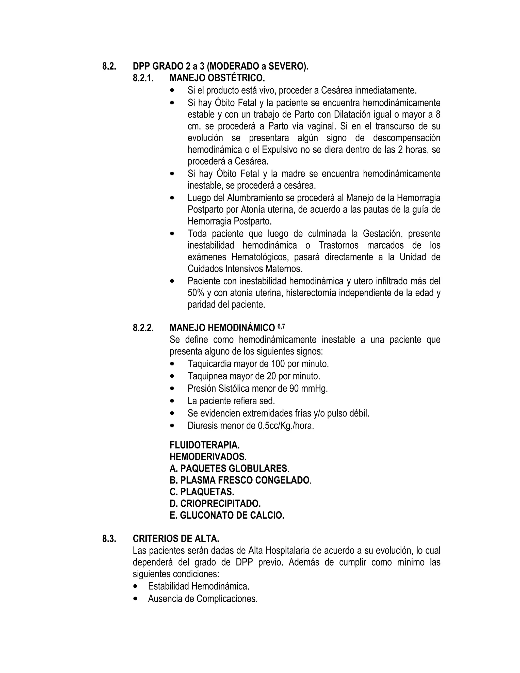 8.2. DPP GRADO 2 a 3 (MODERADO a SEVERO).
8.2.1. MANEJO OBSTÉTRICO.
• Si el producto está vivo, proceder a Cesárea inmediatamente.
• Si hay Óbito Fetal y la paciente se encuentra hemodinámicamente
estable y con un trabajo de Parto con Dilatación igual o mayor a 8
cm. se procederá a Parto vía vaginal. Si en el transcurso de su
evolución se presentara algún signo de descompensación
hemodinámica o el Expulsivo no se diera dentro de las 2 horas, se
procederá a Cesárea.
• Si hay Óbito Fetal y la madre se encuentra hemodinámicamente
inestable, se procederá a cesárea.
• Luego del Alumbramiento se procederá al Manejo de la Hemorragia
Postparto por Atonía uterina, de acuerdo a las pautas de la guía de
Hemorragia Postparto.
• Toda paciente que luego de culminada la Gestación, presente
inestabilidad hemodinámica o Trastornos marcados de los
exámenes Hematológicos, pasará directamente a la Unidad de
Cuidados Intensivos Maternos.
• Paciente con inestabilidad hemodinámica y utero infiltrado más del
50% y con atonia uterina, histerectomía independiente de la edad y
paridad del paciente.
8.2.2. MANEJO HEMODINÁMICO 6,7
Se define como hemodinámicamente inestable a una paciente que
presenta alguno de los siguientes signos:
• Taquicardia mayor de 100 por minuto.
• Taquipnea mayor de 20 por minuto.
• Presión Sistólica menor de 90 mmHg.
• La paciente refiera sed.
• Se evidencien extremidades frías y/o pulso débil.
• Diuresis menor de 0.5cc/Kg./hora.
FLUIDOTERAPIA.
HEMODERIVADOS.
A. PAQUETES GLOBULARES.
B. PLASMA FRESCO CONGELADO.
C. PLAQUETAS.
D. CRIOPRECIPITADO.
E. GLUCONATO DE CALCIO.
8.3. CRITERIOS DE ALTA.
Las pacientes serán dadas de Alta Hospitalaria de acuerdo a su evolución, lo cual
dependerá del grado de DPP previo. Además de cumplir como mínimo las
siguientes condiciones:
• Estabilidad Hemodinámica.
• Ausencia de Complicaciones.
 