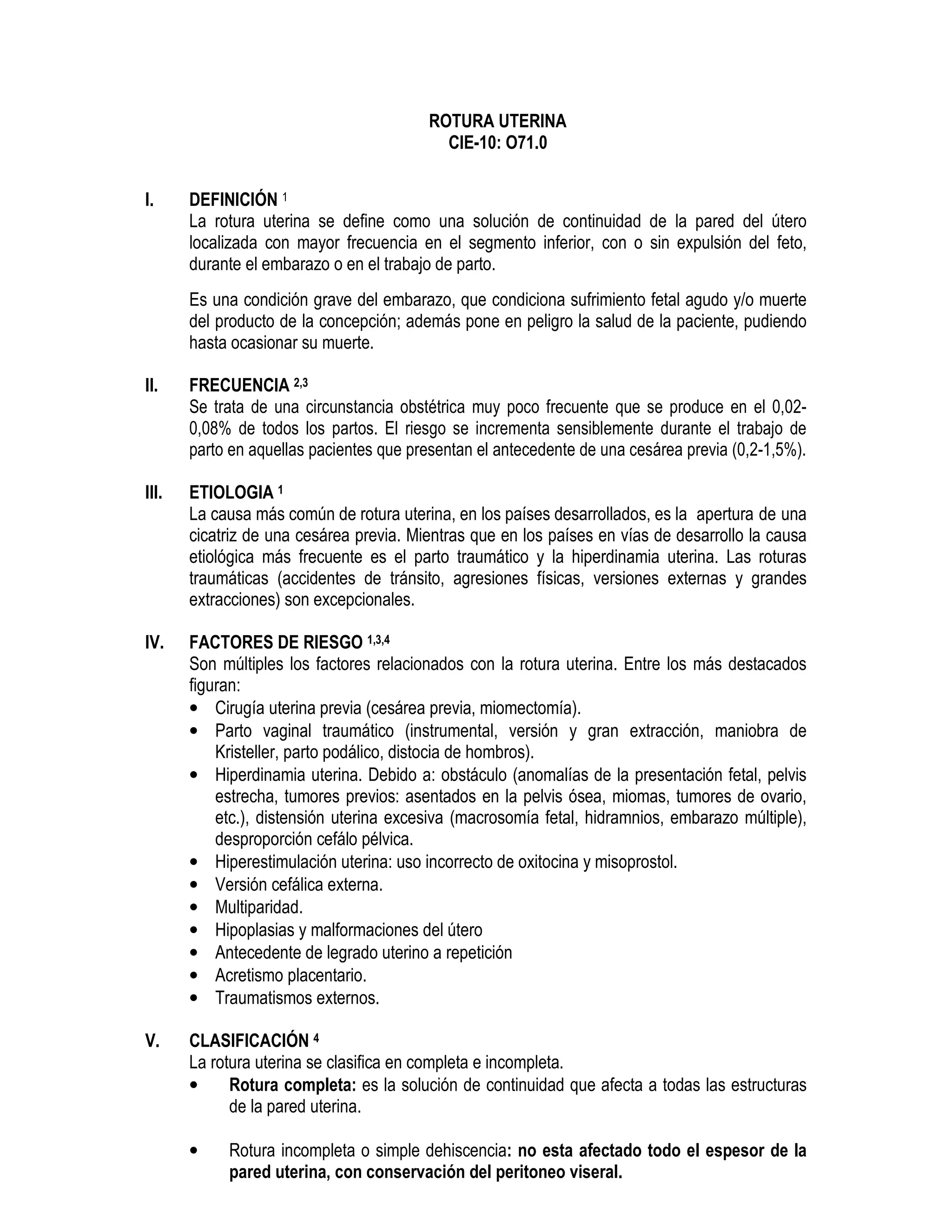 ROTURA UTERINA
CIE-10: O71.0
I. DEFINICIÓN 1
La rotura uterina se define como una solución de continuidad de la pared del útero
localizada con mayor frecuencia en el segmento inferior, con o sin expulsión del feto,
durante el embarazo o en el trabajo de parto.
Es una condición grave del embarazo, que condiciona sufrimiento fetal agudo y/o muerte
del producto de la concepción; además pone en peligro la salud de la paciente, pudiendo
hasta ocasionar su muerte.
II. FRECUENCIA 2,3
Se trata de una circunstancia obstétrica muy poco frecuente que se produce en el 0,02-
0,08% de todos los partos. El riesgo se incrementa sensiblemente durante el trabajo de
parto en aquellas pacientes que presentan el antecedente de una cesárea previa (0,2-1,5%).
III. ETIOLOGIA 1
La causa más común de rotura uterina, en los países desarrollados, es la apertura de una
cicatriz de una cesárea previa. Mientras que en los países en vías de desarrollo la causa
etiológica más frecuente es el parto traumático y la hiperdinamia uterina. Las roturas
traumáticas (accidentes de tránsito, agresiones físicas, versiones externas y grandes
extracciones) son excepcionales.
IV. FACTORES DE RIESGO 1,3,4
Son múltiples los factores relacionados con la rotura uterina. Entre los más destacados
figuran:
• Cirugía uterina previa (cesárea previa, miomectomía).
• Parto vaginal traumático (instrumental, versión y gran extracción, maniobra de
Kristeller, parto podálico, distocia de hombros).
• Hiperdinamia uterina. Debido a: obstáculo (anomalías de la presentación fetal, pelvis
estrecha, tumores previos: asentados en la pelvis ósea, miomas, tumores de ovario,
etc.), distensión uterina excesiva (macrosomía fetal, hidramnios, embarazo múltiple),
desproporción cefálo pélvica.
• Hiperestimulación uterina: uso incorrecto de oxitocina y misoprostol.
• Versión cefálica externa.
• Multiparidad.
• Hipoplasias y malformaciones del útero
• Antecedente de legrado uterino a repetición
• Acretismo placentario.
• Traumatismos externos.
V. CLASIFICACIÓN 4
La rotura uterina se clasifica en completa e incompleta.
• Rotura completa: es la solución de continuidad que afecta a todas las estructuras
de la pared uterina.
• Rotura incompleta o simple dehiscencia: no esta afectado todo el espesor de la
pared uterina, con conservación del peritoneo viseral.
 