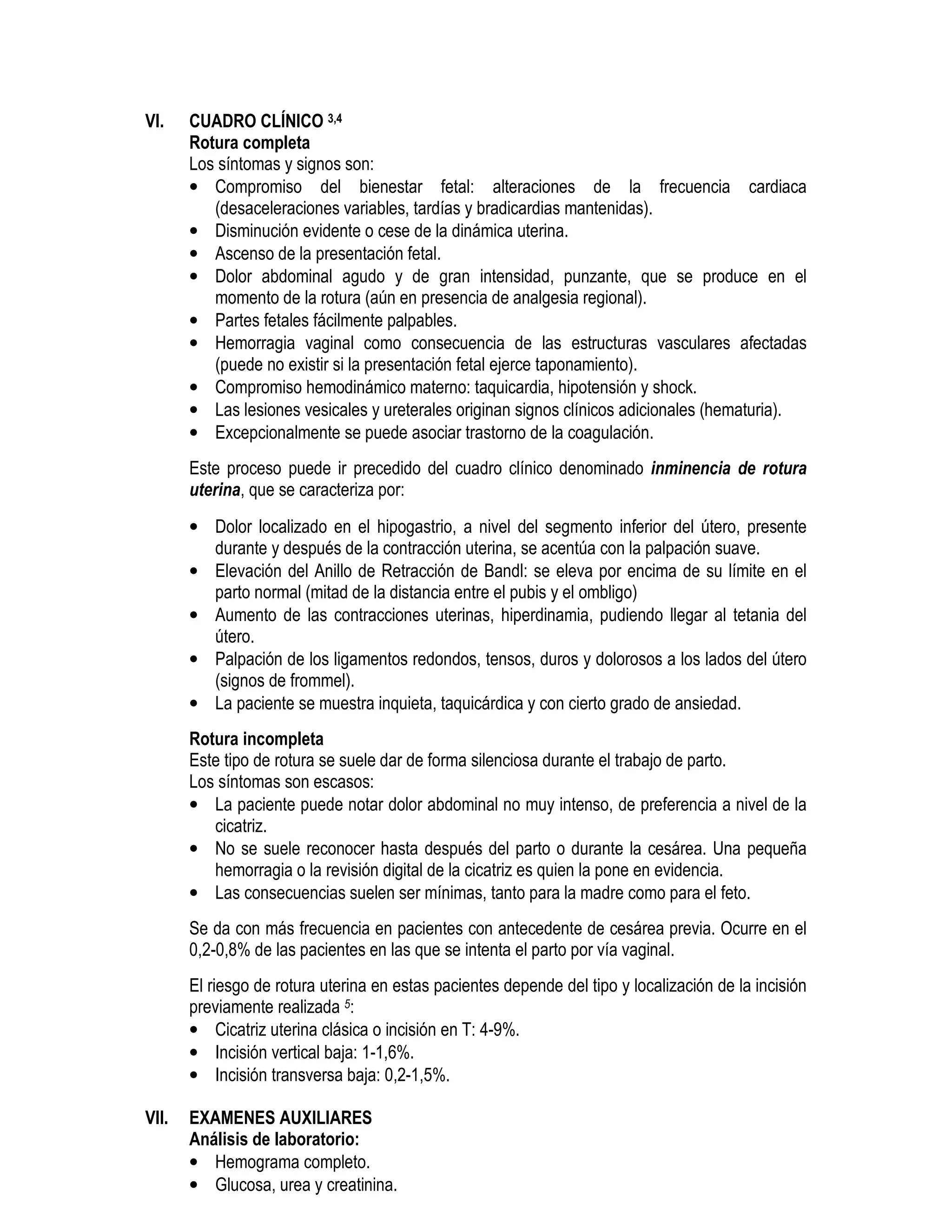 VI. CUADRO CLÍNICO 3,4
Rotura completa
Los síntomas y signos son:
• Compromiso del bienestar fetal: alteraciones de la frecuencia cardiaca
(desaceleraciones variables, tardías y bradicardias mantenidas).
• Disminución evidente o cese de la dinámica uterina.
• Ascenso de la presentación fetal.
• Dolor abdominal agudo y de gran intensidad, punzante, que se produce en el
momento de la rotura (aún en presencia de analgesia regional).
• Partes fetales fácilmente palpables.
• Hemorragia vaginal como consecuencia de las estructuras vasculares afectadas
(puede no existir si la presentación fetal ejerce taponamiento).
• Compromiso hemodinámico materno: taquicardia, hipotensión y shock.
• Las lesiones vesicales y ureterales originan signos clínicos adicionales (hematuria).
• Excepcionalmente se puede asociar trastorno de la coagulación.
Este proceso puede ir precedido del cuadro clínico denominado inminencia de rotura
uterina, que se caracteriza por:
• Dolor localizado en el hipogastrio, a nivel del segmento inferior del útero, presente
durante y después de la contracción uterina, se acentúa con la palpación suave.
• Elevación del Anillo de Retracción de Bandl: se eleva por encima de su límite en el
parto normal (mitad de la distancia entre el pubis y el ombligo)
• Aumento de las contracciones uterinas, hiperdinamia, pudiendo llegar al tetania del
útero.
• Palpación de los ligamentos redondos, tensos, duros y dolorosos a los lados del útero
(signos de frommel).
• La paciente se muestra inquieta, taquicárdica y con cierto grado de ansiedad.
Rotura incompleta
Este tipo de rotura se suele dar de forma silenciosa durante el trabajo de parto.
Los síntomas son escasos:
• La paciente puede notar dolor abdominal no muy intenso, de preferencia a nivel de la
cicatriz.
• No se suele reconocer hasta después del parto o durante la cesárea. Una pequeña
hemorragia o la revisión digital de la cicatriz es quien la pone en evidencia.
• Las consecuencias suelen ser mínimas, tanto para la madre como para el feto.
Se da con más frecuencia en pacientes con antecedente de cesárea previa. Ocurre en el
0,2-0,8% de las pacientes en las que se intenta el parto por vía vaginal.
El riesgo de rotura uterina en estas pacientes depende del tipo y localización de la incisión
previamente realizada 5:
• Cicatriz uterina clásica o incisión en T: 4-9%.
• Incisión vertical baja: 1-1,6%.
• Incisión transversa baja: 0,2-1,5%.
VII. EXAMENES AUXILIARES
Análisis de laboratorio:
• Hemograma completo.
• Glucosa, urea y creatinina.
 