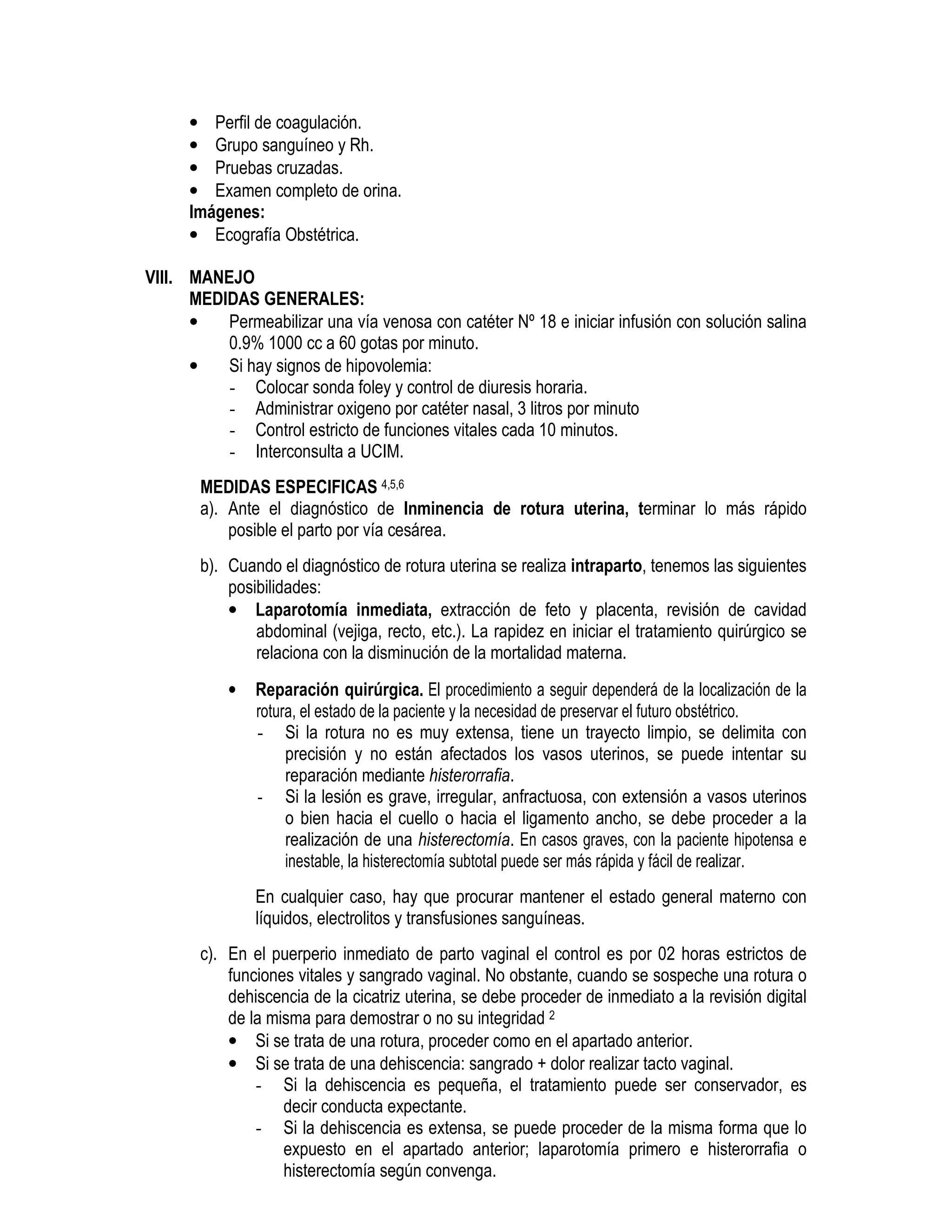 • Perfil de coagulación.
• Grupo sanguíneo y Rh.
• Pruebas cruzadas.
• Examen completo de orina.
Imágenes:
• Ecografía Obstétrica.
VIII. MANEJO
MEDIDAS GENERALES:
• Permeabilizar una vía venosa con catéter Nº 18 e iniciar infusión con solución salina
0.9% 1000 cc a 60 gotas por minuto.
• Si hay signos de hipovolemia:
- Colocar sonda foley y control de diuresis horaria.
- Administrar oxigeno por catéter nasal, 3 litros por minuto
- Control estricto de funciones vitales cada 10 minutos.
- Interconsulta a UCIM.
MEDIDAS ESPECIFICAS 4,5,6
a). Ante el diagnóstico de Inminencia de rotura uterina, terminar lo más rápido
posible el parto por vía cesárea.
b). Cuando el diagnóstico de rotura uterina se realiza intraparto, tenemos las siguientes
posibilidades:
• Laparotomía inmediata, extracción de feto y placenta, revisión de cavidad
abdominal (vejiga, recto, etc.). La rapidez en iniciar el tratamiento quirúrgico se
relaciona con la disminución de la mortalidad materna.
• Reparación quirúrgica. El procedimiento a seguir dependerá de la localización de la
rotura, el estado de la paciente y la necesidad de preservar el futuro obstétrico.
- Si la rotura no es muy extensa, tiene un trayecto limpio, se delimita con
precisión y no están afectados los vasos uterinos, se puede intentar su
reparación mediante histerorrafia.
- Si la lesión es grave, irregular, anfractuosa, con extensión a vasos uterinos
o bien hacia el cuello o hacia el ligamento ancho, se debe proceder a la
realización de una histerectomía. En casos graves, con la paciente hipotensa e
inestable, la histerectomía subtotal puede ser más rápida y fácil de realizar.
En cualquier caso, hay que procurar mantener el estado general materno con
líquidos, electrolitos y transfusiones sanguíneas.
c). En el puerperio inmediato de parto vaginal el control es por 02 horas estrictos de
funciones vitales y sangrado vaginal. No obstante, cuando se sospeche una rotura o
dehiscencia de la cicatriz uterina, se debe proceder de inmediato a la revisión digital
de la misma para demostrar o no su integridad 2
• Si se trata de una rotura, proceder como en el apartado anterior.
• Si se trata de una dehiscencia: sangrado + dolor realizar tacto vaginal.
- Si la dehiscencia es pequeña, el tratamiento puede ser conservador, es
decir conducta expectante.
- Si la dehiscencia es extensa, se puede proceder de la misma forma que lo
expuesto en el apartado anterior; laparotomía primero e histerorrafia o
histerectomía según convenga.
 