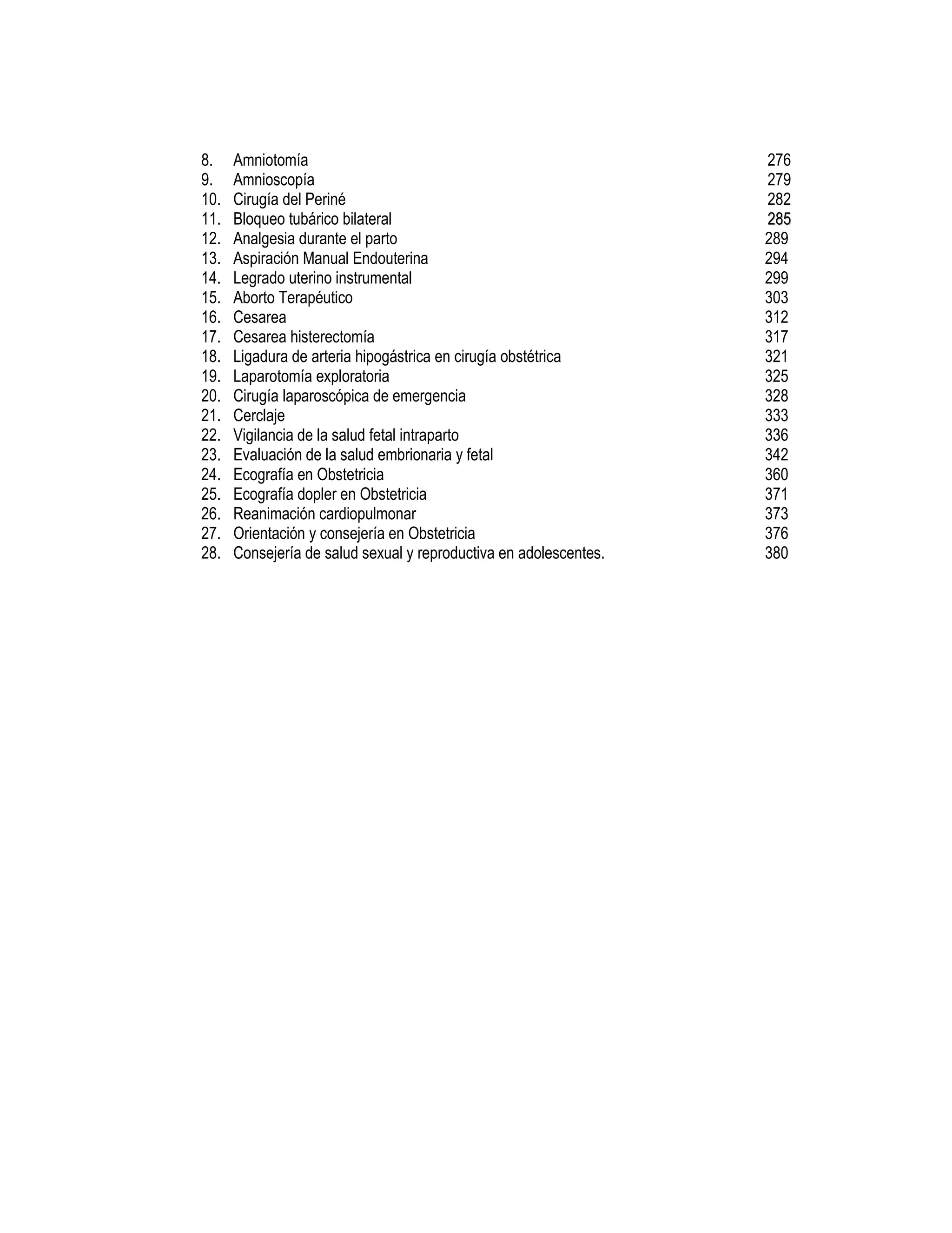 8. Amniotomía
9. Amnioscopía
10. Cirugía del Periné
11. Bloqueo tubárico bilateral
12. Analgesia durante el parto
13. Aspiración Manual Endouterina
14. Legrado uterino instrumental
15. Aborto Terapéutico
16. Cesarea
17. Cesarea histerectomía
18. Ligadura de arteria hipogástrica en cirugía obstétrica
19. Laparotomía exploratoria
20. Cirugía laparoscópica de emergencia
21. Cerclaje
22. Vigilancia de la salud fetal intraparto
23. Evaluación de la salud embrionaria y fetal
24. Ecografía en Obstetricia
25. Ecografía dopler en Obstetricia
26. Reanimación cardiopulmonar
27. Orientación y consejería en Obstetricia
28. Consejería de salud sexual y reproductiva en adolescentes.
276
279
282
228855
289
294
299
303
312
317
321
325
328
333
336
342
360
371
373
376
380
 
