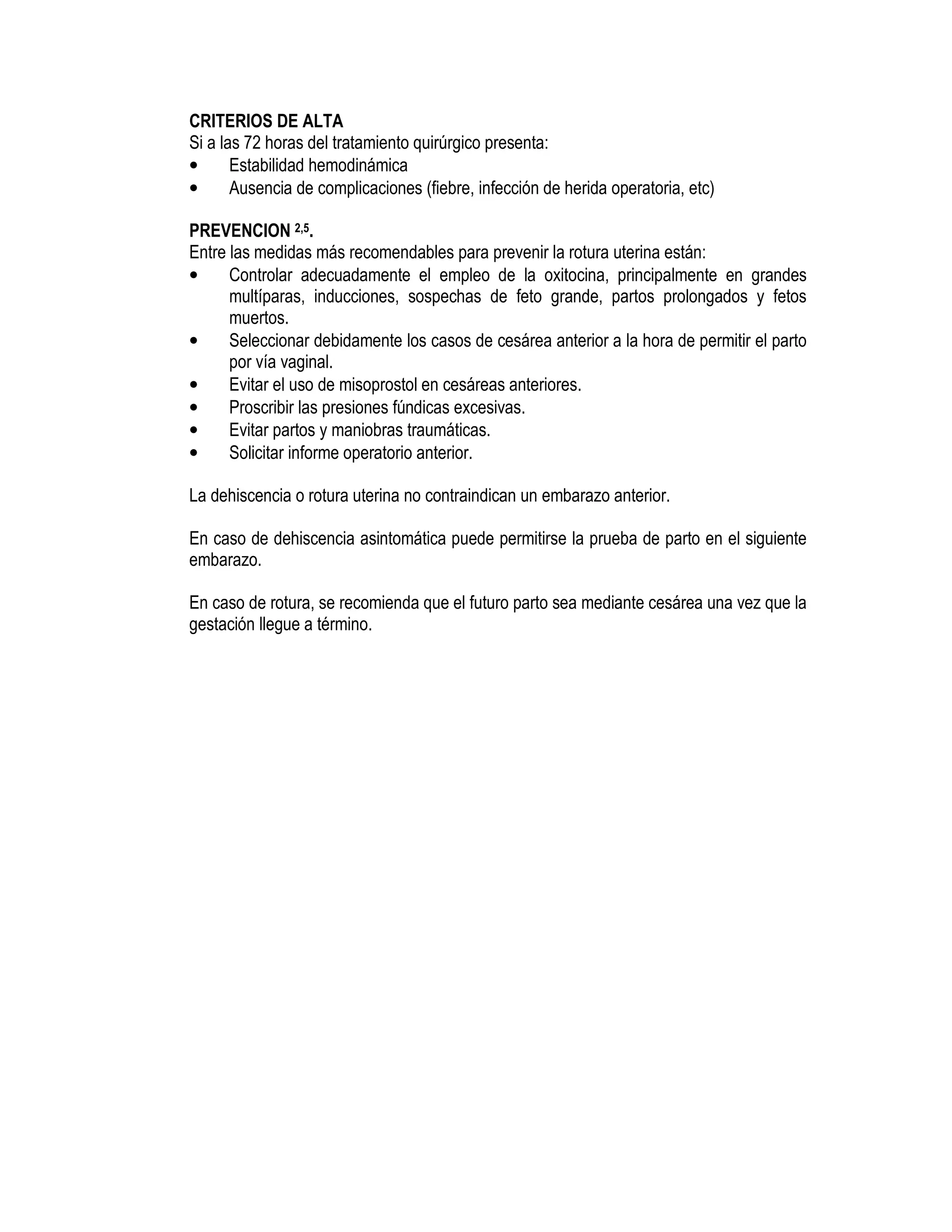 CRITERIOS DE ALTA
Si a las 72 horas del tratamiento quirúrgico presenta:
• Estabilidad hemodinámica
• Ausencia de complicaciones (fiebre, infección de herida operatoria, etc)
PREVENCION 2,5.
Entre las medidas más recomendables para prevenir la rotura uterina están:
• Controlar adecuadamente el empleo de la oxitocina, principalmente en grandes
multíparas, inducciones, sospechas de feto grande, partos prolongados y fetos
muertos.
• Seleccionar debidamente los casos de cesárea anterior a la hora de permitir el parto
por vía vaginal.
• Evitar el uso de misoprostol en cesáreas anteriores.
• Proscribir las presiones fúndicas excesivas.
• Evitar partos y maniobras traumáticas.
• Solicitar informe operatorio anterior.
La dehiscencia o rotura uterina no contraindican un embarazo anterior.
En caso de dehiscencia asintomática puede permitirse la prueba de parto en el siguiente
embarazo.
En caso de rotura, se recomienda que el futuro parto sea mediante cesárea una vez que la
gestación llegue a término.
 