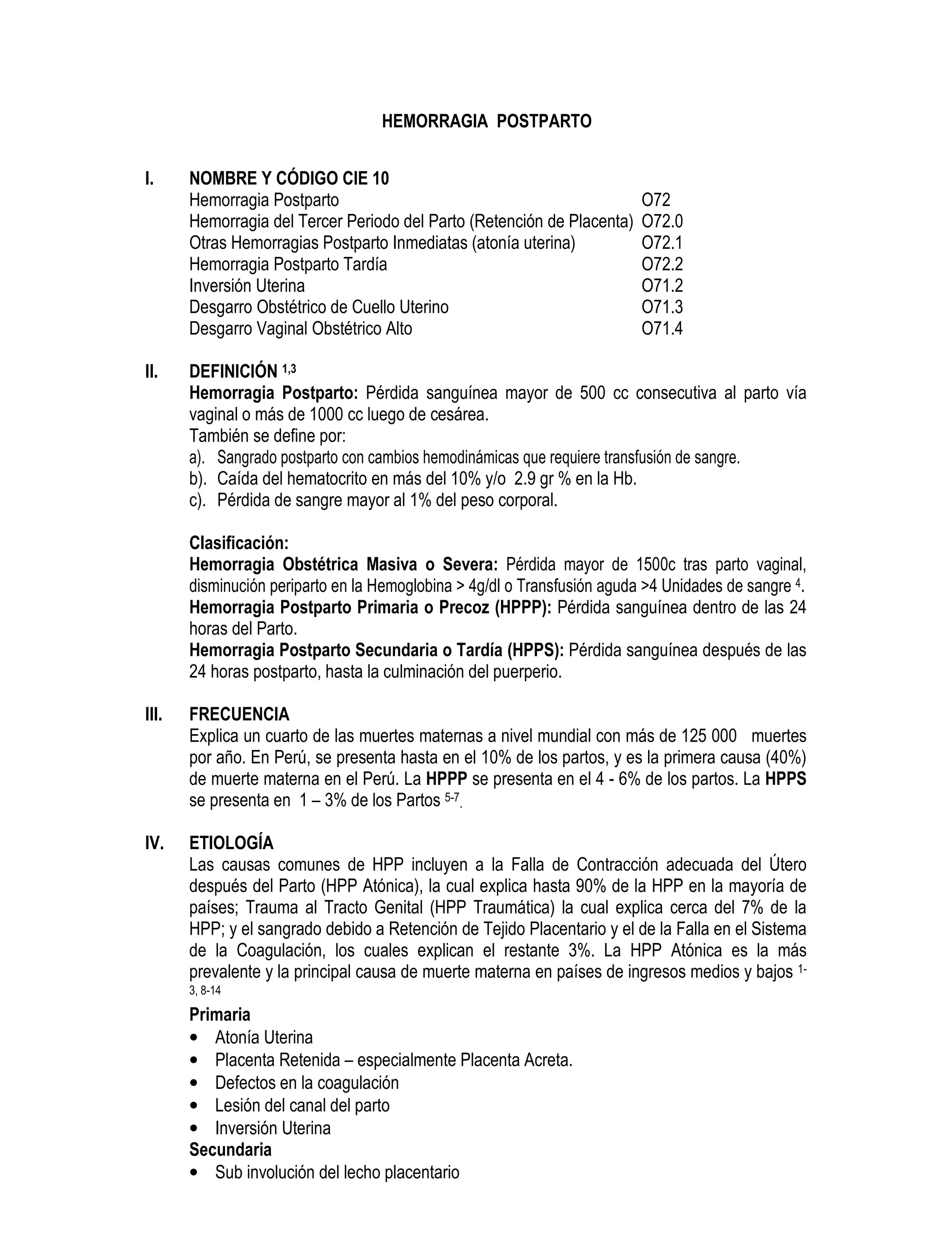 HEMORRAGIA POSTPARTO
I. NOMBRE Y CÓDIGO CIE 10
Hemorragia Postparto O72
Hemorragia del Tercer Periodo del Parto (Retención de Placenta) O72.0
Otras Hemorragias Postparto Inmediatas (atonía uterina) O72.1
Hemorragia Postparto Tardía O72.2
Inversión Uterina O71.2
Desgarro Obstétrico de Cuello Uterino O71.3
Desgarro Vaginal Obstétrico Alto O71.4
II. DEFINICIÓN 1,3
Hemorragia Postparto: Pérdida sanguínea mayor de 500 cc consecutiva al parto vía
vaginal o más de 1000 cc luego de cesárea.
También se define por:
a). Sangrado postparto con cambios hemodinámicas que requiere transfusión de sangre.
b). Caída del hematocrito en más del 10% y/o 2.9 gr % en la Hb.
c). Pérdida de sangre mayor al 1% del peso corporal.
Clasificación:
Hemorragia Obstétrica Masiva o Severa: Pérdida mayor de 1500c tras parto vaginal,
disminución periparto en la Hemoglobina > 4g/dl o Transfusión aguda >4 Unidades de sangre 4.
Hemorragia Postparto Primaria o Precoz (HPPP): Pérdida sanguínea dentro de las 24
horas del Parto.
Hemorragia Postparto Secundaria o Tardía (HPPS): Pérdida sanguínea después de las
24 horas postparto, hasta la culminación del puerperio.
III. FRECUENCIA
Explica un cuarto de las muertes maternas a nivel mundial con más de 125 000 muertes
por año. En Perú, se presenta hasta en el 10% de los partos, y es la primera causa (40%)
de muerte materna en el Perú. La HPPP se presenta en el 4 - 6% de los partos. La HPPS
se presenta en 1 – 3% de los Partos 5-7.
IV. ETIOLOGÍA
Las causas comunes de HPP incluyen a la Falla de Contracción adecuada del Útero
después del Parto (HPP Atónica), la cual explica hasta 90% de la HPP en la mayoría de
países; Trauma al Tracto Genital (HPP Traumática) la cual explica cerca del 7% de la
HPP; y el sangrado debido a Retención de Tejido Placentario y el de la Falla en el Sistema
de la Coagulación, los cuales explican el restante 3%. La HPP Atónica es la más
prevalente y la principal causa de muerte materna en países de ingresos medios y bajos 1-
3, 8-14
Primaria
• Atonía Uterina
• Placenta Retenida – especialmente Placenta Acreta.
• Defectos en la coagulación
• Lesión del canal del parto
• Inversión Uterina
Secundaria
• Sub involución del lecho placentario
 
