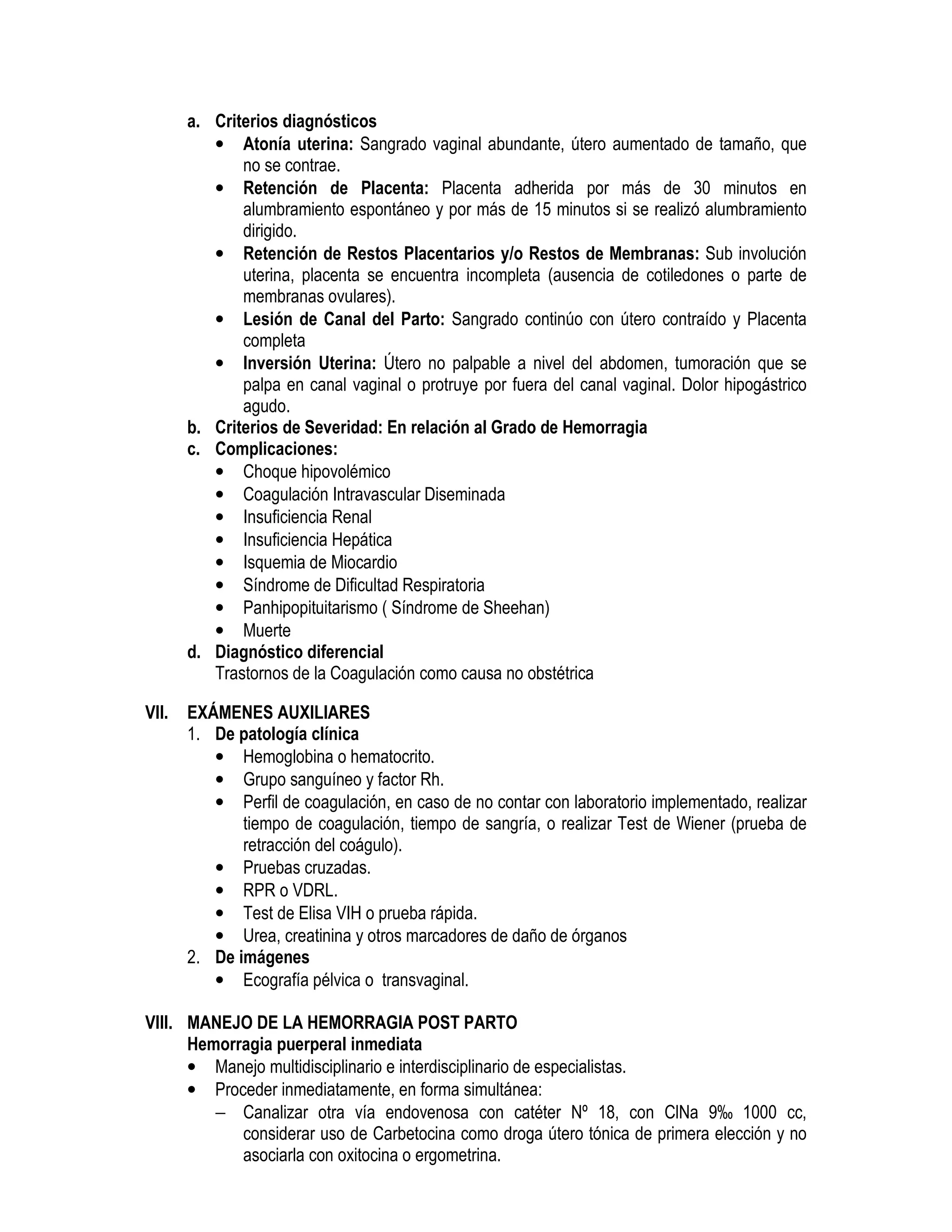 a. Criterios diagnósticos
• Atonía uterina: Sangrado vaginal abundante, útero aumentado de tamaño, que
no se contrae.
• Retención de Placenta: Placenta adherida por más de 30 minutos en
alumbramiento espontáneo y por más de 15 minutos si se realizó alumbramiento
dirigido.
• Retención de Restos Placentarios y/o Restos de Membranas: Sub involución
uterina, placenta se encuentra incompleta (ausencia de cotiledones o parte de
membranas ovulares).
• Lesión de Canal del Parto: Sangrado continúo con útero contraído y Placenta
completa
• Inversión Uterina: Útero no palpable a nivel del abdomen, tumoración que se
palpa en canal vaginal o protruye por fuera del canal vaginal. Dolor hipogástrico
agudo.
b. Criterios de Severidad: En relación al Grado de Hemorragia
c. Complicaciones:
• Choque hipovolémico
• Coagulación Intravascular Diseminada
• Insuficiencia Renal
• Insuficiencia Hepática
• Isquemia de Miocardio
• Síndrome de Dificultad Respiratoria
• Panhipopituitarismo ( Síndrome de Sheehan)
• Muerte
d. Diagnóstico diferencial
Trastornos de la Coagulación como causa no obstétrica
VII. EXÁMENES AUXILIARES
1. De patología clínica
• Hemoglobina o hematocrito.
• Grupo sanguíneo y factor Rh.
• Perfil de coagulación, en caso de no contar con laboratorio implementado, realizar
tiempo de coagulación, tiempo de sangría, o realizar Test de Wiener (prueba de
retracción del coágulo).
• Pruebas cruzadas.
• RPR o VDRL.
• Test de Elisa VIH o prueba rápida.
• Urea, creatinina y otros marcadores de daño de órganos
2. De imágenes
• Ecografía pélvica o transvaginal.
HEMORRAGIA INTRAPARTO Y POSTPARTO
VIII. MANEJO DE LA HEMORRAGIA POST PARTO
Hemorragia puerperal inmediata
• Manejo multidisciplinario e interdisciplinario de especialistas.
• Proceder inmediatamente, en forma simultánea:
− Canalizar otra vía endovenosa con catéter Nº 18, con ClNa 9‰ 1000 cc,
considerar uso de Carbetocina como droga útero tónica de primera elección y no
asociarla con oxitocina o ergometrina.
 