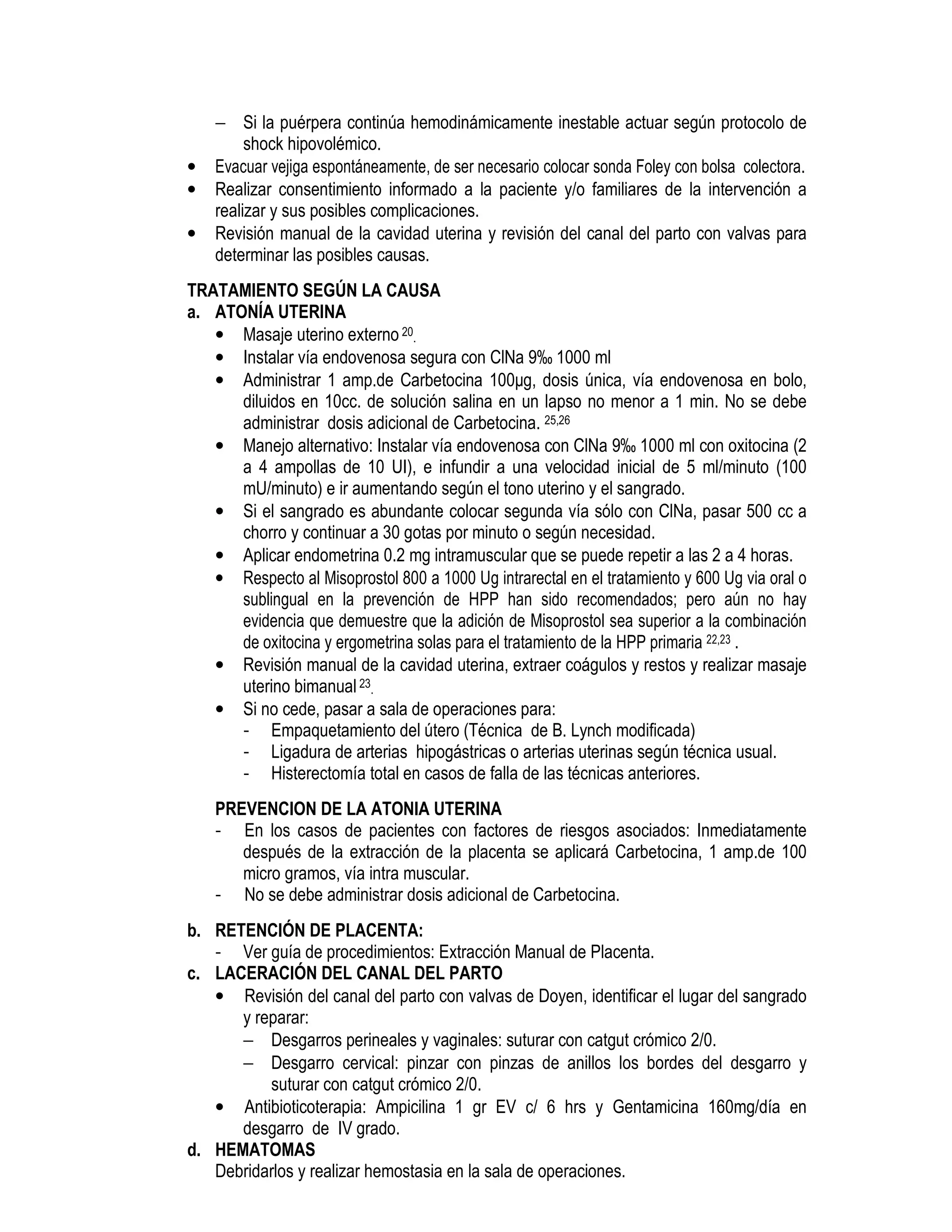 − Si la puérpera continúa hemodinámicamente inestable actuar según protocolo de
shock hipovolémico.
• Evacuar vejiga espontáneamente, de ser necesario colocar sonda Foley con bolsa colectora.
• Realizar consentimiento informado a la paciente y/o familiares de la intervención a
realizar y sus posibles complicaciones.
• Revisión manual de la cavidad uterina y revisión del canal del parto con valvas para
determinar las posibles causas.
TRATAMIENTO SEGÚN LA CAUSA
a. ATONÍA UTERINA
• Masaje uterino externo 20.
• Instalar vía endovenosa segura con ClNa 9‰ 1000 ml
• Administrar 1 amp.de Carbetocina 100µg, dosis única, vía endovenosa en bolo,
diluidos en 10cc. de solución salina en un lapso no menor a 1 min. No se debe
administrar dosis adicional de Carbetocina. 25,26
• Manejo alternativo: Instalar vía endovenosa con ClNa 9‰ 1000 ml con oxitocina (2
a 4 ampollas de 10 UI), e infundir a una velocidad inicial de 5 ml/minuto (100
mU/minuto) e ir aumentando según el tono uterino y el sangrado.
• Si el sangrado es abundante colocar segunda vía sólo con ClNa, pasar 500 cc a
chorro y continuar a 30 gotas por minuto o según necesidad.
• Aplicar endometrina 0.2 mg intramuscular que se puede repetir a las 2 a 4 horas.
• Respecto al Misoprostol 800 a 1000 Ug intrarectal en el tratamiento y 600 Ug via oral o
sublingual en la prevención de HPP han sido recomendados; pero aún no hay
evidencia que demuestre que la adición de Misoprostol sea superior a la combinación
de oxitocina y ergometrina solas para el tratamiento de la HPP primaria 22,23 .
• Revisión manual de la cavidad uterina, extraer coágulos y restos y realizar masaje
uterino bimanual23.
• Si no cede, pasar a sala de operaciones para:
- Empaquetamiento del útero (Técnica de B. Lynch modificada)
- Ligadura de arterias hipogástricas o arterias uterinas según técnica usual.
- Histerectomía total en casos de falla de las técnicas anteriores.
PREVENCION DE LA ATONIA UTERINA
- En los casos de pacientes con factores de riesgos asociados: Inmediatamente
después de la extracción de la placenta se aplicará Carbetocina, 1 amp.de 100
micro gramos, vía intra muscular.
- No se debe administrar dosis adicional de Carbetocina.
b. RETENCIÓN DE PLACENTA:
- Ver guía de procedimientos: Extracción Manual de Placenta.
c. LACERACIÓN DEL CANAL DEL PARTO
• Revisión del canal del parto con valvas de Doyen, identificar el lugar del sangrado
y reparar:
− Desgarros perineales y vaginales: suturar con catgut crómico 2/0.
− Desgarro cervical: pinzar con pinzas de anillos los bordes del desgarro y
suturar con catgut crómico 2/0.
• Antibioticoterapia: Ampicilina 1 gr EV c/ 6 hrs y Gentamicina 160mg/día en
desgarro de IV grado.
d. HEMATOMAS
Debridarlos y realizar hemostasia en la sala de operaciones.
 