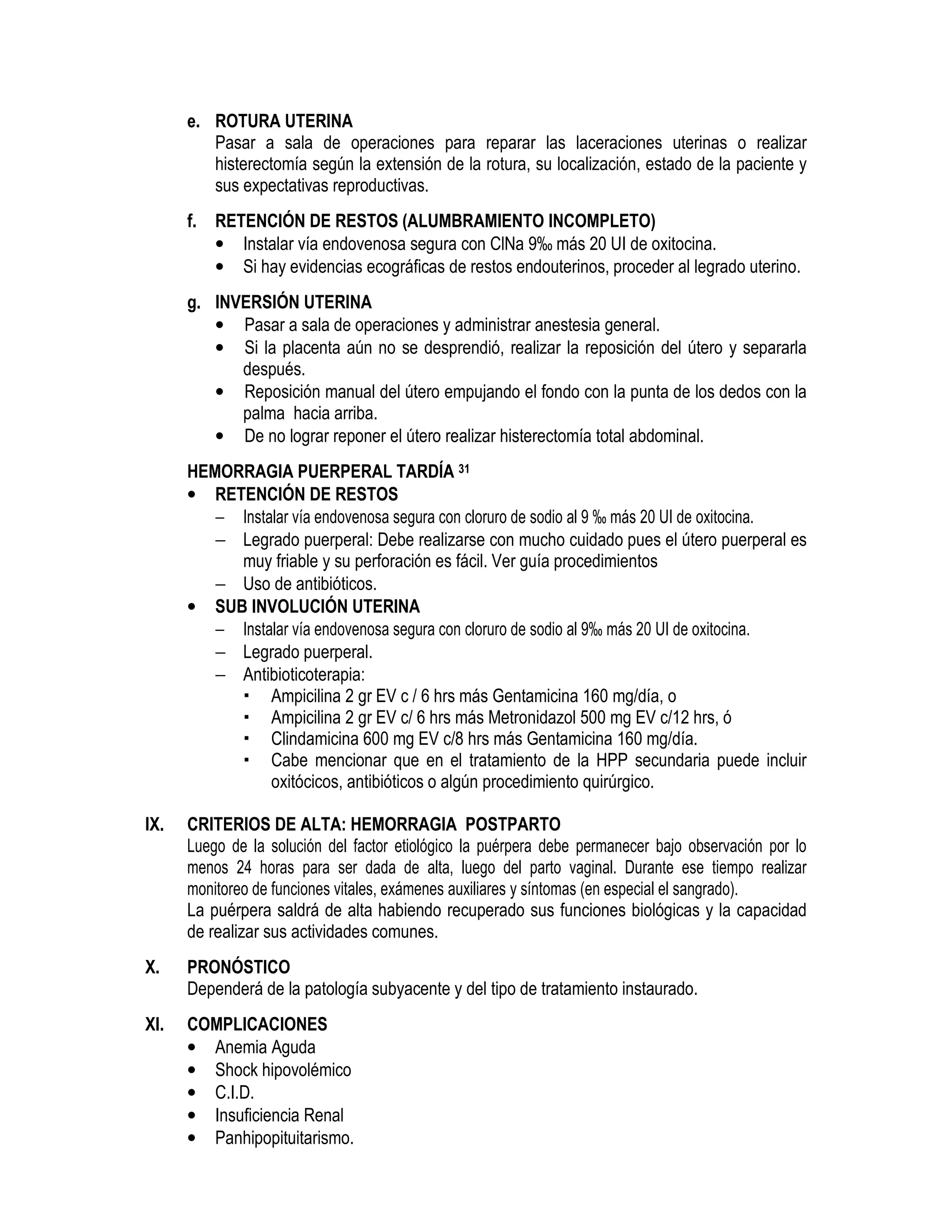e. ROTURA UTERINA
Pasar a sala de operaciones para reparar las laceraciones uterinas o realizar
histerectomía según la extensión de la rotura, su localización, estado de la paciente y
sus expectativas reproductivas.
f. RETENCIÓN DE RESTOS (ALUMBRAMIENTO INCOMPLETO)
• Instalar vía endovenosa segura con ClNa 9‰ más 20 UI de oxitocina.
• Si hay evidencias ecográficas de restos endouterinos, proceder al legrado uterino.
g. INVERSIÓN UTERINA
• Pasar a sala de operaciones y administrar anestesia general.
• Si la placenta aún no se desprendió, realizar la reposición del útero y separarla
después.
• Reposición manual del útero empujando el fondo con la punta de los dedos con la
palma hacia arriba.
• De no lograr reponer el útero realizar histerectomía total abdominal.
HEMORRAGIA PUERPERAL TARDÍA 31
• RETENCIÓN DE RESTOS
− Instalar vía endovenosa segura con cloruro de sodio al 9 ‰ más 20 UI de oxitocina.
− Legrado puerperal: Debe realizarse con mucho cuidado pues el útero puerperal es
muy friable y su perforación es fácil. Ver guía procedimientos
− Uso de antibióticos.
• SUB INVOLUCIÓN UTERINA
− Instalar vía endovenosa segura con cloruro de sodio al 9‰ más 20 UI de oxitocina.
− Legrado puerperal.
− Antibioticoterapia:
Ampicilina 2 gr EV c / 6 hrs más Gentamicina 160 mg/día, o
Ampicilina 2 gr EV c/ 6 hrs más Metronidazol 500 mg EV c/12 hrs, ó
Clindamicina 600 mg EV c/8 hrs más Gentamicina 160 mg/día.
Cabe mencionar que en el tratamiento de la HPP secundaria puede incluir
oxitócicos, antibióticos o algún procedimiento quirúrgico.
IX. CRITERIOS DE ALTA: HEMORRAGIA POSTPARTO
Luego de la solución del factor etiológico la puérpera debe permanecer bajo observación por lo
menos 24 horas para ser dada de alta, luego del parto vaginal. Durante ese tiempo realizar
monitoreo de funciones vitales, exámenes auxiliares y síntomas (en especial el sangrado).
La puérpera saldrá de alta habiendo recuperado sus funciones biológicas y la capacidad
de realizar sus actividades comunes.
X. PRONÓSTICO
Dependerá de la patología subyacente y del tipo de tratamiento instaurado.
XI. COMPLICACIONES
• Anemia Aguda
• Shock hipovolémico
• C.I.D.
• Insuficiencia Renal
• Panhipopituitarismo.
 