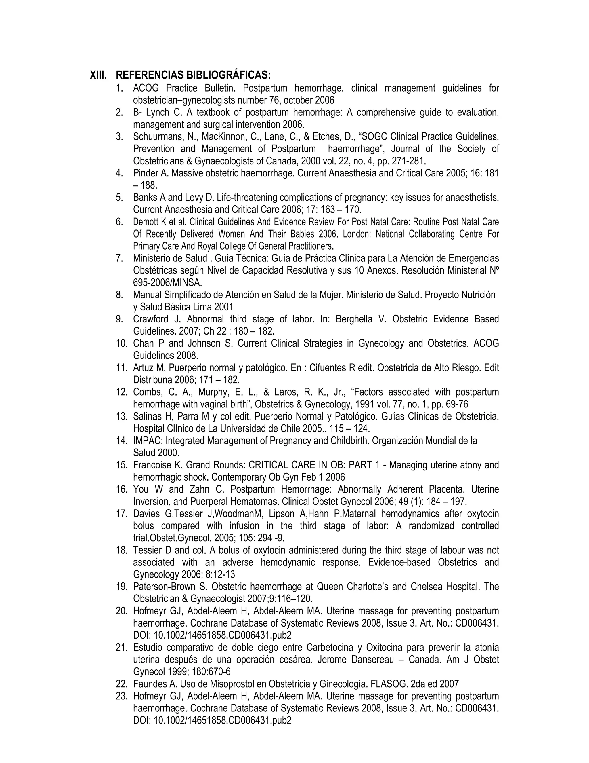 XIII. REFERENCIAS BIBLIOGRÁFICAS:
1. ACOG Practice Bulletin. Postpartum hemorrhage. clinical management guidelines for
obstetrician–gynecologists number 76, october 2006
2. B- Lynch C. A textbook of postpartum hemorrhage: A comprehensive guide to evaluation,
management and surgical intervention 2006.
3. Schuurmans, N., MacKinnon, C., Lane, C., & Etches, D., “SOGC Clinical Practice Guidelines.
Prevention and Management of Postpartum haemorrhage”, Journal of the Society of
Obstetricians & Gynaecologists of Canada, 2000 vol. 22, no. 4, pp. 271-281.
4. Pinder A. Massive obstetric haemorrhage. Current Anaesthesia and Critical Care 2005; 16: 181
– 188.
5. Banks A and Levy D. Life-threatening complications of pregnancy: key issues for anaesthetists.
Current Anaesthesia and Critical Care 2006; 17: 163 – 170.
6. Demott K et al. Clinical Guidelines And Evidence Review For Post Natal Care: Routine Post Natal Care
Of Recently Delivered Women And Their Babies 2006. London: National Collaborating Centre For
Primary Care And Royal College Of General Practitioners.
7. Ministerio de Salud . Guía Técnica: Guía de Práctica Clínica para La Atención de Emergencias
Obstétricas según Nivel de Capacidad Resolutiva y sus 10 Anexos. Resolución Ministerial Nº
695-2006/MINSA.
8. Manual Simplificado de Atención en Salud de la Mujer. Ministerio de Salud. Proyecto Nutrición
y Salud Básica Lima 2001
9. Crawford J. Abnormal third stage of labor. In: Berghella V. Obstetric Evidence Based
Guidelines. 2007; Ch 22 : 180 – 182.
10. Chan P and Johnson S. Current Clinical Strategies in Gynecology and Obstetrics. ACOG
Guidelines 2008.
11. Artuz M. Puerperio normal y patológico. En : Cifuentes R edit. Obstetricia de Alto Riesgo. Edit
Distribuna 2006; 171 – 182.
12. Combs, C. A., Murphy, E. L., & Laros, R. K., Jr., “Factors associated with postpartum
hemorrhage with vaginal birth”, Obstetrics & Gynecology, 1991 vol. 77, no. 1, pp. 69-76
13. Salinas H, Parra M y col edit. Puerperio Normal y Patológico. Guías Clínicas de Obstetricia.
Hospital Clínico de La Universidad de Chile 2005.. 115 – 124.
14. IMPAC: Integrated Management of Pregnancy and Childbirth. Organización Mundial de la
Salud 2000.
15. Francoise K. Grand Rounds: CRITICAL CARE IN OB: PART 1 - Managing uterine atony and
hemorrhagic shock. Contemporary Ob Gyn Feb 1 2006
16. You W and Zahn C. Postpartum Hemorrhage: Abnormally Adherent Placenta, Uterine
Inversion, and Puerperal Hematomas. Clinical Obstet Gynecol 2006; 49 (1): 184 – 197.
17. Davies G,Tessier J,WoodmanM, Lipson A,Hahn P.Maternal hemodynamics after oxytocin
bolus compared with infusion in the third stage of labor: A randomized controlled
trial.Obstet.Gynecol. 2005; 105: 294 -9.
18. Tessier D and col. A bolus of oxytocin administered during the third stage of labour was not
associated with an adverse hemodynamic response. Evidence-based Obstetrics and
Gynecology 2006; 8:12-13
19. Paterson-Brown S. Obstetric haemorrhage at Queen Charlotte’s and Chelsea Hospital. The
Obstetrician & Gynaecologist 2007;9:116–120.
20. Hofmeyr GJ, Abdel-Aleem H, Abdel-Aleem MA. Uterine massage for preventing postpartum
haemorrhage. Cochrane Database of Systematic Reviews 2008, Issue 3. Art. No.: CD006431.
DOI: 10.1002/14651858.CD006431.pub2
21. Estudio comparativo de doble ciego entre Carbetocina y Oxitocina para prevenir la atonía
uterina después de una operación cesárea. Jerome Dansereau – Canada. Am J Obstet
Gynecol 1999; 180:670-6
22. Faundes A. Uso de Misoprostol en Obstetricia y Ginecología. FLASOG. 2da ed 2007
23. Hofmeyr GJ, Abdel-Aleem H, Abdel-Aleem MA. Uterine massage for preventing postpartum
haemorrhage. Cochrane Database of Systematic Reviews 2008, Issue 3. Art. No.: CD006431.
DOI: 10.1002/14651858.CD006431.pub2
 