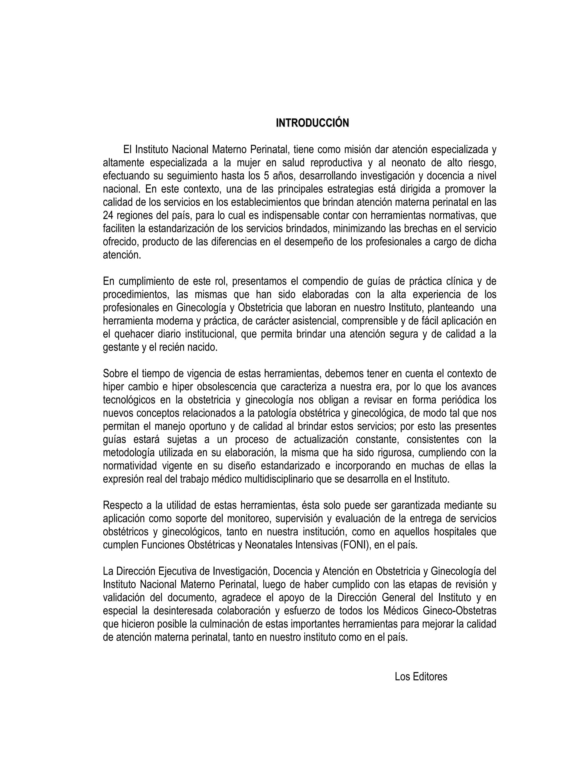 IINNTTRROODDUUCCCCIIÓÓNN
El Instituto Nacional Materno Perinatal, tiene como misión dar atención especializada y
altamente especializada a la mujer en salud reproductiva y al neonato de alto riesgo,
efectuando su seguimiento hasta los 5 años, desarrollando investigación y docencia a nivel
nacional. En este contexto, una de las principales estrategias está dirigida a promover la
calidad de los servicios en los establecimientos que brindan atención materna perinatal en las
24 regiones del país, para lo cual es indispensable contar con herramientas normativas, que
faciliten la estandarización de los servicios brindados, minimizando las brechas en el servicio
ofrecido, producto de las diferencias en el desempeño de los profesionales a cargo de dicha
atención.
En cumplimiento de este rol, presentamos el compendio de guías de práctica clínica y de
procedimientos, las mismas que han sido elaboradas con la alta experiencia de los
profesionales en Ginecología y Obstetricia que laboran en nuestro Instituto, planteando una
herramienta moderna y práctica, de carácter asistencial, comprensible y de fácil aplicación en
el quehacer diario institucional, que permita brindar una atención segura y de calidad a la
gestante y el recién nacido.
Sobre el tiempo de vigencia de estas herramientas, debemos tener en cuenta el contexto de
hiper cambio e hiper obsolescencia que caracteriza a nuestra era, por lo que los avances
tecnológicos en la obstetricia y ginecología nos obligan a revisar en forma periódica los
nuevos conceptos relacionados a la patología obstétrica y ginecológica, de modo tal que nos
permitan el manejo oportuno y de calidad al brindar estos servicios; por esto las presentes
guías estará sujetas a un proceso de actualización constante, consistentes con la
metodología utilizada en su elaboración, la misma que ha sido rigurosa, cumpliendo con la
normatividad vigente en su diseño estandarizado e incorporando en muchas de ellas la
expresión real del trabajo médico multidisciplinario que se desarrolla en el Instituto.
Respecto a la utilidad de estas herramientas, ésta solo puede ser garantizada mediante su
aplicación como soporte del monitoreo, supervisión y evaluación de la entrega de servicios
obstétricos y ginecológicos, tanto en nuestra institución, como en aquellos hospitales que
cumplen Funciones Obstétricas y Neonatales Intensivas (FONI), en el país.
La Dirección Ejecutiva de Investigación, Docencia y Atención en Obstetricia y Ginecología del
Instituto Nacional Materno Perinatal, luego de haber cumplido con las etapas de revisión y
validación del documento, agradece el apoyo de la Dirección General del Instituto y en
especial la desinteresada colaboración y esfuerzo de todos los Médicos Gineco-Obstetras
que hicieron posible la culminación de estas importantes herramientas para mejorar la calidad
de atención materna perinatal, tanto en nuestro instituto como en el país.
Los Editores
 