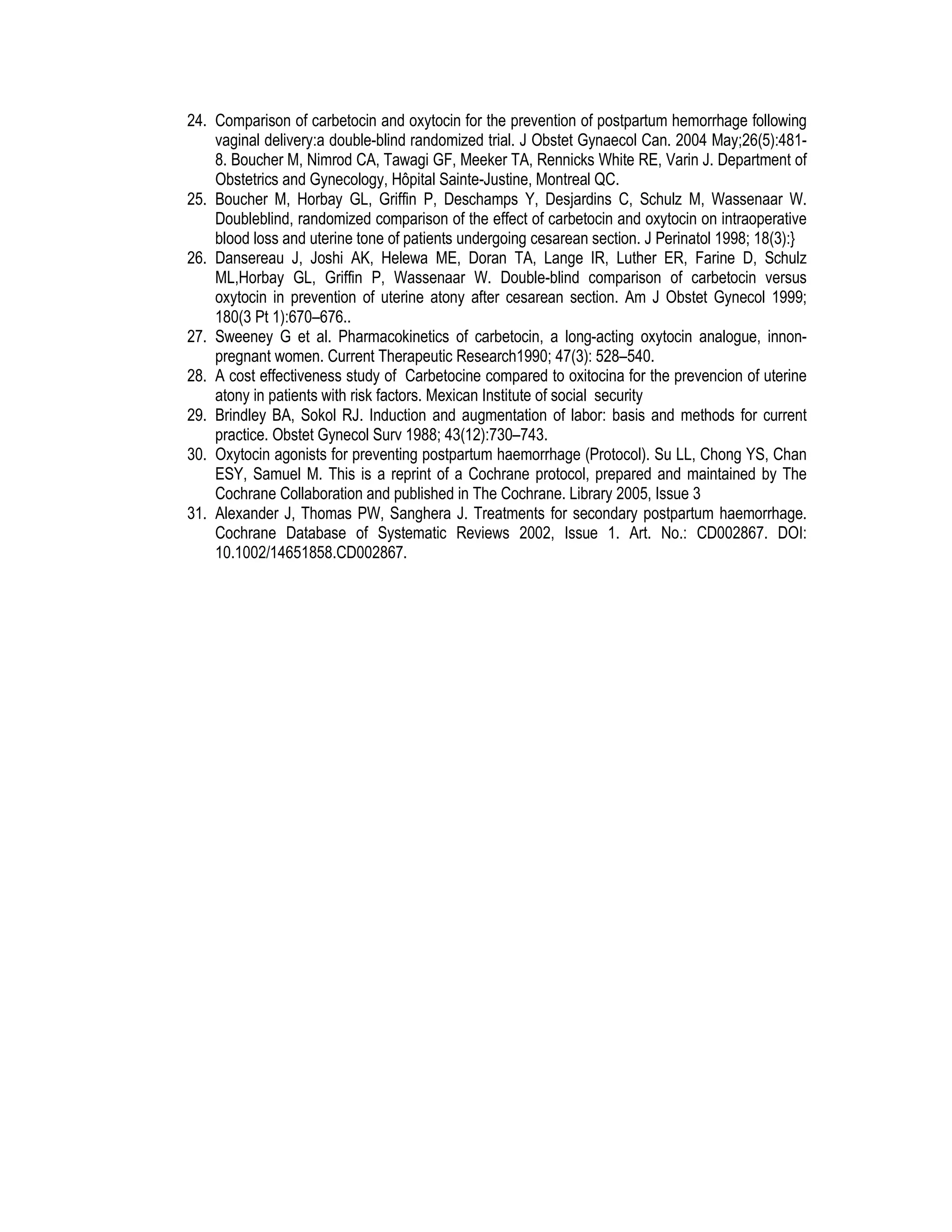 24. Comparison of carbetocin and oxytocin for the prevention of postpartum hemorrhage following
vaginal delivery:a double-blind randomized trial. J Obstet Gynaecol Can. 2004 May;26(5):481-
8. Boucher M, Nimrod CA, Tawagi GF, Meeker TA, Rennicks White RE, Varin J. Department of
Obstetrics and Gynecology, Hôpital Sainte-Justine, Montreal QC.
25. Boucher M, Horbay GL, Griffin P, Deschamps Y, Desjardins C, Schulz M, Wassenaar W.
Doubleblind, randomized comparison of the effect of carbetocin and oxytocin on intraoperative
blood loss and uterine tone of patients undergoing cesarean section. J Perinatol 1998; 18(3):}
26. Dansereau J, Joshi AK, Helewa ME, Doran TA, Lange IR, Luther ER, Farine D, Schulz
ML,Horbay GL, Griffin P, Wassenaar W. Double-blind comparison of carbetocin versus
oxytocin in prevention of uterine atony after cesarean section. Am J Obstet Gynecol 1999;
180(3 Pt 1):670–676..
27. Sweeney G et al. Pharmacokinetics of carbetocin, a long-acting oxytocin analogue, innon-
pregnant women. Current Therapeutic Research1990; 47(3): 528–540.
28. A cost effectiveness study of Carbetocine compared to oxitocina for the prevencion of uterine
atony in patients with risk factors. Mexican Institute of social security
29. Brindley BA, Sokol RJ. Induction and augmentation of labor: basis and methods for current
practice. Obstet Gynecol Surv 1988; 43(12):730–743.
30. Oxytocin agonists for preventing postpartum haemorrhage (Protocol). Su LL, Chong YS, Chan
ESY, Samuel M. This is a reprint of a Cochrane protocol, prepared and maintained by The
Cochrane Collaboration and published in The Cochrane. Library 2005, Issue 3
31. Alexander J, Thomas PW, Sanghera J. Treatments for secondary postpartum haemorrhage.
Cochrane Database of Systematic Reviews 2002, Issue 1. Art. No.: CD002867. DOI:
10.1002/14651858.CD002867.
 