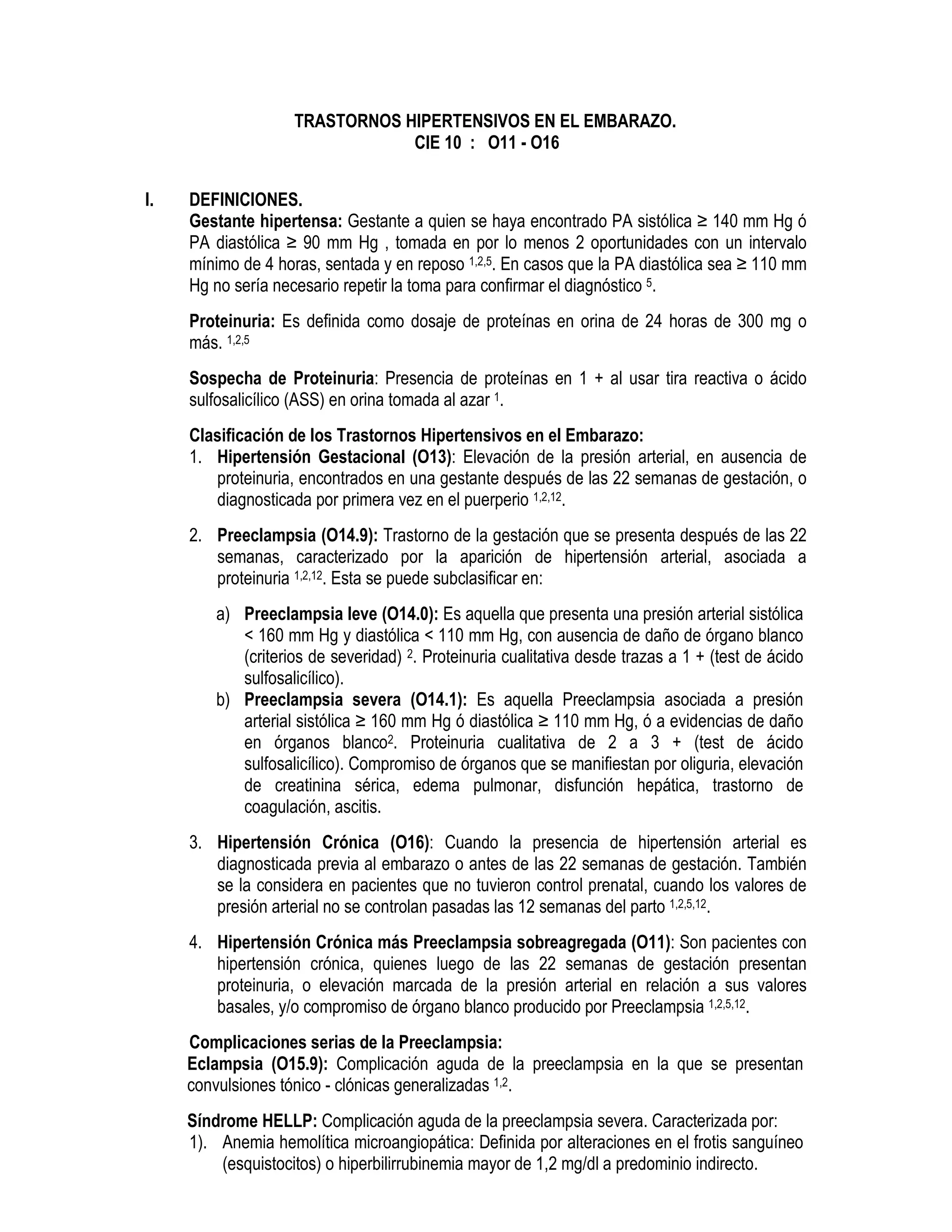 TRASTORNOS HIPERTENSIVOS EN EL EMBARAZO.
CIE 10 : O11 - O16
I. DEFINICIONES.
Gestante hipertensa: Gestante a quien se haya encontrado PA sistólica ≥ 140 mm Hg ó
PA diastólica ≥ 90 mm Hg , tomada en por lo menos 2 oportunidades con un intervalo
mínimo de 4 horas, sentada y en reposo 1,2,5. En casos que la PA diastólica sea ≥ 110 mm
Hg no sería necesario repetir la toma para confirmar el diagnóstico 5.
Proteinuria: Es definida como dosaje de proteínas en orina de 24 horas de 300 mg o
más. 1,2,5
Sospecha de Proteinuria: Presencia de proteínas en 1 + al usar tira reactiva o ácido
sulfosalicílico (ASS) en orina tomada al azar 1.
Clasificación de los Trastornos Hipertensivos en el Embarazo:
1. Hipertensión Gestacional (O13): Elevación de la presión arterial, en ausencia de
proteinuria, encontrados en una gestante después de las 22 semanas de gestación, o
diagnosticada por primera vez en el puerperio 1,2,12.
2. Preeclampsia (O14.9): Trastorno de la gestación que se presenta después de las 22
semanas, caracterizado por la aparición de hipertensión arterial, asociada a
proteinuria 1,2,12. Esta se puede subclasificar en:
a) Preeclampsia leve (O14.0): Es aquella que presenta una presión arterial sistólica
< 160 mm Hg y diastólica < 110 mm Hg, con ausencia de daño de órgano blanco
(criterios de severidad) 2. Proteinuria cualitativa desde trazas a 1 + (test de ácido
sulfosalicílico).
b) Preeclampsia severa (O14.1): Es aquella Preeclampsia asociada a presión
arterial sistólica ≥ 160 mm Hg ó diastólica ≥ 110 mm Hg, ó a evidencias de daño
en órganos blanco2. Proteinuria cualitativa de 2 a 3 + (test de ácido
sulfosalicílico). Compromiso de órganos que se manifiestan por oliguria, elevación
de creatinina sérica, edema pulmonar, disfunción hepática, trastorno de
coagulación, ascitis.
3. Hipertensión Crónica (O16): Cuando la presencia de hipertensión arterial es
diagnosticada previa al embarazo o antes de las 22 semanas de gestación. También
se la considera en pacientes que no tuvieron control prenatal, cuando los valores de
presión arterial no se controlan pasadas las 12 semanas del parto 1,2,5,12.
4. Hipertensión Crónica más Preeclampsia sobreagregada (O11): Son pacientes con
hipertensión crónica, quienes luego de las 22 semanas de gestación presentan
proteinuria, o elevación marcada de la presión arterial en relación a sus valores
basales, y/o compromiso de órgano blanco producido por Preeclampsia 1,2,5,12.
Complicaciones serias de la Preeclampsia:
Eclampsia (O15.9): Complicación aguda de la preeclampsia en la que se presentan
convulsiones tónico - clónicas generalizadas 1,2.
Síndrome HELLP: Complicación aguda de la preeclampsia severa. Caracterizada por:
1). Anemia hemolítica microangiopática: Definida por alteraciones en el frotis sanguíneo
(esquistocitos) o hiperbilirrubinemia mayor de 1,2 mg/dl a predominio indirecto.
 