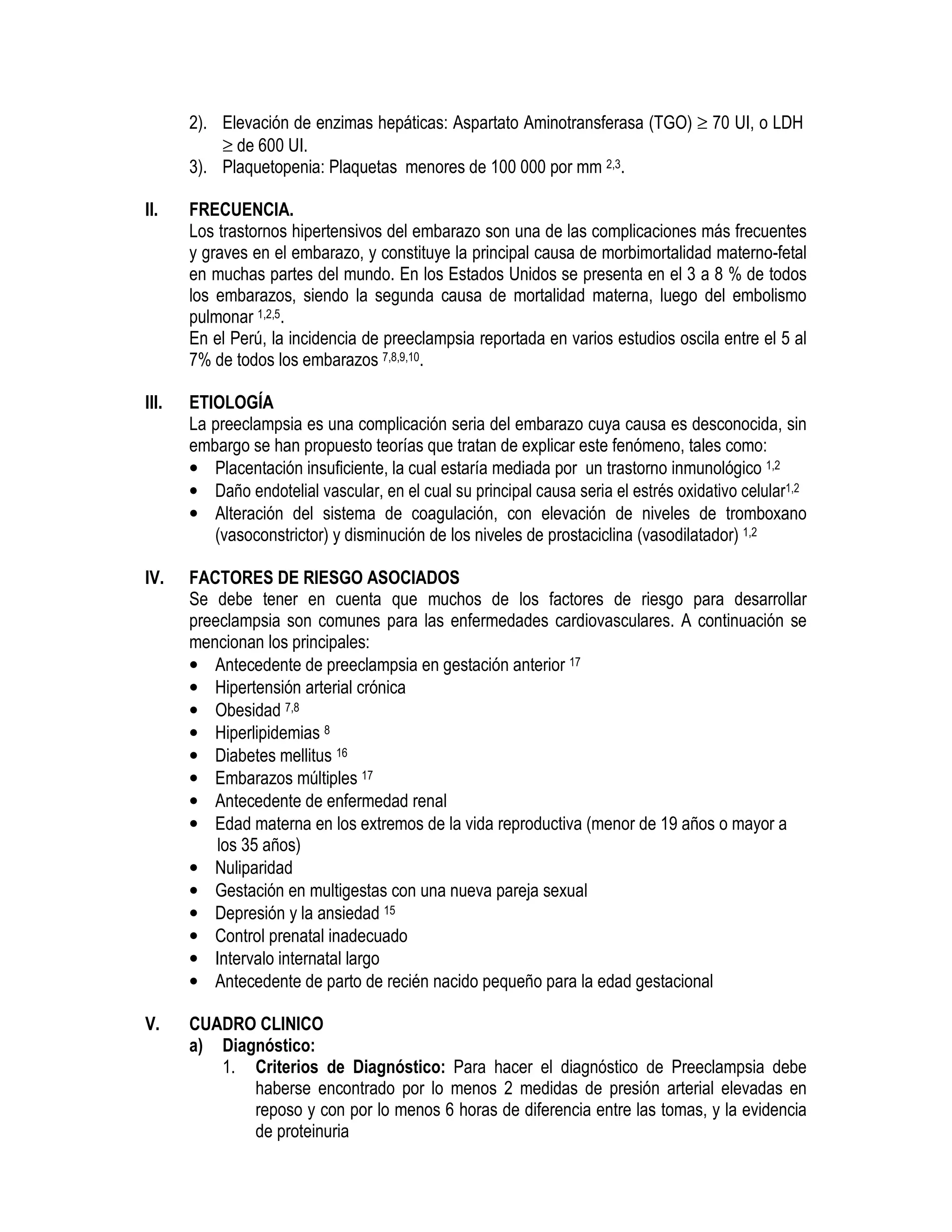 2). Elevación de enzimas hepáticas: Aspartato Aminotransferasa (TGO) ≥ 70 UI, o LDH
≥ de 600 UI.
3). Plaquetopenia: Plaquetas menores de 100 000 por mm 2,3.
II. FRECUENCIA.
Los trastornos hipertensivos del embarazo son una de las complicaciones más frecuentes
y graves en el embarazo, y constituye la principal causa de morbimortalidad materno-fetal
en muchas partes del mundo. En los Estados Unidos se presenta en el 3 a 8 % de todos
los embarazos, siendo la segunda causa de mortalidad materna, luego del embolismo
pulmonar 1,2,5.
En el Perú, la incidencia de preeclampsia reportada en varios estudios oscila entre el 5 al
7% de todos los embarazos 7,8,9,10.
III. ETIOLOGÍA
La preeclampsia es una complicación seria del embarazo cuya causa es desconocida, sin
embargo se han propuesto teorías que tratan de explicar este fenómeno, tales como:
• Placentación insuficiente, la cual estaría mediada por un trastorno inmunológico 1,2
• Daño endotelial vascular, en el cual su principal causa seria el estrés oxidativo celular1,2
• Alteración del sistema de coagulación, con elevación de niveles de tromboxano
(vasoconstrictor) y disminución de los niveles de prostaciclina (vasodilatador) 1,2
IV. FACTORES DE RIESGO ASOCIADOS
Se debe tener en cuenta que muchos de los factores de riesgo para desarrollar
preeclampsia son comunes para las enfermedades cardiovasculares. A continuación se
mencionan los principales:
• Antecedente de preeclampsia en gestación anterior 17
• Hipertensión arterial crónica
• Obesidad 7,8
• Hiperlipidemias 8
• Diabetes mellitus 16
• Embarazos múltiples 17
• Antecedente de enfermedad renal
• Edad materna en los extremos de la vida reproductiva (menor de 19 años o mayor a
los 35 años)
• Nuliparidad
• Gestación en multigestas con una nueva pareja sexual
• Depresión y la ansiedad 15
• Control prenatal inadecuado
• Intervalo internatal largo
• Antecedente de parto de recién nacido pequeño para la edad gestacional
V. CUADRO CLINICO
a) Diagnóstico:
1. Criterios de Diagnóstico: Para hacer el diagnóstico de Preeclampsia debe
haberse encontrado por lo menos 2 medidas de presión arterial elevadas en
reposo y con por lo menos 6 horas de diferencia entre las tomas, y la evidencia
de proteinuria
 