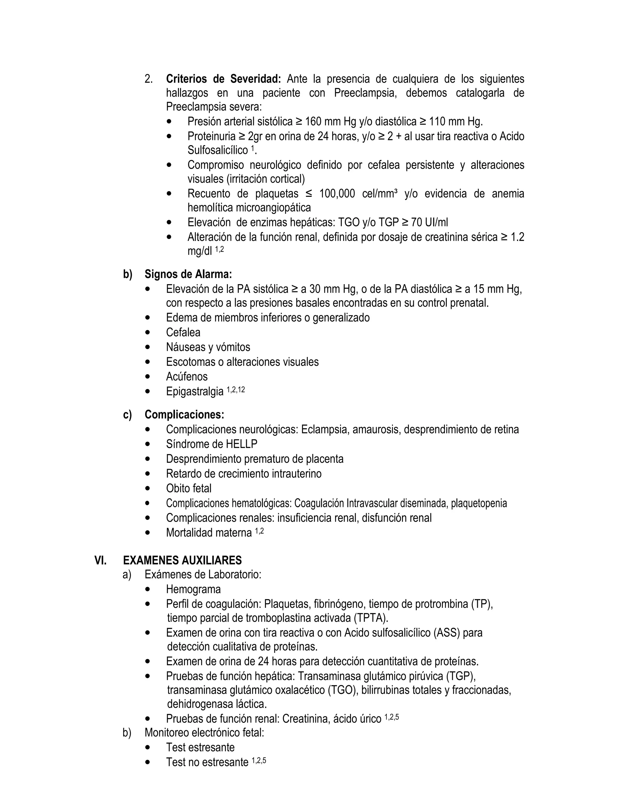 2. Criterios de Severidad: Ante la presencia de cualquiera de los siguientes
hallazgos en una paciente con Preeclampsia, debemos catalogarla de
Preeclampsia severa:
• Presión arterial sistólica ≥ 160 mm Hg y/o diastólica ≥ 110 mm Hg.
• Proteinuria ≥ 2gr en orina de 24 horas, y/o ≥ 2 + al usar tira reactiva o Acido
Sulfosalicílico 1.
• Compromiso neurológico definido por cefalea persistente y alteraciones
visuales (irritación cortical)
• Recuento de plaquetas ≤ 100,000 cel/mm³ y/o evidencia de anemia
hemolítica microangiopática
• Elevación de enzimas hepáticas: TGO y/o TGP ≥ 70 UI/ml
• Alteración de la función renal, definida por dosaje de creatinina sérica ≥ 1.2
mg/dl 1,2
b) Signos de Alarma:
• Elevación de la PA sistólica ≥ a 30 mm Hg, o de la PA diastólica ≥ a 15 mm Hg,
con respecto a las presiones basales encontradas en su control prenatal.
• Edema de miembros inferiores o generalizado
• Cefalea
• Náuseas y vómitos
• Escotomas o alteraciones visuales
• Acúfenos
• Epigastralgia 1,2,12
c) Complicaciones:
• Complicaciones neurológicas: Eclampsia, amaurosis, desprendimiento de retina
• Síndrome de HELLP
• Desprendimiento prematuro de placenta
• Retardo de crecimiento intrauterino
• Obito fetal
• Complicaciones hematológicas: Coagulación Intravascular diseminada, plaquetopenia
• Complicaciones renales: insuficiencia renal, disfunción renal
• Mortalidad materna 1,2
VI. EXAMENES AUXILIARES
a) Exámenes de Laboratorio:
• Hemograma
• Perfil de coagulación: Plaquetas, fibrinógeno, tiempo de protrombina (TP),
tiempo parcial de tromboplastina activada (TPTA).
• Examen de orina con tira reactiva o con Acido sulfosalicílico (ASS) para
detección cualitativa de proteínas.
• Examen de orina de 24 horas para detección cuantitativa de proteínas.
• Pruebas de función hepática: Transaminasa glutámico pirúvica (TGP),
transaminasa glutámico oxalacético (TGO), bilirrubinas totales y fraccionadas,
dehidrogenasa láctica.
• Pruebas de función renal: Creatinina, ácido úrico 1,2,5
b) Monitoreo electrónico fetal:
• Test estresante
• Test no estresante 1,2,5
 