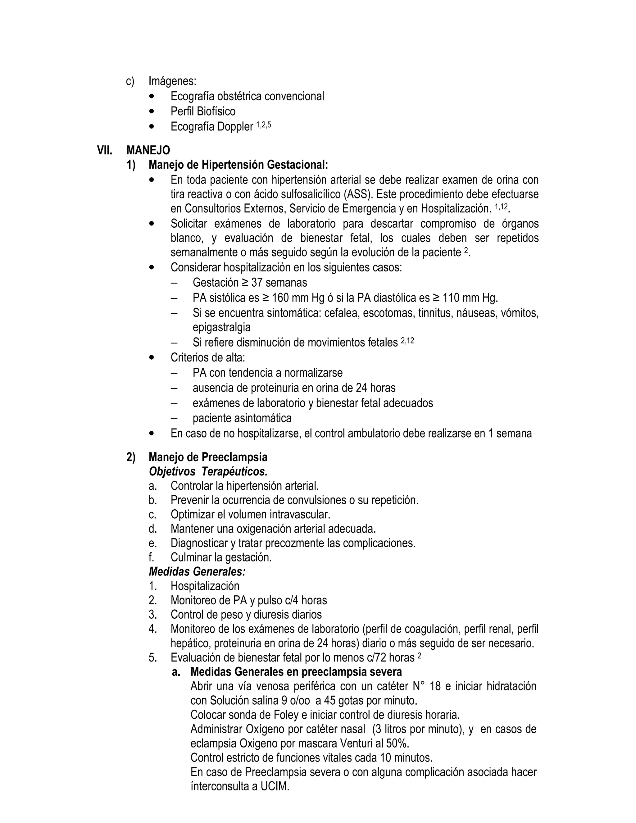 c) Imágenes:
• Ecografía obstétrica convencional
• Perfil Biofísico
• Ecografía Doppler 1,2,5
VII. MANEJO
1) Manejo de Hipertensión Gestacional:
• En toda paciente con hipertensión arterial se debe realizar examen de orina con
tira reactiva o con ácido sulfosalicílico (ASS). Este procedimiento debe efectuarse
en Consultorios Externos, Servicio de Emergencia y en Hospitalización. 1,12.
• Solicitar exámenes de laboratorio para descartar compromiso de órganos
blanco, y evaluación de bienestar fetal, los cuales deben ser repetidos
semanalmente o más seguido según la evolución de la paciente 2.
• Considerar hospitalización en los siguientes casos:
− Gestación ≥ 37 semanas
− PA sistólica es ≥ 160 mm Hg ó si la PA diastólica es ≥ 110 mm Hg.
− Si se encuentra sintomática: cefalea, escotomas, tinnitus, náuseas, vómitos,
epigastralgia
− Si refiere disminución de movimientos fetales 2,12
• Criterios de alta:
− PA con tendencia a normalizarse
− ausencia de proteinuria en orina de 24 horas
− exámenes de laboratorio y bienestar fetal adecuados
− paciente asintomática
• En caso de no hospitalizarse, el control ambulatorio debe realizarse en 1 semana
2) Manejo de Preeclampsia
Objetivos Terapéuticos.
a. Controlar la hipertensión arterial.
b. Prevenir la ocurrencia de convulsiones o su repetición.
c. Optimizar el volumen intravascular.
d. Mantener una oxigenación arterial adecuada.
e. Diagnosticar y tratar precozmente las complicaciones.
f. Culminar la gestación.
Medidas Generales:
1. Hospitalización
2. Monitoreo de PA y pulso c/4 horas
3. Control de peso y diuresis diarios
4. Monitoreo de los exámenes de laboratorio (perfil de coagulación, perfil renal, perfil
hepático, proteinuria en orina de 24 horas) diario o más seguido de ser necesario.
5. Evaluación de bienestar fetal por lo menos c/72 horas 2
a. Medidas Generales en preeclampsia severa
Abrir una vía venosa periférica con un catéter N° 18 e iniciar hidratación
con Solución salina 9 o/oo a 45 gotas por minuto.
Colocar sonda de Foley e iniciar control de diuresis horaria.
Administrar Oxígeno por catéter nasal (3 litros por minuto), y en casos de
eclampsia Oxigeno por mascara Venturi al 50%.
Control estricto de funciones vitales cada 10 minutos.
En caso de Preeclampsia severa o con alguna complicación asociada hacer
ínterconsulta a UCIM.
 