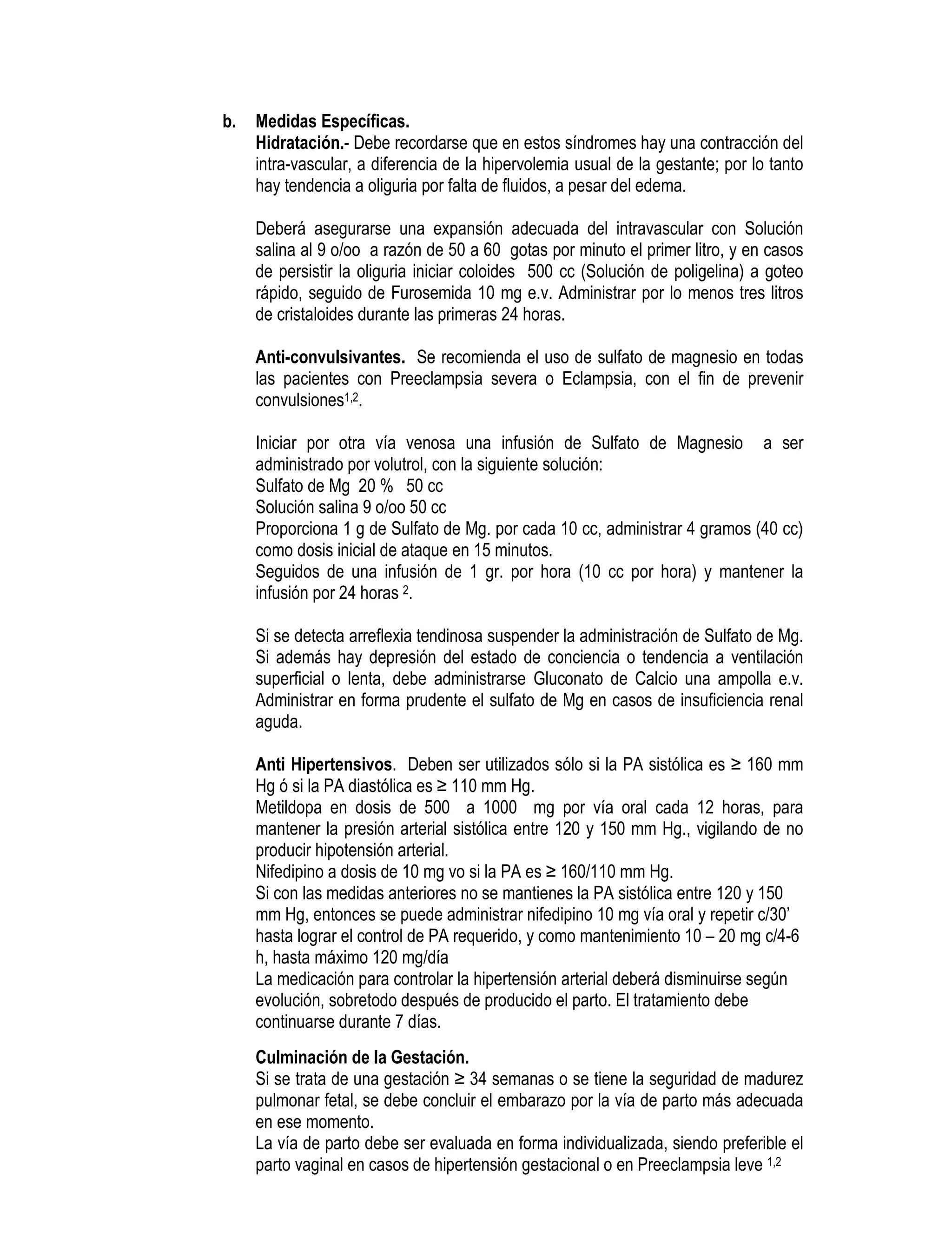 b. Medidas Específicas.
Hidratación.- Debe recordarse que en estos síndromes hay una contracción del
intra-vascular, a diferencia de la hipervolemia usual de la gestante; por lo tanto
hay tendencia a oliguria por falta de fluidos, a pesar del edema.
Deberá asegurarse una expansión adecuada del intravascular con Solución
salina al 9 o/oo a razón de 50 a 60 gotas por minuto el primer litro, y en casos
de persistir la oliguria iniciar coloides 500 cc (Solución de poligelina) a goteo
rápido, seguido de Furosemida 10 mg e.v. Administrar por lo menos tres litros
de cristaloides durante las primeras 24 horas.
Anti-convulsivantes. Se recomienda el uso de sulfato de magnesio en todas
las pacientes con Preeclampsia severa o Eclampsia, con el fin de prevenir
convulsiones1,2.
Iniciar por otra vía venosa una infusión de Sulfato de Magnesio a ser
administrado por volutrol, con la siguiente solución:
Sulfato de Mg 20 % 50 cc
Solución salina 9 o/oo 50 cc
Proporciona 1 g de Sulfato de Mg. por cada 10 cc, administrar 4 gramos (40 cc)
como dosis inicial de ataque en 15 minutos.
Seguidos de una infusión de 1 gr. por hora (10 cc por hora) y mantener la
infusión por 24 horas 2.
Si se detecta arreflexia tendinosa suspender la administración de Sulfato de Mg.
Si además hay depresión del estado de conciencia o tendencia a ventilación
superficial o lenta, debe administrarse Gluconato de Calcio una ampolla e.v.
Administrar en forma prudente el sulfato de Mg en casos de insuficiencia renal
aguda.
Anti Hipertensivos. Deben ser utilizados sólo si la PA sistólica es ≥ 160 mm
Hg ó si la PA diastólica es ≥ 110 mm Hg.
Metildopa en dosis de 500 a 1000 mg por vía oral cada 12 horas, para
mantener la presión arterial sistólica entre 120 y 150 mm Hg., vigilando de no
producir hipotensión arterial.
Nifedipino a dosis de 10 mg vo si la PA es ≥ 160/110 mm Hg.
Si con las medidas anteriores no se mantienes la PA sistólica entre 120 y 150
mm Hg, entonces se puede administrar nifedipino 10 mg vía oral y repetir c/30’
hasta lograr el control de PA requerido, y como mantenimiento 10 – 20 mg c/4-6
h, hasta máximo 120 mg/día
La medicación para controlar la hipertensión arterial deberá disminuirse según
evolución, sobretodo después de producido el parto. El tratamiento debe
continuarse durante 7 días.
Culminación de la Gestación.
Si se trata de una gestación ≥ 34 semanas o se tiene la seguridad de madurez
pulmonar fetal, se debe concluir el embarazo por la vía de parto más adecuada
en ese momento.
La vía de parto debe ser evaluada en forma individualizada, siendo preferible el
parto vaginal en casos de hipertensión gestacional o en Preeclampsia leve 1,2
 