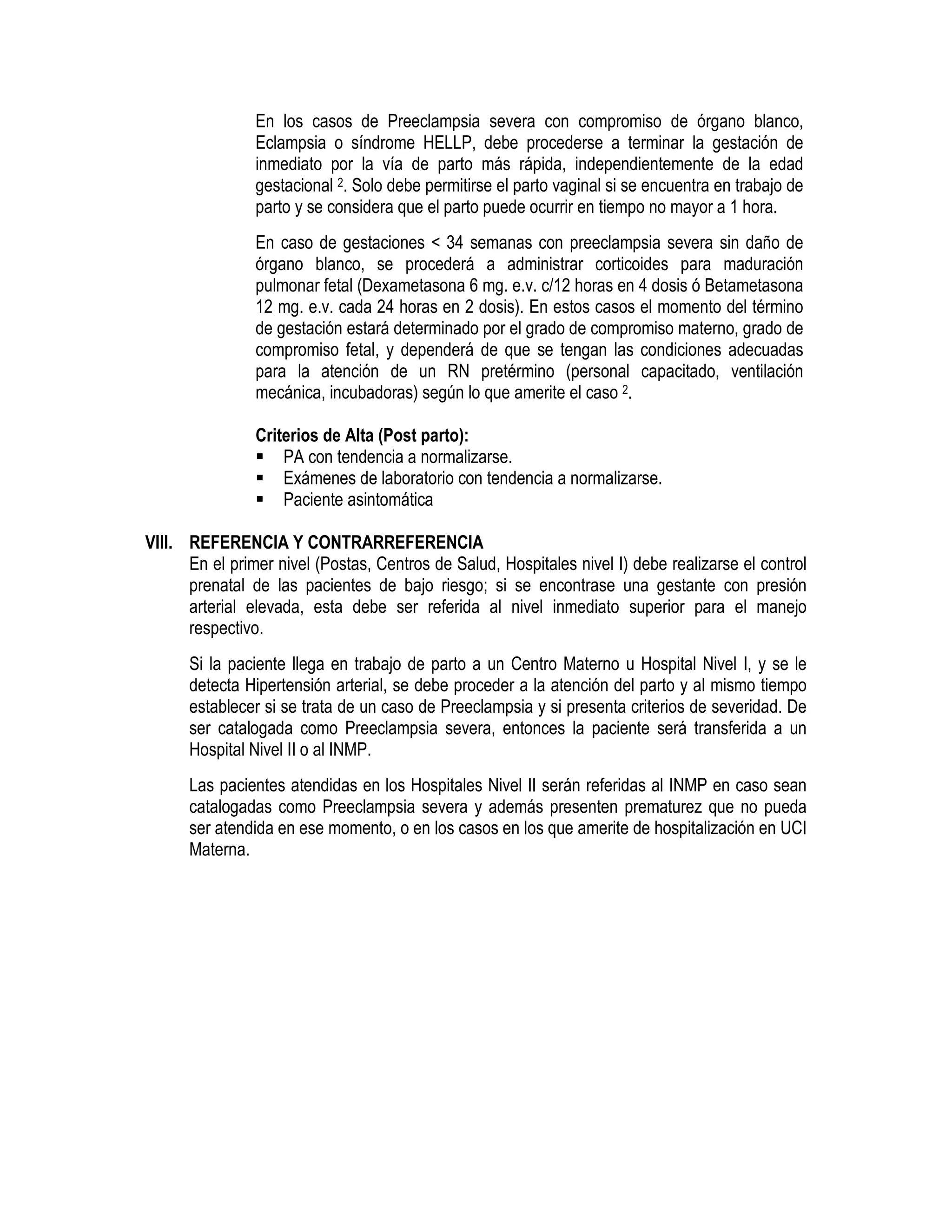 En los casos de Preeclampsia severa con compromiso de órgano blanco,
Eclampsia o síndrome HELLP, debe procederse a terminar la gestación de
inmediato por la vía de parto más rápida, independientemente de la edad
gestacional 2. Solo debe permitirse el parto vaginal si se encuentra en trabajo de
parto y se considera que el parto puede ocurrir en tiempo no mayor a 1 hora.
En caso de gestaciones < 34 semanas con preeclampsia severa sin daño de
órgano blanco, se procederá a administrar corticoides para maduración
pulmonar fetal (Dexametasona 6 mg. e.v. c/12 horas en 4 dosis ó Betametasona
12 mg. e.v. cada 24 horas en 2 dosis). En estos casos el momento del término
de gestación estará determinado por el grado de compromiso materno, grado de
compromiso fetal, y dependerá de que se tengan las condiciones adecuadas
para la atención de un RN pretérmino (personal capacitado, ventilación
mecánica, incubadoras) según lo que amerite el caso 2.
Criterios de Alta (Post parto):
PA con tendencia a normalizarse.
Exámenes de laboratorio con tendencia a normalizarse.
Paciente asintomática
VIII. REFERENCIA Y CONTRARREFERENCIA
En el primer nivel (Postas, Centros de Salud, Hospitales nivel I) debe realizarse el control
prenatal de las pacientes de bajo riesgo; si se encontrase una gestante con presión
arterial elevada, esta debe ser referida al nivel inmediato superior para el manejo
respectivo.
Si la paciente llega en trabajo de parto a un Centro Materno u Hospital Nivel I, y se le
detecta Hipertensión arterial, se debe proceder a la atención del parto y al mismo tiempo
establecer si se trata de un caso de Preeclampsia y si presenta criterios de severidad. De
ser catalogada como Preeclampsia severa, entonces la paciente será transferida a un
Hospital Nivel II o al INMP.
Las pacientes atendidas en los Hospitales Nivel II serán referidas al INMP en caso sean
catalogadas como Preeclampsia severa y además presenten prematurez que no pueda
ser atendida en ese momento, o en los casos en los que amerite de hospitalización en UCI
Materna.
 