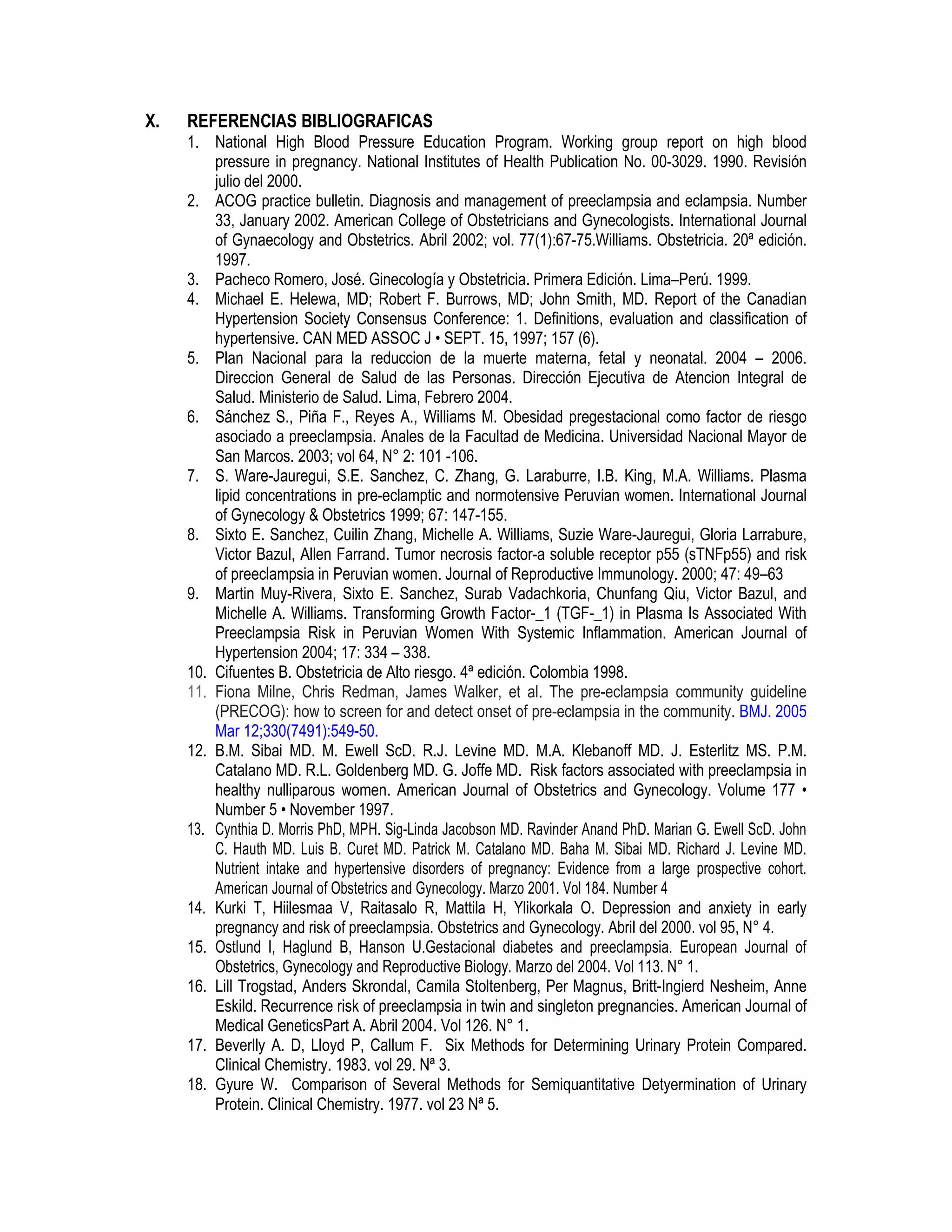 X. REFERENCIAS BIBLIOGRAFICAS
1. National High Blood Pressure Education Program. Working group report on high blood
pressure in pregnancy. National Institutes of Health Publication No. 00-3029. 1990. Revisión
julio del 2000.
2. ACOG practice bulletin. Diagnosis and management of preeclampsia and eclampsia. Number
33, January 2002. American College of Obstetricians and Gynecologists. International Journal
of Gynaecology and Obstetrics. Abril 2002; vol. 77(1):67-75.Williams. Obstetricia. 20ª edición.
1997.
3. Pacheco Romero, José. Ginecología y Obstetricia. Primera Edición. Lima–Perú. 1999.
4. Michael E. Helewa, MD; Robert F. Burrows, MD; John Smith, MD. Report of the Canadian
Hypertension Society Consensus Conference: 1. Definitions, evaluation and classification of
hypertensive. CAN MED ASSOC J • SEPT. 15, 1997; 157 (6).
5. Plan Nacional para la reduccion de la muerte materna, fetal y neonatal. 2004 – 2006.
Direccion General de Salud de las Personas. Dirección Ejecutiva de Atencion Integral de
Salud. Ministerio de Salud. Lima, Febrero 2004.
6. Sánchez S., Piña F., Reyes A., Williams M. Obesidad pregestacional como factor de riesgo
asociado a preeclampsia. Anales de la Facultad de Medicina. Universidad Nacional Mayor de
San Marcos. 2003; vol 64, N° 2: 101 -106.
7. S. Ware-Jauregui, S.E. Sanchez, C. Zhang, G. Laraburre, I.B. King, M.A. Williams. Plasma
lipid concentrations in pre-eclamptic and normotensive Peruvian women. International Journal
of Gynecology & Obstetrics 1999; 67: 147-155.
8. Sixto E. Sanchez, Cuilin Zhang, Michelle A. Williams, Suzie Ware-Jauregui, Gloria Larrabure,
Victor Bazul, Allen Farrand. Tumor necrosis factor-a soluble receptor p55 (sTNFp55) and risk
of preeclampsia in Peruvian women. Journal of Reproductive Immunology. 2000; 47: 49–63
9. Martin Muy-Rivera, Sixto E. Sanchez, Surab Vadachkoria, Chunfang Qiu, Victor Bazul, and
Michelle A. Williams. Transforming Growth Factor-_1 (TGF-_1) in Plasma Is Associated With
Preeclampsia Risk in Peruvian Women With Systemic Inflammation. American Journal of
Hypertension 2004; 17: 334 – 338.
10. Cifuentes B. Obstetricia de Alto riesgo. 4ª edición. Colombia 1998.
11. Fiona Milne, Chris Redman, James Walker, et al. The pre-eclampsia community guideline
(PRECOG): how to screen for and detect onset of pre-eclampsia in the community. BMJ. 2005
Mar 12;330(7491):549-50.
12. B.M. Sibai MD. M. Ewell ScD. R.J. Levine MD. M.A. Klebanoff MD. J. Esterlitz MS. P.M.
Catalano MD. R.L. Goldenberg MD. G. Joffe MD. Risk factors associated with preeclampsia in
healthy nulliparous women. American Journal of Obstetrics and Gynecology. Volume 177 •
Number 5 • November 1997.
13. Cynthia D. Morris PhD, MPH. Sig-Linda Jacobson MD. Ravinder Anand PhD. Marian G. Ewell ScD. John
C. Hauth MD. Luis B. Curet MD. Patrick M. Catalano MD. Baha M. Sibai MD. Richard J. Levine MD.
Nutrient intake and hypertensive disorders of pregnancy: Evidence from a large prospective cohort.
American Journal of Obstetrics and Gynecology. Marzo 2001. Vol 184. Number 4
14. Kurki T, Hiilesmaa V, Raitasalo R, Mattila H, Ylikorkala O. Depression and anxiety in early
pregnancy and risk of preeclampsia. Obstetrics and Gynecology. Abril del 2000. vol 95, N° 4.
15. Ostlund I, Haglund B, Hanson U.Gestacional diabetes and preeclampsia. European Journal of
Obstetrics, Gynecology and Reproductive Biology. Marzo del 2004. Vol 113. N° 1.
16. Lill Trogstad, Anders Skrondal, Camila Stoltenberg, Per Magnus, Britt-Ingierd Nesheim, Anne
Eskild. Recurrence risk of preeclampsia in twin and singleton pregnancies. American Journal of
Medical GeneticsPart A. Abril 2004. Vol 126. N° 1.
17. Beverlly A. D, Lloyd P, Callum F. Six Methods for Determining Urinary Protein Compared.
Clinical Chemistry. 1983. vol 29. Nª 3.
18. Gyure W. Comparison of Several Methods for Semiquantitative Detyermination of Urinary
Protein. Clinical Chemistry. 1977. vol 23 Nª 5.
 