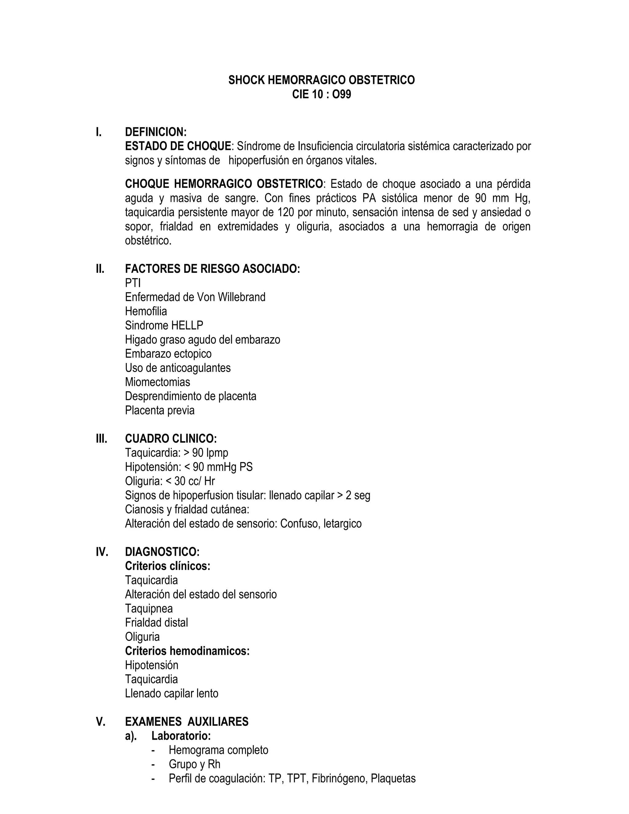 SHOCK HEMORRAGICO OBSTETRICO
CIE 10 : O99
I. DEFINICION:
ESTADO DE CHOQUE: Síndrome de Insuficiencia circulatoria sistémica caracterizado por
signos y síntomas de hipoperfusión en órganos vitales.
CHOQUE HEMORRAGICO OBSTETRICO: Estado de choque asociado a una pérdida
aguda y masiva de sangre. Con fines prácticos PA sistólica menor de 90 mm Hg,
taquicardia persistente mayor de 120 por minuto, sensación intensa de sed y ansiedad o
sopor, frialdad en extremidades y oliguria, asociados a una hemorragia de origen
obstétrico.
II. FACTORES DE RIESGO ASOCIADO:
PTI
Enfermedad de Von Willebrand
Hemofilia
Sindrome HELLP
Higado graso agudo del embarazo
Embarazo ectopico
Uso de anticoagulantes
Miomectomias
Desprendimiento de placenta
Placenta previa
III. CUADRO CLINICO:
Taquicardia: > 90 lpmp
Hipotensión: < 90 mmHg PS
Oliguria: < 30 cc/ Hr
Signos de hipoperfusion tisular: llenado capilar > 2 seg
Cianosis y frialdad cutánea:
Alteración del estado de sensorio: Confuso, letargico
IV. DIAGNOSTICO:
Criterios clínicos:
Taquicardia
Alteración del estado del sensorio
Taquipnea
Frialdad distal
Oliguria
Criterios hemodinamicos:
Hipotensión
Taquicardia
Llenado capilar lento
V. EXAMENES AUXILIARES
a). Laboratorio:
- Hemograma completo
- Grupo y Rh
- Perfil de coagulación: TP, TPT, Fibrinógeno, Plaquetas
 