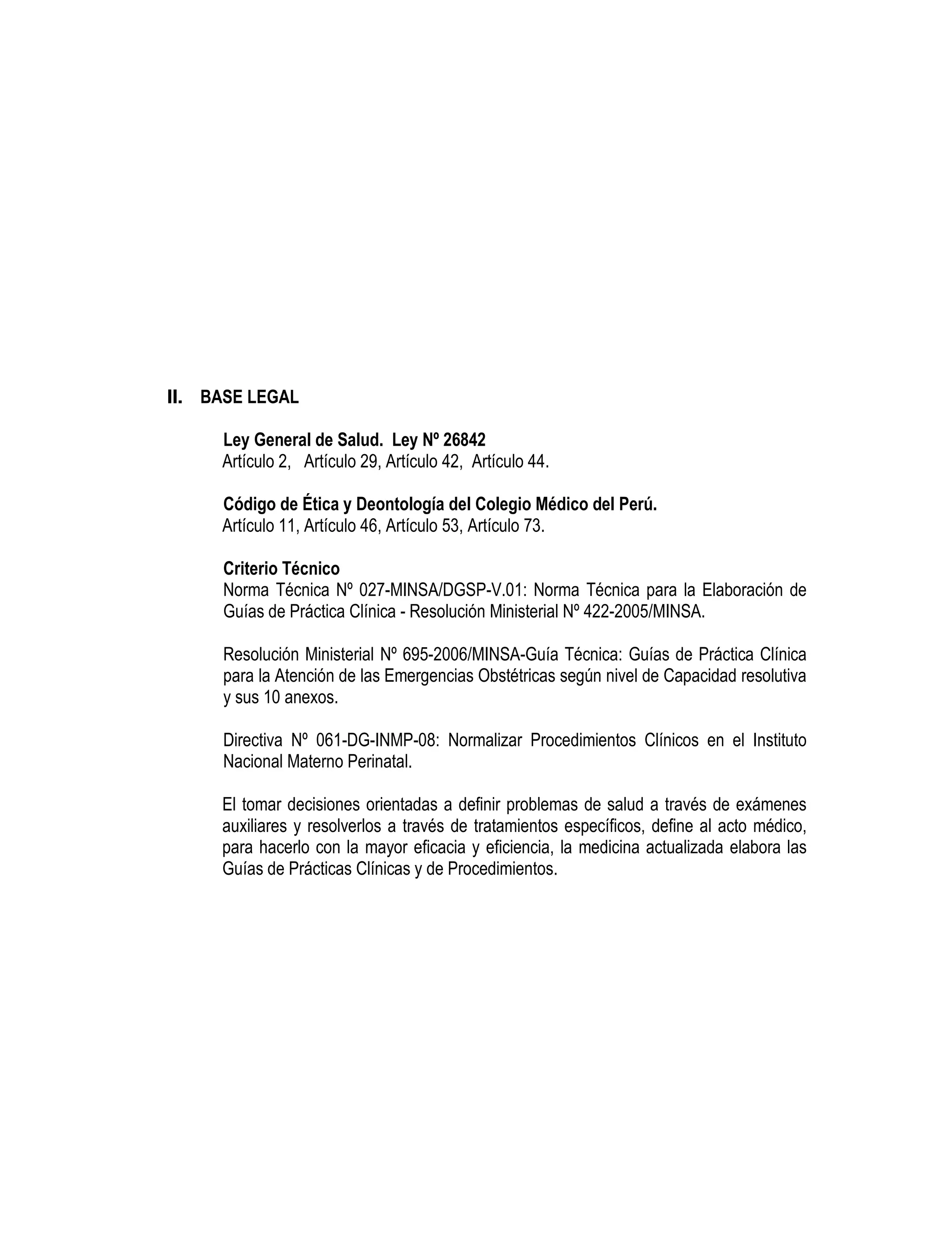 II. BASE LEGAL
Ley General de Salud. Ley Nº 26842
Artículo 2, Artículo 29, Artículo 42, Artículo 44.
Código de Ética y Deontología del Colegio Médico del Perú.
Artículo 11, Artículo 46, Artículo 53, Artículo 73.
Criterio Técnico
Norma Técnica Nº 027-MINSA/DGSP-V.01: Norma Técnica para la Elaboración de
Guías de Práctica Clínica - Resolución Ministerial Nº 422-2005/MINSA.
Resolución Ministerial Nº 695-2006/MINSA-Guía Técnica: Guías de Práctica Clínica
para la Atención de las Emergencias Obstétricas según nivel de Capacidad resolutiva
y sus 10 anexos.
Directiva Nº 061-DG-INMP-08: Normalizar Procedimientos Clínicos en el Instituto
Nacional Materno Perinatal.
El tomar decisiones orientadas a definir problemas de salud a través de exámenes
auxiliares y resolverlos a través de tratamientos específicos, define al acto médico,
para hacerlo con la mayor eficacia y eficiencia, la medicina actualizada elabora las
Guías de Prácticas Clínicas y de Procedimientos.
 