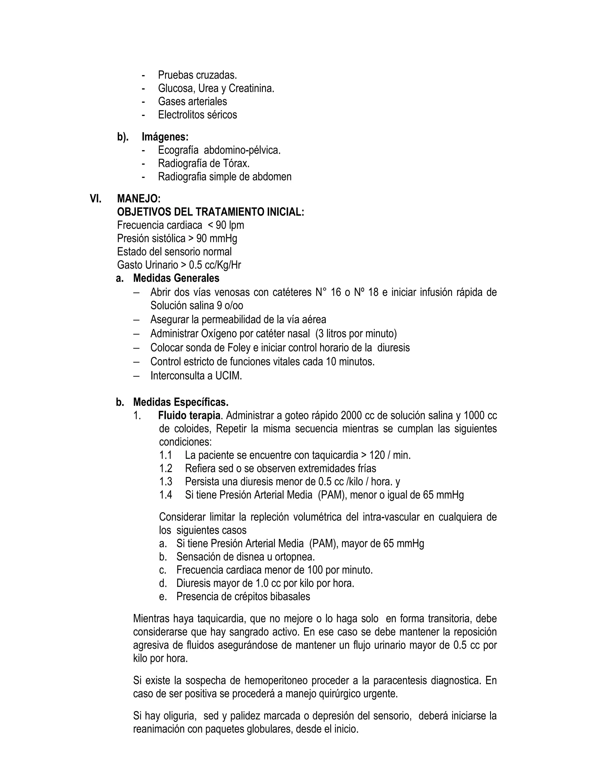 - Pruebas cruzadas.
- Glucosa, Urea y Creatinina.
- Gases arteriales
- Electrolitos séricos
b). Imágenes:
- Ecografía abdomino-pélvica.
- Radiografía de Tórax.
- Radiografia simple de abdomen
VI. MANEJO:
OBJETIVOS DEL TRATAMIENTO INICIAL:
Frecuencia cardiaca < 90 lpm
Presión sistólica > 90 mmHg
Estado del sensorio normal
Gasto Urinario > 0.5 cc/Kg/Hr
a. Medidas Generales
− Abrir dos vías venosas con catéteres N° 16 o Nº 18 e iniciar infusión rápida de
Solución salina 9 o/oo
− Asegurar la permeabilidad de la vía aérea
− Administrar Oxígeno por catéter nasal (3 litros por minuto)
− Colocar sonda de Foley e iniciar control horario de la diuresis
− Control estricto de funciones vitales cada 10 minutos.
− Interconsulta a UCIM.
b. Medidas Específicas.
1. Fluido terapia. Administrar a goteo rápido 2000 cc de solución salina y 1000 cc
de coloides, Repetir la misma secuencia mientras se cumplan las siguientes
condiciones:
1.1 La paciente se encuentre con taquicardia > 120 / min.
1.2 Refiera sed o se observen extremidades frías
1.3 Persista una diuresis menor de 0.5 cc /kilo / hora. y
1.4 Si tiene Presión Arterial Media (PAM), menor o igual de 65 mmHg
Considerar limitar la repleción volumétrica del intra-vascular en cualquiera de
los siguientes casos
a. Si tiene Presión Arterial Media (PAM), mayor de 65 mmHg
b. Sensación de disnea u ortopnea.
c. Frecuencia cardiaca menor de 100 por minuto.
d. Diuresis mayor de 1.0 cc por kilo por hora.
e. Presencia de crépitos bibasales
Mientras haya taquicardia, que no mejore o lo haga solo en forma transitoria, debe
considerarse que hay sangrado activo. En ese caso se debe mantener la reposición
agresiva de fluidos asegurándose de mantener un flujo urinario mayor de 0.5 cc por
kilo por hora.
Si existe la sospecha de hemoperitoneo proceder a la paracentesis diagnostica. En
caso de ser positiva se procederá a manejo quirúrgico urgente.
Si hay oliguria, sed y palidez marcada o depresión del sensorio, deberá iniciarse la
reanimación con paquetes globulares, desde el inicio.
 