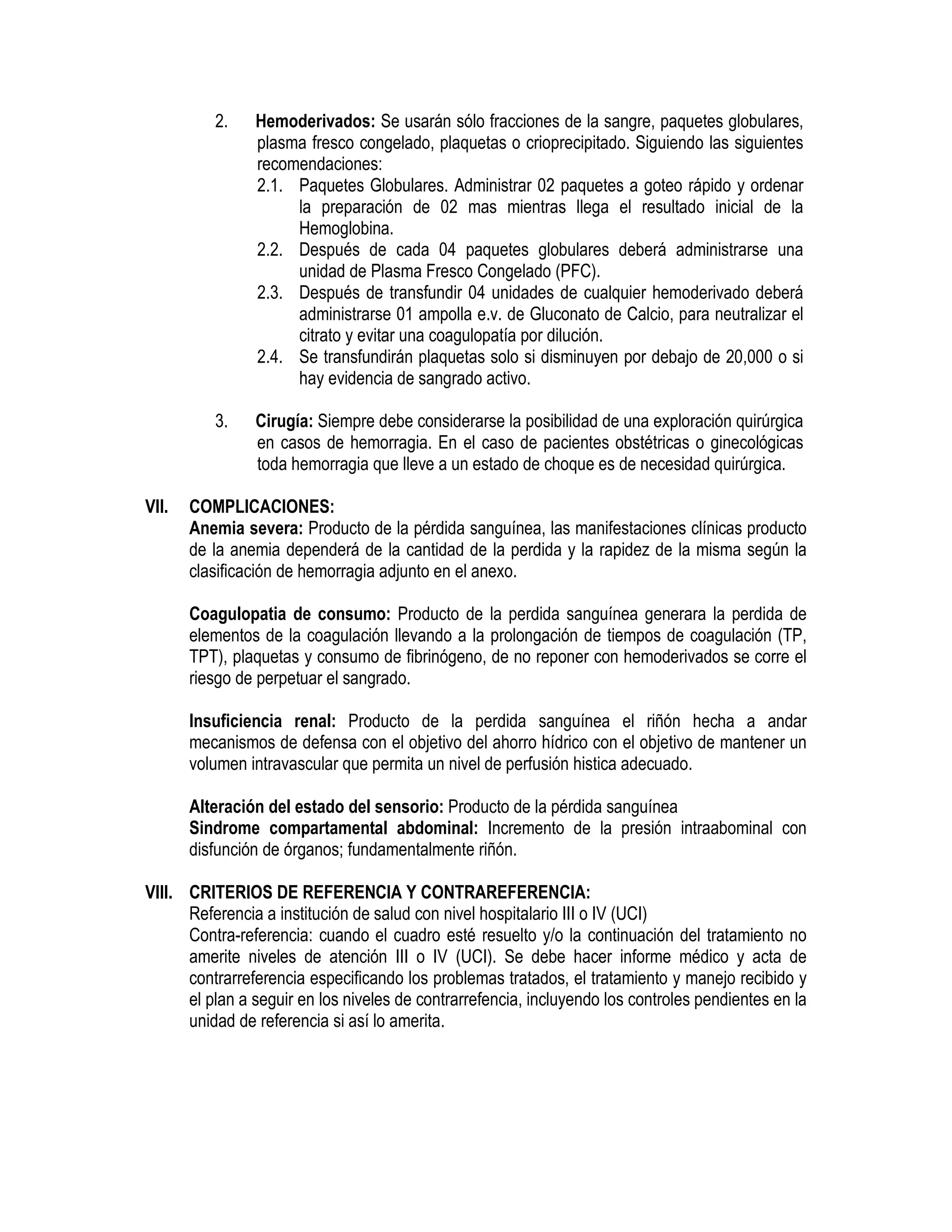 2. Hemoderivados: Se usarán sólo fracciones de la sangre, paquetes globulares,
plasma fresco congelado, plaquetas o crioprecipitado. Siguiendo las siguientes
recomendaciones:
2.1. Paquetes Globulares. Administrar 02 paquetes a goteo rápido y ordenar
la preparación de 02 mas mientras llega el resultado inicial de la
Hemoglobina.
2.2. Después de cada 04 paquetes globulares deberá administrarse una
unidad de Plasma Fresco Congelado (PFC).
2.3. Después de transfundir 04 unidades de cualquier hemoderivado deberá
administrarse 01 ampolla e.v. de Gluconato de Calcio, para neutralizar el
citrato y evitar una coagulopatía por dilución.
2.4. Se transfundirán plaquetas solo si disminuyen por debajo de 20,000 o si
hay evidencia de sangrado activo.
3. Cirugía: Siempre debe considerarse la posibilidad de una exploración quirúrgica
en casos de hemorragia. En el caso de pacientes obstétricas o ginecológicas
toda hemorragia que lleve a un estado de choque es de necesidad quirúrgica.
VII. COMPLICACIONES:
Anemia severa: Producto de la pérdida sanguínea, las manifestaciones clínicas producto
de la anemia dependerá de la cantidad de la perdida y la rapidez de la misma según la
clasificación de hemorragia adjunto en el anexo.
Coagulopatia de consumo: Producto de la perdida sanguínea generara la perdida de
elementos de la coagulación llevando a la prolongación de tiempos de coagulación (TP,
TPT), plaquetas y consumo de fibrinógeno, de no reponer con hemoderivados se corre el
riesgo de perpetuar el sangrado.
Insuficiencia renal: Producto de la perdida sanguínea el riñón hecha a andar
mecanismos de defensa con el objetivo del ahorro hídrico con el objetivo de mantener un
volumen intravascular que permita un nivel de perfusión histica adecuado.
Alteración del estado del sensorio: Producto de la pérdida sanguínea
Sindrome compartamental abdominal: Incremento de la presión intraabominal con
disfunción de órganos; fundamentalmente riñón.
VIII. CRITERIOS DE REFERENCIA Y CONTRAREFERENCIA:
Referencia a institución de salud con nivel hospitalario III o IV (UCI)
Contra-referencia: cuando el cuadro esté resuelto y/o la continuación del tratamiento no
amerite niveles de atención III o IV (UCI). Se debe hacer informe médico y acta de
contrarreferencia especificando los problemas tratados, el tratamiento y manejo recibido y
el plan a seguir en los niveles de contrarrefencia, incluyendo los controles pendientes en la
unidad de referencia si así lo amerita.
 