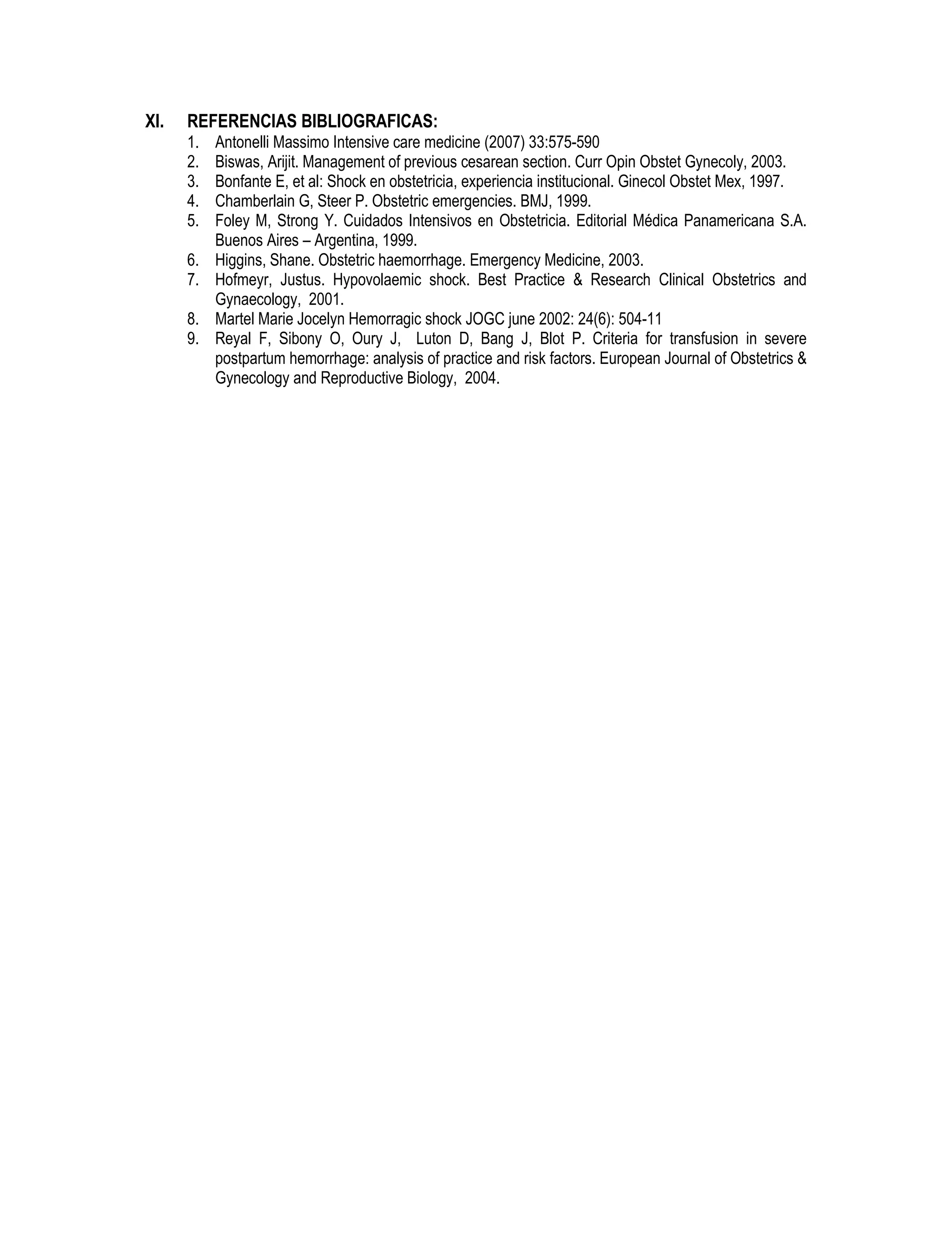 XI. REFERENCIAS BIBLIOGRAFICAS:
1. Antonelli Massimo Intensive care medicine (2007) 33:575-590
2. Biswas, Arijit. Management of previous cesarean section. Curr Opin Obstet Gynecoly, 2003.
3. Bonfante E, et al: Shock en obstetricia, experiencia institucional. Ginecol Obstet Mex, 1997.
4. Chamberlain G, Steer P. Obstetric emergencies. BMJ, 1999.
5. Foley M, Strong Y. Cuidados Intensivos en Obstetricia. Editorial Médica Panamericana S.A.
Buenos Aires – Argentina, 1999.
6. Higgins, Shane. Obstetric haemorrhage. Emergency Medicine, 2003.
7. Hofmeyr, Justus. Hypovolaemic shock. Best Practice & Research Clinical Obstetrics and
Gynaecology, 2001.
8. Martel Marie Jocelyn Hemorragic shock JOGC june 2002: 24(6): 504-11
9. Reyal F, Sibony O, Oury J, Luton D, Bang J, Blot P. Criteria for transfusion in severe
postpartum hemorrhage: analysis of practice and risk factors. European Journal of Obstetrics &
Gynecology and Reproductive Biology, 2004.
 