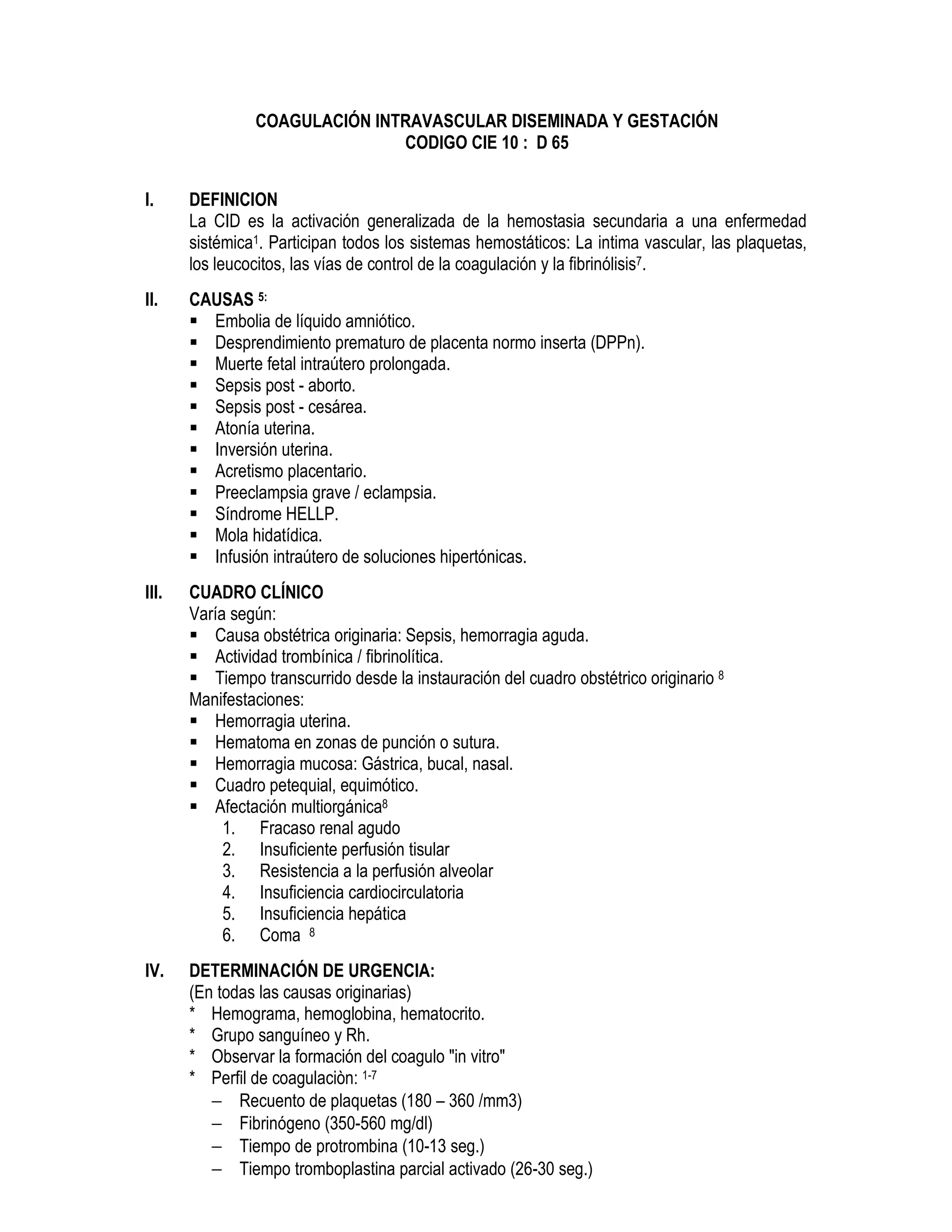 COAGULACIÓN INTRAVASCULAR DISEMINADA Y GESTACIÓN
CODIGO CIE 10 : D 65
I. DEFINICION
La CID es la activación generalizada de la hemostasia secundaria a una enfermedad
sistémica1. Participan todos los sistemas hemostáticos: La intima vascular, las plaquetas,
los leucocitos, las vías de control de la coagulación y la fibrinólisis7.
II. CAUSAS 5:
Embolia de líquido amniótico.
Desprendimiento prematuro de placenta normo inserta (DPPn).
Muerte fetal intraútero prolongada.
Sepsis post - aborto.
Sepsis post - cesárea.
Atonía uterina.
Inversión uterina.
Acretismo placentario.
Preeclampsia grave / eclampsia.
Síndrome HELLP.
Mola hidatídica.
Infusión intraútero de soluciones hipertónicas.
III. CUADRO CLÍNICO
Varía según:
Causa obstétrica originaria: Sepsis, hemorragia aguda.
Actividad trombínica / fibrinolítica.
Tiempo transcurrido desde la instauración del cuadro obstétrico originario 8
Manifestaciones:
Hemorragia uterina.
Hematoma en zonas de punción o sutura.
Hemorragia mucosa: Gástrica, bucal, nasal.
Cuadro petequial, equimótico.
Afectación multiorgánica8
1. Fracaso renal agudo
2. Insuficiente perfusión tisular
3. Resistencia a la perfusión alveolar
4. Insuficiencia cardiocirculatoria
5. Insuficiencia hepática
6. Coma 8
IV. DETERMINACIÓN DE URGENCIA:
(En todas las causas originarias)
* Hemograma, hemoglobina, hematocrito.
* Grupo sanguíneo y Rh.
* Observar la formación del coagulo "in vitro"
* Perfil de coagulaciòn: 1-7
− Recuento de plaquetas (180 – 360 /mm3)
− Fibrinógeno (350-560 mg/dl)
− Tiempo de protrombina (10-13 seg.)
− Tiempo tromboplastina parcial activado (26-30 seg.)
 