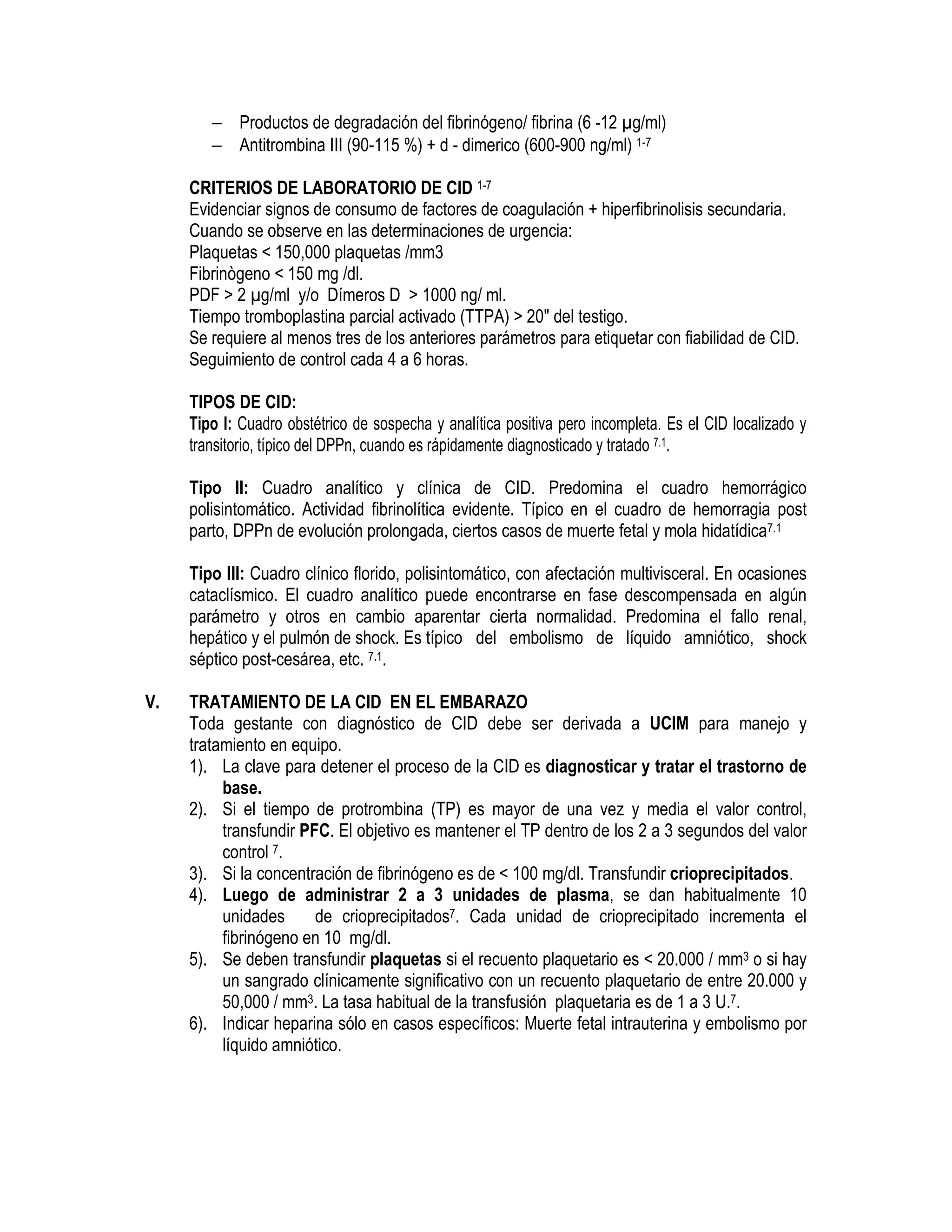 − Productos de degradación del fibrinógeno/ fibrina (6 -12 g/ml)
− Antitrombina III (90-115 %) + d - dimerico (600-900 ng/ml) 1-7
CRITERIOS DE LABORATORIO DE CID 1-7
Evidenciar signos de consumo de factores de coagulación + hiperfibrinolisis secundaria.
Cuando se observe en las determinaciones de urgencia:
Plaquetas < 150,000 plaquetas /mm3
Fibrinògeno < 150 mg /dl.
PDF > 2 g/ml y/o Dímeros D > 1000 ng/ ml.
Tiempo tromboplastina parcial activado (TTPA) > 20" del testigo.
Se requiere al menos tres de los anteriores parámetros para etiquetar con fiabilidad de CID.
Seguimiento de control cada 4 a 6 horas.
TIPOS DE CID:
Tipo I: Cuadro obstétrico de sospecha y analítica positiva pero incompleta. Es el CID localizado y
transitorio, típico del DPPn, cuando es rápidamente diagnosticado y tratado 7.1.
Tipo II: Cuadro analítico y clínica de CID. Predomina el cuadro hemorrágico
polisintomático. Actividad fibrinolítica evidente. Típico en el cuadro de hemorragia post
parto, DPPn de evolución prolongada, ciertos casos de muerte fetal y mola hidatídica7.1
Tipo III: Cuadro clínico florido, polisintomático, con afectación multivisceral. En ocasiones
cataclísmico. El cuadro analítico puede encontrarse en fase descompensada en algún
parámetro y otros en cambio aparentar cierta normalidad. Predomina el fallo renal,
hepático y el pulmón de shock. Es típico del embolismo de líquido amniótico, shock
séptico post-cesárea, etc. 7.1.
V. TRATAMIENTO DE LA CID EN EL EMBARAZO
Toda gestante con diagnóstico de CID debe ser derivada a UCIM para manejo y
tratamiento en equipo.
1). La clave para detener el proceso de la CID es diagnosticar y tratar el trastorno de
base.
2). Si el tiempo de protrombina (TP) es mayor de una vez y media el valor control,
transfundir PFC. El objetivo es mantener el TP dentro de los 2 a 3 segundos del valor
control 7.
3). Si la concentración de fibrinógeno es de < 100 mg/dl. Transfundir crioprecipitados.
4). Luego de administrar 2 a 3 unidades de plasma, se dan habitualmente 10
unidades de crioprecipitados7. Cada unidad de crioprecipitado incrementa el
fibrinógeno en 10 mg/dl.
5). Se deben transfundir plaquetas si el recuento plaquetario es < 20.000 / mm3 o si hay
un sangrado clínicamente significativo con un recuento plaquetario de entre 20.000 y
50,000 / mm3. La tasa habitual de la transfusión plaquetaria es de 1 a 3 U.7.
6). Indicar heparina sólo en casos específicos: Muerte fetal intrauterina y embolismo por
líquido amniótico.
 