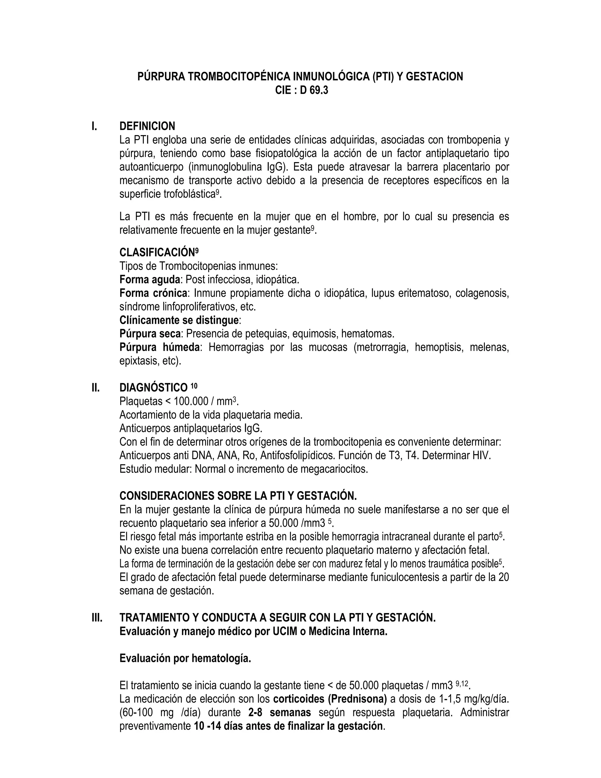 PÚRPURA TROMBOCITOPÉNICA INMUNOLÓGICA (PTI) Y GESTACION
CIE : D 69.3
I. DEFINICION
La PTI engloba una serie de entidades clínicas adquiridas, asociadas con trombopenia y
púrpura, teniendo como base fisiopatológica la acción de un factor antiplaquetario tipo
autoanticuerpo (inmunoglobulina IgG). Esta puede atravesar la barrera placentario por
mecanismo de transporte activo debido a la presencia de receptores específicos en la
superficie trofoblástica9.
La PTI es más frecuente en la mujer que en el hombre, por lo cual su presencia es
relativamente frecuente en la mujer gestante9.
CLASIFICACIÓN9
Tipos de Trombocitopenias inmunes:
Forma aguda: Post infecciosa, idiopática.
Forma crónica: Inmune propiamente dicha o idiopática, lupus eritematoso, colagenosis,
síndrome linfoproliferativos, etc.
Clínicamente se distingue:
Púrpura seca: Presencia de petequias, equimosis, hematomas.
Púrpura húmeda: Hemorragias por las mucosas (metrorragia, hemoptisis, melenas,
epixtasis, etc).
II. DIAGNÓSTICO 10
Plaquetas < 100.000 / mm3.
Acortamiento de la vida plaquetaria media.
Anticuerpos antiplaquetarios IgG.
Con el fin de determinar otros orígenes de la trombocitopenia es conveniente determinar:
Anticuerpos anti DNA, ANA, Ro, Antifosfolipídicos. Función de T3, T4. Determinar HIV.
Estudio medular: Normal o incremento de megacariocitos.
CONSIDERACIONES SOBRE LA PTI Y GESTACIÓN.
En la mujer gestante la clínica de púrpura húmeda no suele manifestarse a no ser que el
recuento plaquetario sea inferior a 50.000 /mm3 5.
El riesgo fetal más importante estriba en la posible hemorragia intracraneal durante el parto5.
No existe una buena correlación entre recuento plaquetario materno y afectación fetal.
La forma de terminación de la gestación debe ser con madurez fetal y lo menos traumática posible5.
El grado de afectación fetal puede determinarse mediante funiculocentesis a partir de la 20
semana de gestación.
III. TRATAMIENTO Y CONDUCTA A SEGUIR CON LA PTI Y GESTACIÓN.
Evaluación y manejo médico por UCIM o Medicina Interna.
Evaluación por hematología.
El tratamiento se inicia cuando la gestante tiene < de 50.000 plaquetas / mm3 9,12.
La medicación de elección son los corticoides (Prednisona) a dosis de 1-1,5 mg/kg/día.
(60-100 mg /día) durante 2-8 semanas según respuesta plaquetaria. Administrar
preventivamente 10 -14 días antes de finalizar la gestación.
 