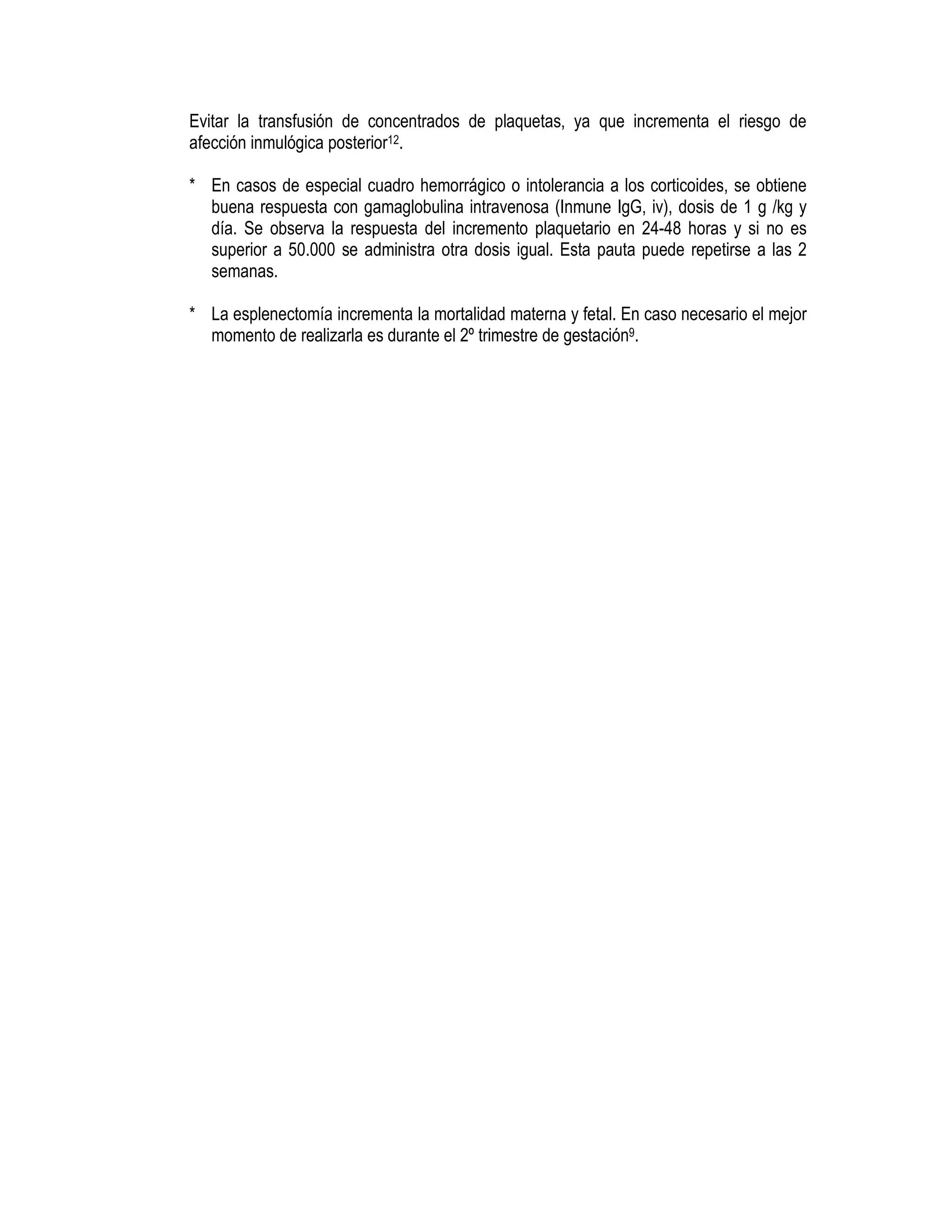 Evitar la transfusión de concentrados de plaquetas, ya que incrementa el riesgo de
afección inmulógica posterior12.
* En casos de especial cuadro hemorrágico o intolerancia a los corticoides, se obtiene
buena respuesta con gamaglobulina intravenosa (Inmune IgG, iv), dosis de 1 g /kg y
día. Se observa la respuesta del incremento plaquetario en 24-48 horas y si no es
superior a 50.000 se administra otra dosis igual. Esta pauta puede repetirse a las 2
semanas.
* La esplenectomía incrementa la mortalidad materna y fetal. En caso necesario el mejor
momento de realizarla es durante el 2º trimestre de gestación9.
 