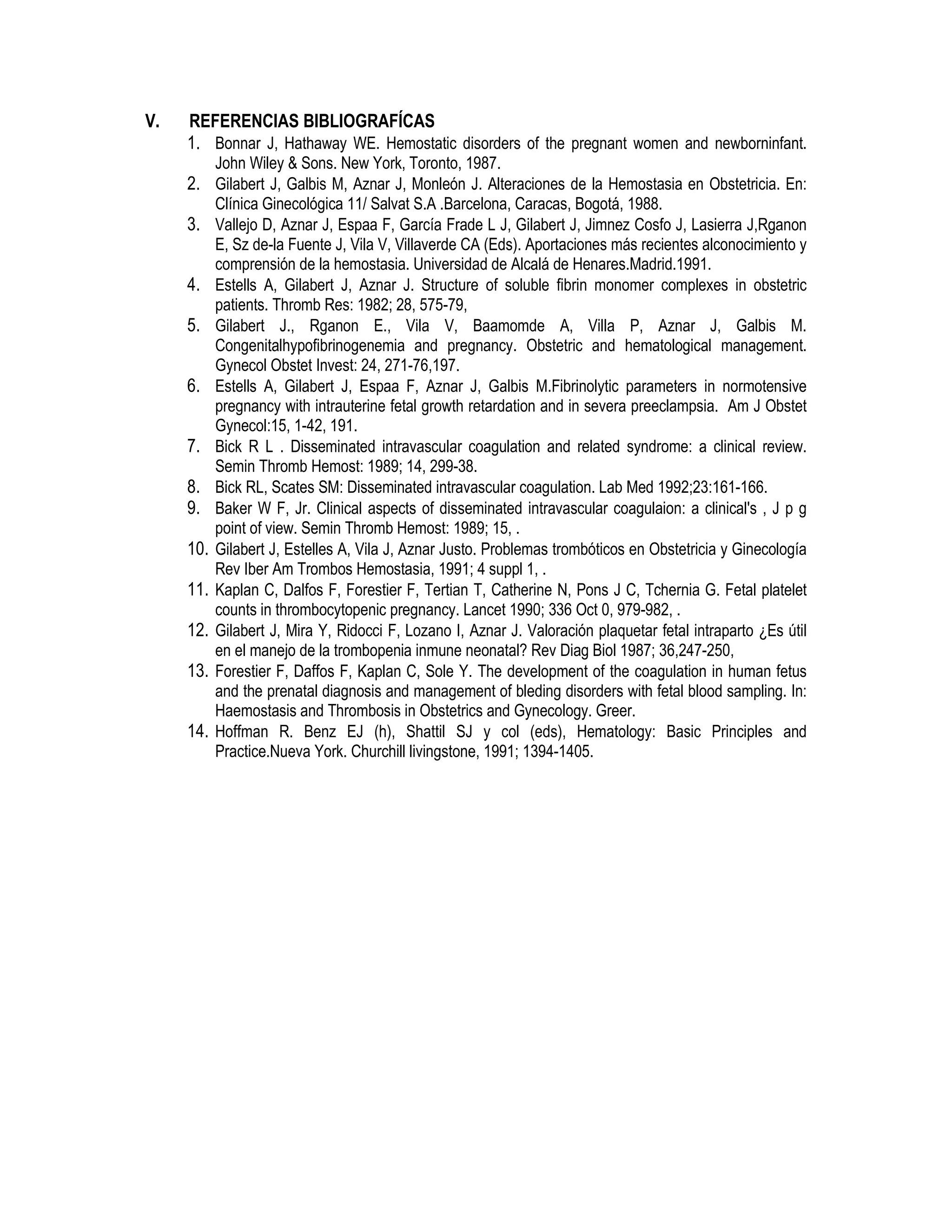 V. REFERENCIAS BIBLIOGRAFÍCAS
1. Bonnar J, Hathaway WE. Hemostatic disorders of the pregnant women and newborninfant.
John Wiley & Sons. New York, Toronto, 1987.
2. Gilabert J, Galbis M, Aznar J, Monleón J. Alteraciones de la Hemostasia en Obstetricia. En:
Clínica Ginecológica 11/ Salvat S.A .Barcelona, Caracas, Bogotá, 1988.
3. Vallejo D, Aznar J, Espaa F, García Frade L J, Gilabert J, Jimnez Cosfo J, Lasierra J,Rganon
E, Sz de-la Fuente J, Vila V, Villaverde CA (Eds). Aportaciones más recientes alconocimiento y
comprensión de la hemostasia. Universidad de Alcalá de Henares.Madrid.1991.
4. Estells A, Gilabert J, Aznar J. Structure of soluble fibrin monomer complexes in obstetric
patients. Thromb Res: 1982; 28, 575-79,
5. Gilabert J., Rganon E., Vila V, Baamomde A, Villa P, Aznar J, Galbis M.
Congenitalhypofibrinogenemia and pregnancy. Obstetric and hematological management.
Gynecol Obstet Invest: 24, 271-76,197.
6. Estells A, Gilabert J, Espaa F, Aznar J, Galbis M.Fibrinolytic parameters in normotensive
pregnancy with intrauterine fetal growth retardation and in severa preeclampsia. Am J Obstet
Gynecol:15, 1-42, 191.
7. Bick R L . Disseminated intravascular coagulation and related syndrome: a clinical review.
Semin Thromb Hemost: 1989; 14, 299-38.
8. Bick RL, Scates SM: Disseminated intravascular coagulation. Lab Med 1992;23:161-166.
9. Baker W F, Jr. Clinical aspects of disseminated intravascular coagulaion: a clinical's , J p g
point of view. Semin Thromb Hemost: 1989; 15, .
10. Gilabert J, Estelles A, Vila J, Aznar Justo. Problemas trombóticos en Obstetricia y Ginecología
Rev Iber Am Trombos Hemostasia, 1991; 4 suppl 1, .
11. Kaplan C, Dalfos F, Forestier F, Tertian T, Catherine N, Pons J C, Tchernia G. Fetal platelet
counts in thrombocytopenic pregnancy. Lancet 1990; 336 Oct 0, 979-982, .
12. Gilabert J, Mira Y, Ridocci F, Lozano I, Aznar J. Valoración plaquetar fetal intraparto ¿Es útil
en el manejo de la trombopenia inmune neonatal? Rev Diag Biol 1987; 36,247-250,
13. Forestier F, Daffos F, Kaplan C, Sole Y. The development of the coagulation in human fetus
and the prenatal diagnosis and management of bleding disorders with fetal blood sampling. In:
Haemostasis and Thrombosis in Obstetrics and Gynecology. Greer.
14. Hoffman R. Benz EJ (h), Shattil SJ y col (eds), Hematology: Basic Principles and
Practice.Nueva York. Churchill livingstone, 1991; 1394-1405.
 