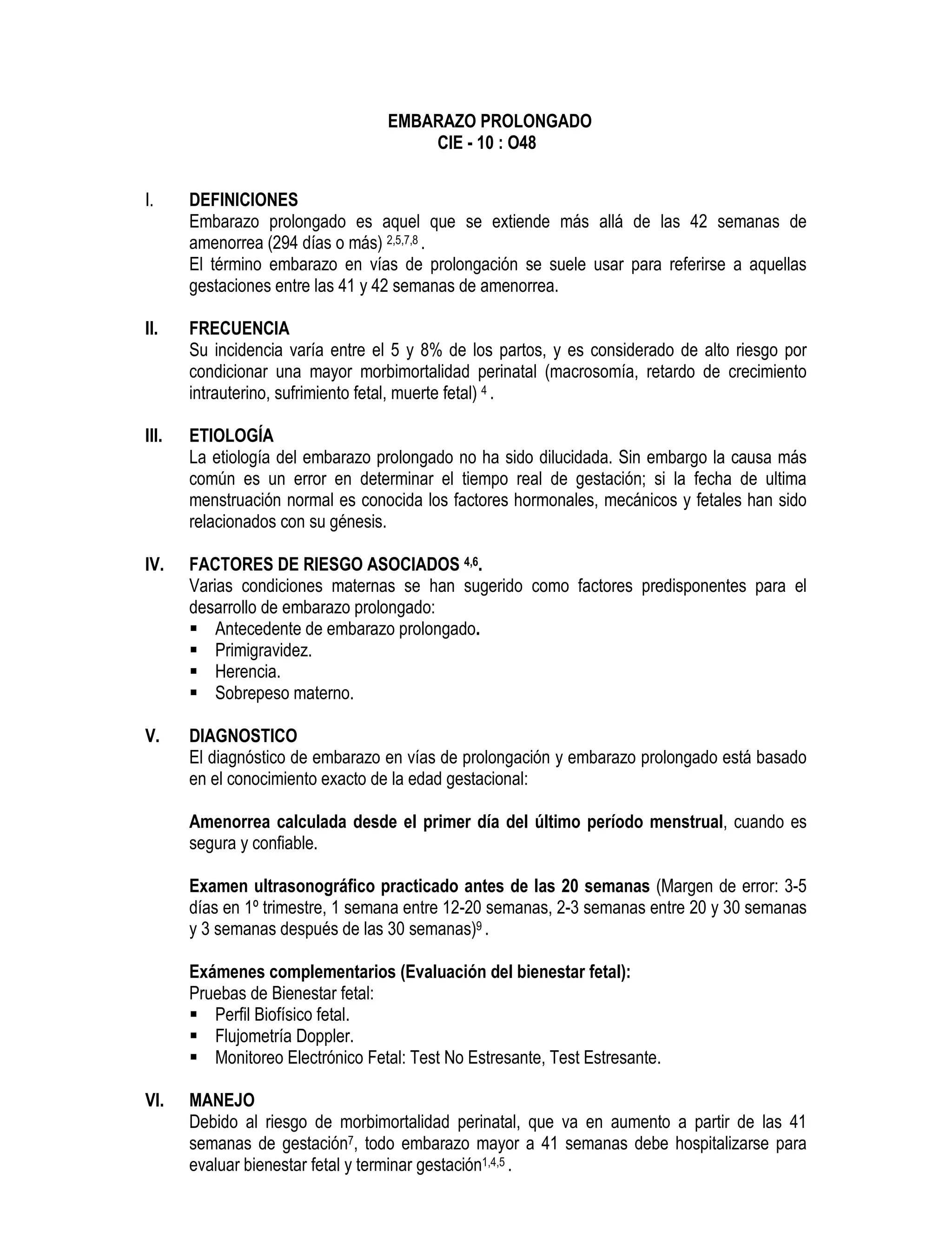 EMBARAZO PROLONGADO
CIE - 10 : O48
I. DEFINICIONES
Embarazo prolongado es aquel que se extiende más allá de las 42 semanas de
amenorrea (294 días o más) 2,5,7,8 .
El término embarazo en vías de prolongación se suele usar para referirse a aquellas
gestaciones entre las 41 y 42 semanas de amenorrea.
II. FRECUENCIA
Su incidencia varía entre el 5 y 8% de los partos, y es considerado de alto riesgo por
condicionar una mayor morbimortalidad perinatal (macrosomía, retardo de crecimiento
intrauterino, sufrimiento fetal, muerte fetal) 4 .
III. ETIOLOGÍA
La etiología del embarazo prolongado no ha sido dilucidada. Sin embargo la causa más
común es un error en determinar el tiempo real de gestación; si la fecha de ultima
menstruación normal es conocida los factores hormonales, mecánicos y fetales han sido
relacionados con su génesis.
IV. FACTORES DE RIESGO ASOCIADOS 4,6.
Varias condiciones maternas se han sugerido como factores predisponentes para el
desarrollo de embarazo prolongado:
Antecedente de embarazo prolongado.
Primigravidez.
Herencia.
Sobrepeso materno.
V. DIAGNOSTICO
El diagnóstico de embarazo en vías de prolongación y embarazo prolongado está basado
en el conocimiento exacto de la edad gestacional:
Amenorrea calculada desde el primer día del último período menstrual, cuando es
segura y confiable.
Examen ultrasonográfico practicado antes de las 20 semanas (Margen de error: 3-5
días en 1º trimestre, 1 semana entre 12-20 semanas, 2-3 semanas entre 20 y 30 semanas
y 3 semanas después de las 30 semanas)9 .
Exámenes complementarios (Evaluación del bienestar fetal):
Pruebas de Bienestar fetal:
Perfil Biofísico fetal.
Flujometría Doppler.
Monitoreo Electrónico Fetal: Test No Estresante, Test Estresante.
VI. MANEJO
Debido al riesgo de morbimortalidad perinatal, que va en aumento a partir de las 41
semanas de gestación7, todo embarazo mayor a 41 semanas debe hospitalizarse para
evaluar bienestar fetal y terminar gestación1,4,5 .
 