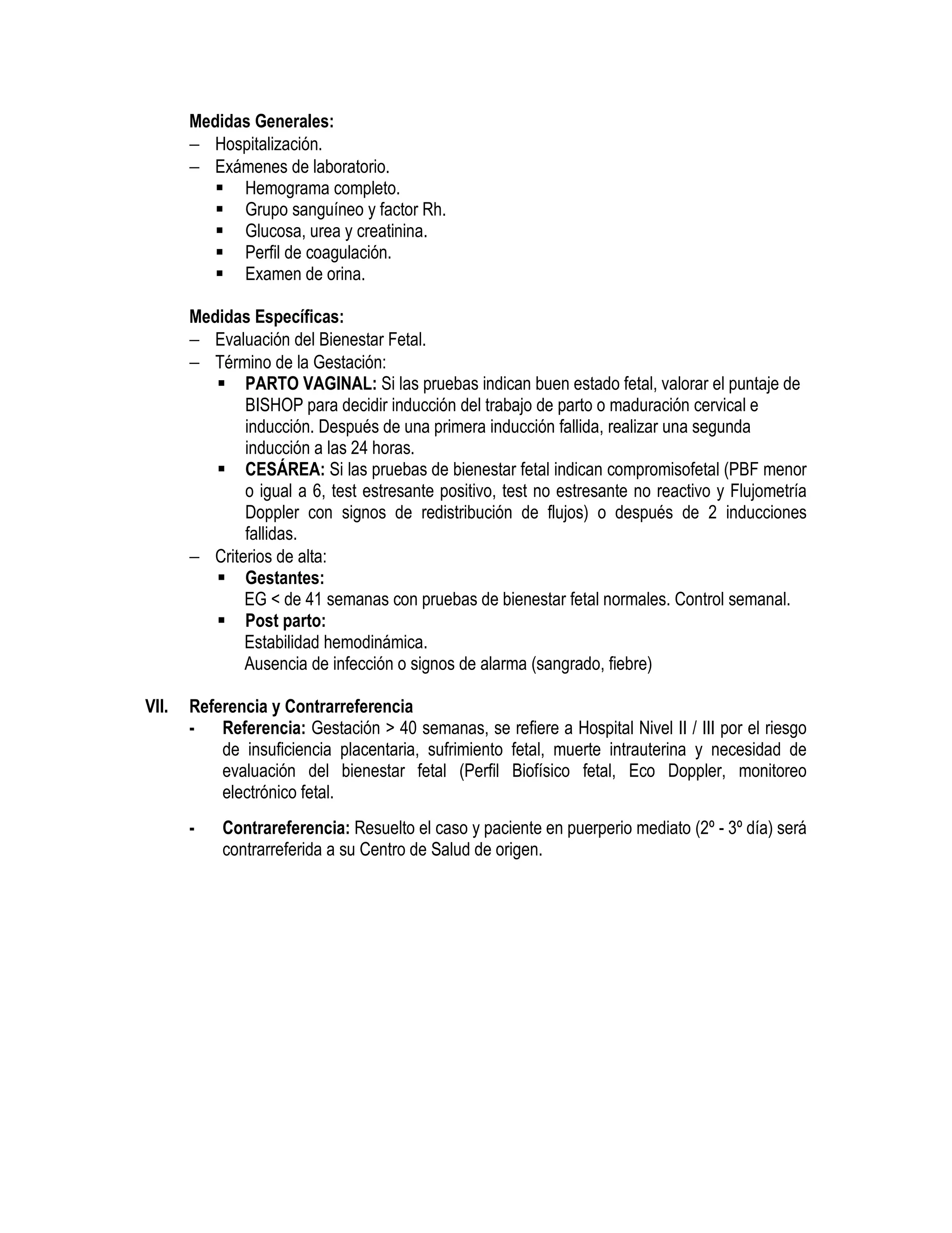 Medidas Generales:
− Hospitalización.
− Exámenes de laboratorio.
Hemograma completo.
Grupo sanguíneo y factor Rh.
Glucosa, urea y creatinina.
Perfil de coagulación.
Examen de orina.
Medidas Específicas:
− Evaluación del Bienestar Fetal.
− Término de la Gestación:
PARTO VAGINAL: Si las pruebas indican buen estado fetal, valorar el puntaje de
BISHOP para decidir inducción del trabajo de parto o maduración cervical e
inducción. Después de una primera inducción fallida, realizar una segunda
inducción a las 24 horas.
CESÁREA: Si las pruebas de bienestar fetal indican compromisofetal (PBF menor
o igual a 6, test estresante positivo, test no estresante no reactivo y Flujometría
Doppler con signos de redistribución de flujos) o después de 2 inducciones
fallidas.
− Criterios de alta:
Gestantes:
EG < de 41 semanas con pruebas de bienestar fetal normales. Control semanal.
Post parto:
Estabilidad hemodinámica.
Ausencia de infección o signos de alarma (sangrado, fiebre)
VII. Referencia y Contrarreferencia
- Referencia: Gestación > 40 semanas, se refiere a Hospital Nivel II / III por el riesgo
de insuficiencia placentaria, sufrimiento fetal, muerte intrauterina y necesidad de
evaluación del bienestar fetal (Perfil Biofísico fetal, Eco Doppler, monitoreo
electrónico fetal.
- Contrareferencia: Resuelto el caso y paciente en puerperio mediato (2º - 3º día) será
contrarreferida a su Centro de Salud de origen.
 
