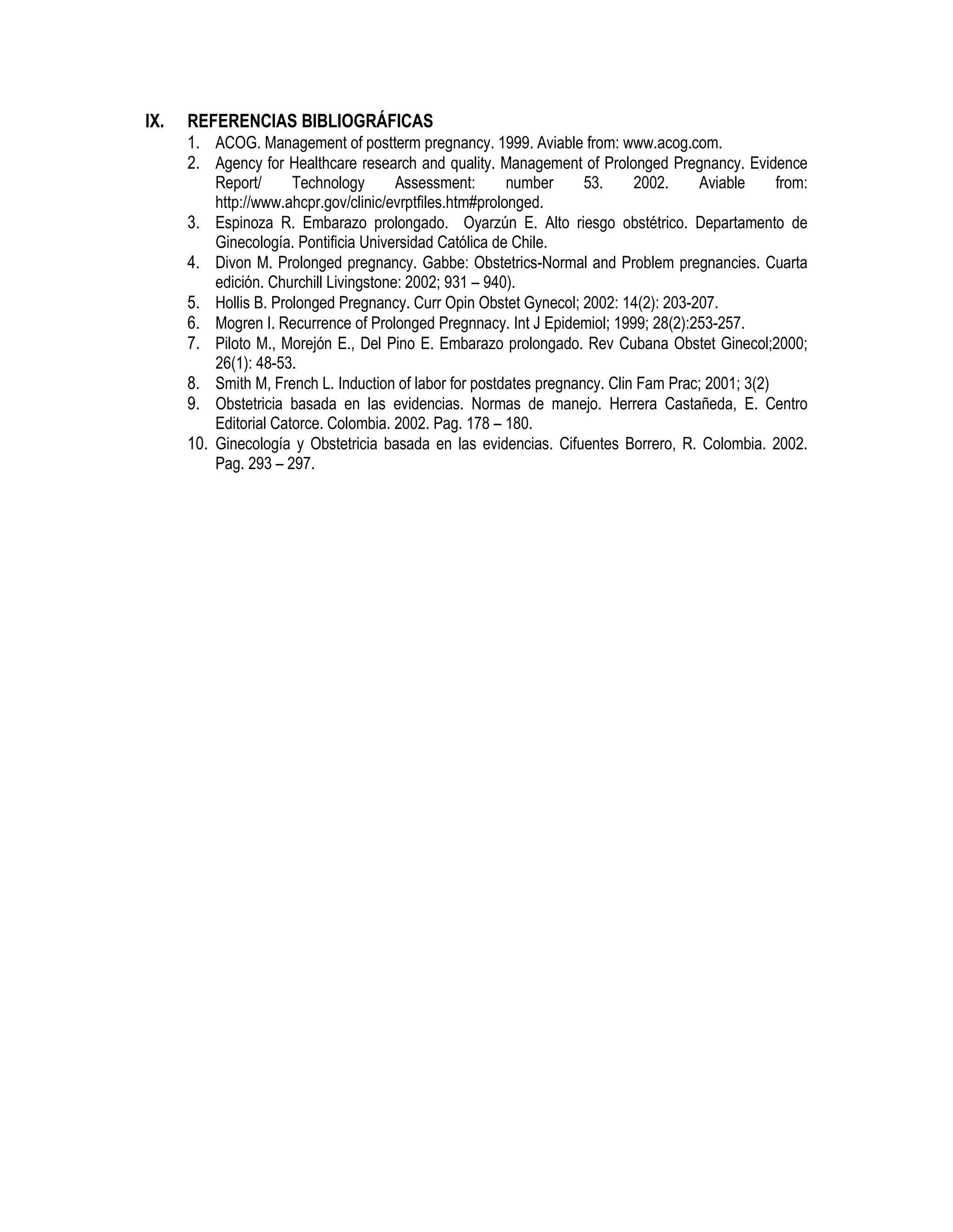 IX. REFERENCIAS BIBLIOGRÁFICAS
1. ACOG. Management of postterm pregnancy. 1999. Aviable from: www.acog.com.
2. Agency for Healthcare research and quality. Management of Prolonged Pregnancy. Evidence
Report/ Technology Assessment: number 53. 2002. Aviable from:
http://www.ahcpr.gov/clinic/evrptfiles.htm#prolonged.
3. Espinoza R. Embarazo prolongado. Oyarzún E. Alto riesgo obstétrico. Departamento de
Ginecología. Pontificia Universidad Católica de Chile.
4. Divon M. Prolonged pregnancy. Gabbe: Obstetrics-Normal and Problem pregnancies. Cuarta
edición. Churchill Livingstone: 2002; 931 – 940).
5. Hollis B. Prolonged Pregnancy. Curr Opin Obstet Gynecol; 2002: 14(2): 203-207.
6. Mogren I. Recurrence of Prolonged Pregnnacy. Int J Epidemiol; 1999; 28(2):253-257.
7. Piloto M., Morejón E., Del Pino E. Embarazo prolongado. Rev Cubana Obstet Ginecol;2000;
26(1): 48-53.
8. Smith M, French L. Induction of labor for postdates pregnancy. Clin Fam Prac; 2001; 3(2)
9. Obstetricia basada en las evidencias. Normas de manejo. Herrera Castañeda, E. Centro
Editorial Catorce. Colombia. 2002. Pag. 178 – 180.
10. Ginecología y Obstetricia basada en las evidencias. Cifuentes Borrero, R. Colombia. 2002.
Pag. 293 – 297.
 