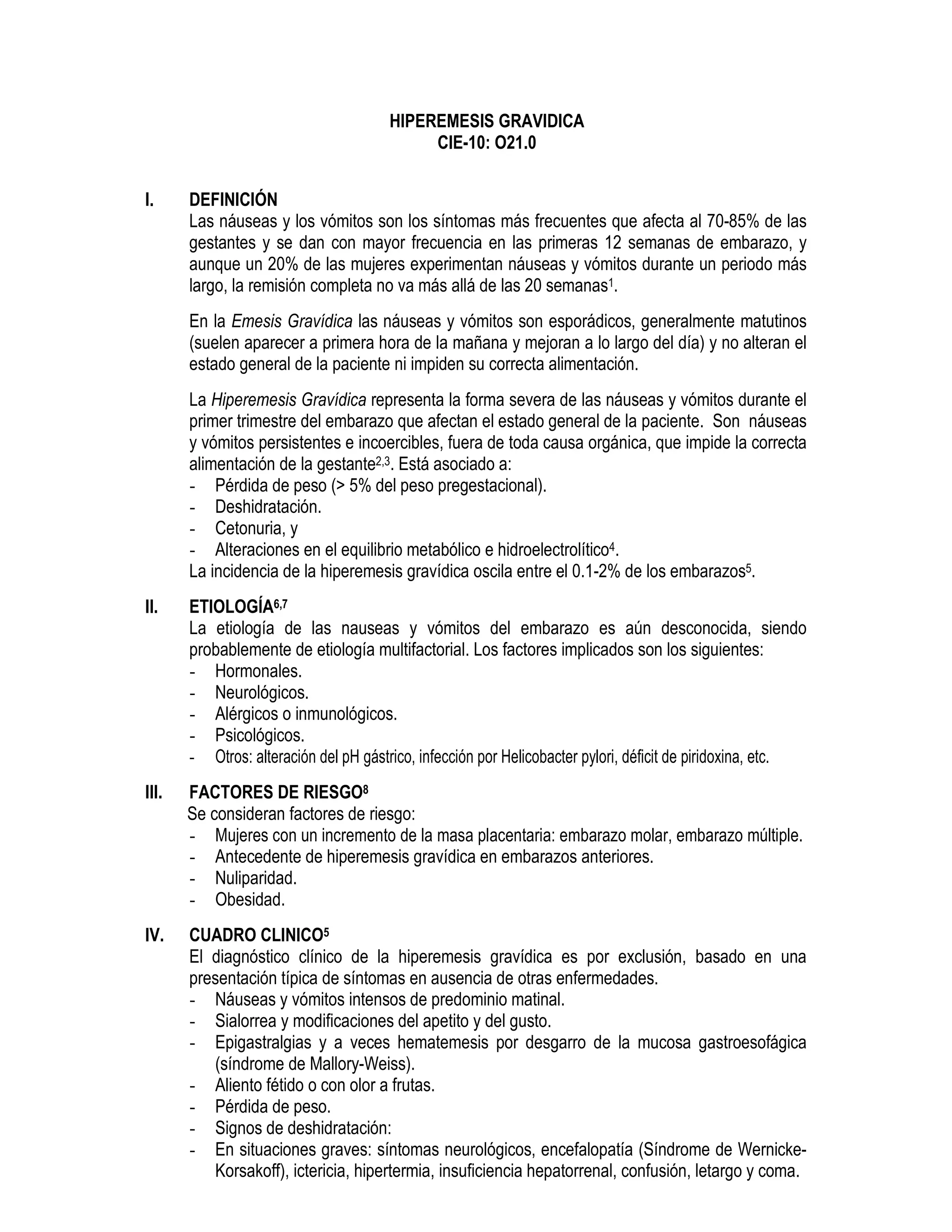 HIPEREMESIS GRAVIDICA
CIE-10: O21.0
I. DEFINICIÓN
Las náuseas y los vómitos son los síntomas más frecuentes que afecta al 70-85% de las
gestantes y se dan con mayor frecuencia en las primeras 12 semanas de embarazo, y
aunque un 20% de las mujeres experimentan náuseas y vómitos durante un periodo más
largo, la remisión completa no va más allá de las 20 semanas1.
En la Emesis Gravídica las náuseas y vómitos son esporádicos, generalmente matutinos
(suelen aparecer a primera hora de la mañana y mejoran a lo largo del día) y no alteran el
estado general de la paciente ni impiden su correcta alimentación.
La Hiperemesis Gravídica representa la forma severa de las náuseas y vómitos durante el
primer trimestre del embarazo que afectan el estado general de la paciente. Son náuseas
y vómitos persistentes e incoercibles, fuera de toda causa orgánica, que impide la correcta
alimentación de la gestante2,3. Está asociado a:
- Pérdida de peso (> 5% del peso pregestacional).
- Deshidratación.
- Cetonuria, y
- Alteraciones en el equilibrio metabólico e hidroelectrolítico4.
La incidencia de la hiperemesis gravídica oscila entre el 0.1-2% de los embarazos5.
II. ETIOLOGÍA6,7
La etiología de las nauseas y vómitos del embarazo es aún desconocida, siendo
probablemente de etiología multifactorial. Los factores implicados son los siguientes:
- Hormonales.
- Neurológicos.
- Alérgicos o inmunológicos.
- Psicológicos.
- Otros: alteración del pH gástrico, infección por Helicobacter pylori, déficit de piridoxina, etc.
III. FACTORES DE RIESGO8
Se consideran factores de riesgo:
- Mujeres con un incremento de la masa placentaria: embarazo molar, embarazo múltiple.
- Antecedente de hiperemesis gravídica en embarazos anteriores.
- Nuliparidad.
- Obesidad.
IV. CUADRO CLINICO5
El diagnóstico clínico de la hiperemesis gravídica es por exclusión, basado en una
presentación típica de síntomas en ausencia de otras enfermedades.
- Náuseas y vómitos intensos de predominio matinal.
- Sialorrea y modificaciones del apetito y del gusto.
- Epigastralgias y a veces hematemesis por desgarro de la mucosa gastroesofágica
(síndrome de Mallory-Weiss).
- Aliento fétido o con olor a frutas.
- Pérdida de peso.
- Signos de deshidratación:
- En situaciones graves: síntomas neurológicos, encefalopatía (Síndrome de Wernicke-
Korsakoff), ictericia, hipertermia, insuficiencia hepatorrenal, confusión, letargo y coma.
 
